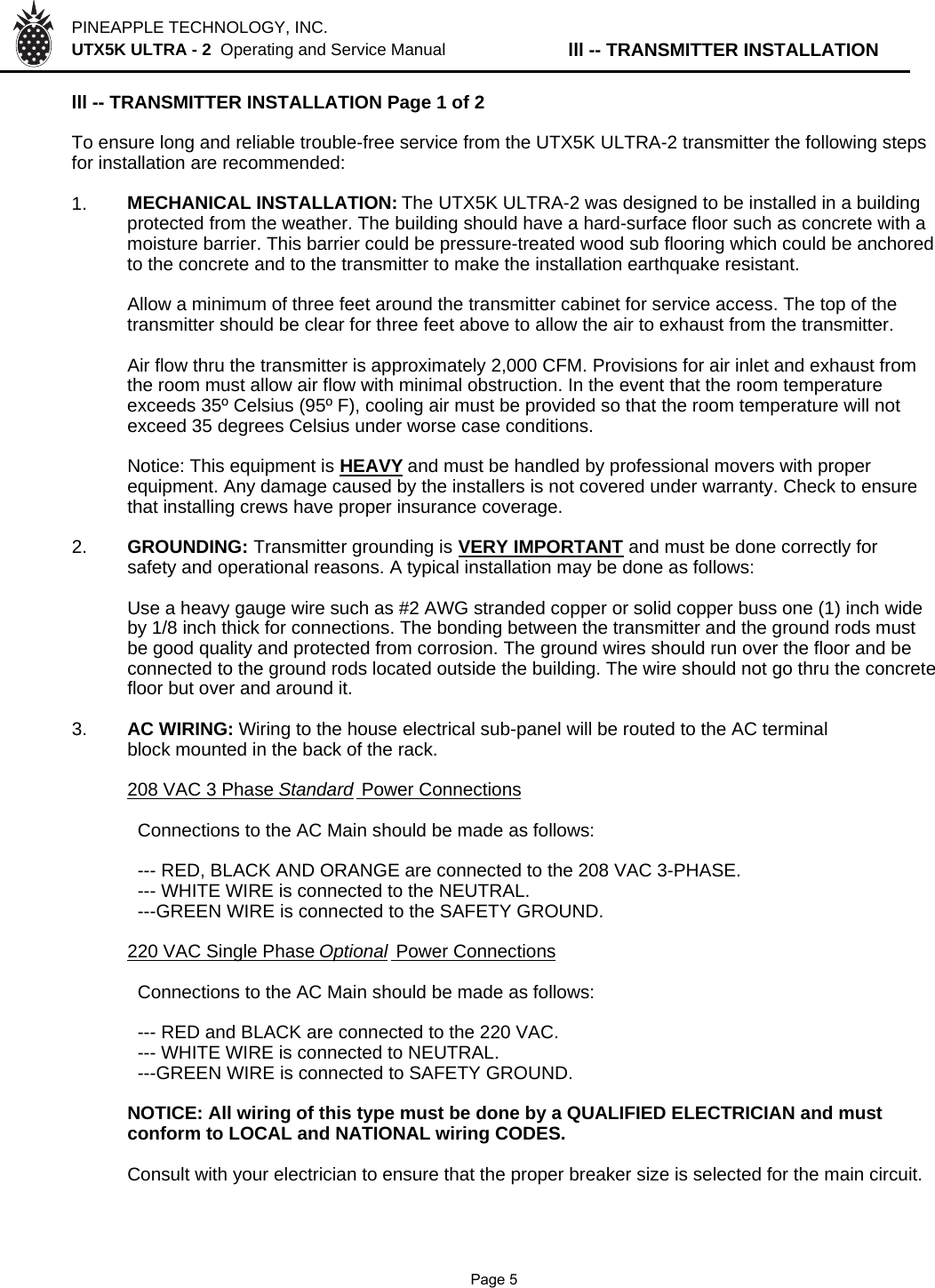 PINEAPPLE TECHNOLOGY, INC.  UTX5K ULTRA - 2  Operating and Service Manual lll -- TRANSMITTER INSTALLATIONlll -- TRANSMITTER INSTALLATION Page 1 of 2To ensure long and reliable trouble-free service from the UTX5K ULTRA-2 transmitter the following stepsfor installation are recommended:1. MECHANICAL INSTALLATION: The UTX5K ULTRA-2 was designed to be installed in a buildingprotected from the weather. The building should have a hard-surface floor such as concrete with a moisture barrier. This barrier could be pressure-treated wood sub flooring which could be anchoredto the concrete and to the transmitter to make the installation earthquake resistant.Allow a minimum of three feet around the transmitter cabinet for service access. The top of thetransmitter should be clear for three feet above to allow the air to exhaust from the transmitter.Air flow thru the transmitter is approximately 2,000 CFM. Provisions for air inlet and exhaust fromthe room must allow air flow with minimal obstruction. In the event that the room temperatureexceeds 35º Celsius (95º F), cooling air must be provided so that the room temperature will notexceed 35 degrees Celsius under worse case conditions.Notice: This equipment is HEAVYand must be handled by professional movers with properequipment. Any damage caused by the installers is not covered under warranty. Check to ensurethat installing crews have proper insurance coverage.2. GROUNDING: Transmitter grounding is VERY IMPORTANT and must be done correctly forsafety and operational reasons. A typical installation may be done as follows:Use a heavy gauge wire such as #2 AWG stranded copper or solid copper buss one (1) inch wideby 1/8 inch thick for connections. The bonding between the transmitter and the ground rods mustbe good quality and protected from corrosion. The ground wires should run over the floor and beconnected to the ground rods located outside the building. The wire should not go thru the concretefloor but over and around it.3. AC WIRING: Wiring to the house electrical sub-panel will be routed to the AC terminal block mounted in the back of the rack.208 VAC 3 Phase StandardPower Connections  Connections to the AC Main should be made as follows:  --- RED, BLACK AND ORANGE are connected to the 208 VAC 3-PHASE.  --- WHITE WIRE is connected to the NEUTRAL.  ---GREEN WIRE is connected to the SAFETY GROUND.220 VAC Single Phase OptionalPower Connections  Connections to the AC Main should be made as follows:  --- RED and BLACK are connected to the 220 VAC.  --- WHITE WIRE is connected to NEUTRAL.  ---GREEN WIRE is connected to SAFETY GROUND.NOTICE: All wiring of this type must be done by a QUALIFIED ELECTRICIAN and mustconform to LOCAL and NATIONAL wiring CODES.Consult with your electrician to ensure that the proper breaker size is selected for the main circuit.              Page 5