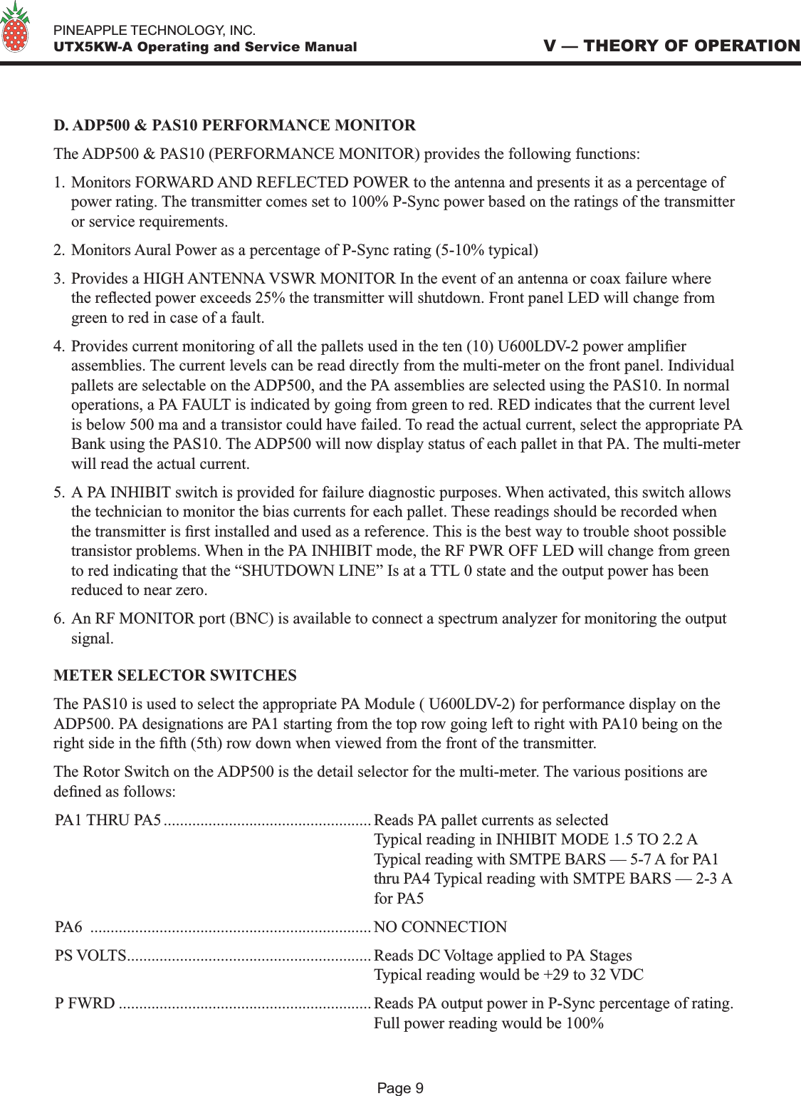   PINEAPPLE TECHNOLOGY, INC.  UTX5KW-A Operating and Service ManualD. ADP500 &amp; PAS10 PERFORMANCE MONITORThe ADP500 &amp; PAS10 (PERFORMANCE MONITOR) provides the following functions:1. Monitors FORWARD AND REFLECTED POWER to the antenna and presents it as a percentage of power rating. The transmitter comes set to 100% P-Sync power based on the ratings of the transmitter or service requirements. 2. Monitors Aural Power as a percentage of P-Sync rating (5-10% typical)3. Provides a HIGH ANTENNA VSWR MONITOR In the event of an antenna or coax failure where the reected power exceeds 25% the transmitter will shutdown. Front panel LED will change from green to red in case of a fault. 4. Provides current monitoring of all the pallets used in the ten (10) U600LDV-2 power amplier assemblies. The current levels can be read directly from the multi-meter on the front panel. Individual pallets are selectable on the ADP500, and the PA assemblies are selected using the PAS10. In normal operations, a PA FAULT is indicated by going from green to red. RED indicates that the current level is below 500 ma and a transistor could have failed. To read the actual current, select the appropriate PA Bank using the PAS10. The ADP500 will now display status of each pallet in that PA. The multi-meter will read the actual current. 5. A PA INHIBIT switch is provided for failure diagnostic purposes. When activated, this switch allows the technician to monitor the bias currents for each pallet. These readings should be recorded when the transmitter is rst installed and used as a reference. This is the best way to trouble shoot possible transistor problems. When in the PA INHIBIT mode, the RF PWR OFF LED will change from green to red indicating that the “SHUTDOWN LINE” Is at a TTL 0 state and the output power has been reduced to near zero.6. An RF MONITOR port (BNC) is available to connect a spectrum analyzer for monitoring the output signal.METER SELECTOR SWITCHESThe PAS10 is used to select the appropriate PA Module ( U600LDV-2) for performance display on the ADP500. PA designations are PA1 starting from the top row going left to right with PA10 being on the right side in the fth (5th) row down when viewed from the front of the transmitter. The Rotor Switch on the ADP500 is the detail selector for the multi-meter. The various positions are dened as follows:PA1 THRU PA5 ................................................... Reads PA pallet currents as selected  Typical reading in INHIBIT MODE 1.5 TO 2.2 A  Typical reading with SMTPE BARS — 5-7 A for PA1   thru PA4 Typical reading with SMTPE BARS — 2-3 A  for PA5 PA6  ..................................................................... NO CONNECTIONPS VOLTS............................................................ Reads DC Voltage applied to PA Stages  Typical reading would be +29 to 32 VDCP FWRD .............................................................. Reads PA output power in P-Sync percentage of rating.   Full power reading would be 100%V — THEORY OF OPERATIONPage 9