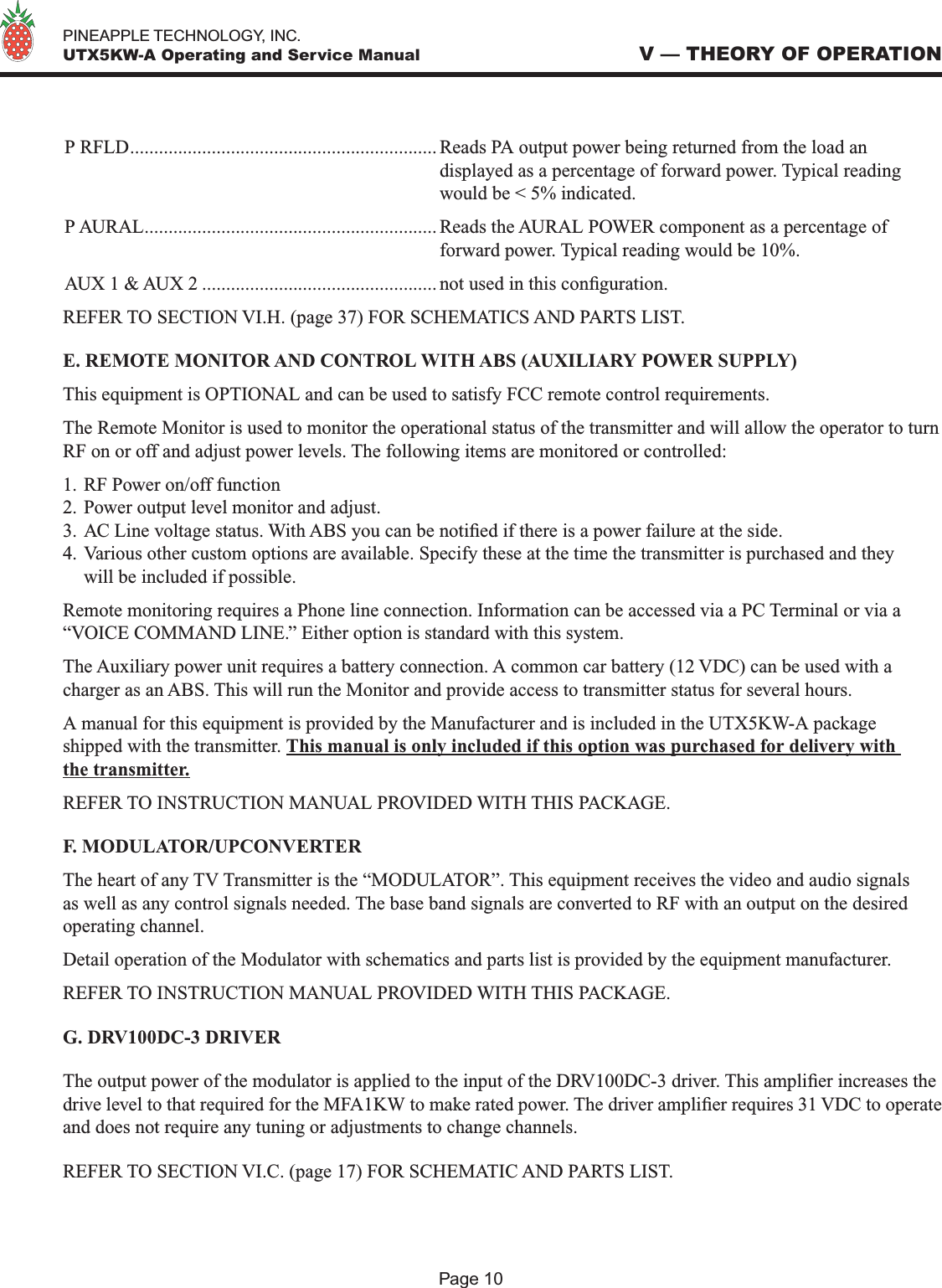   PINEAPPLE TECHNOLOGY, INC.  UTX5KW-A Operating and Service ManualP RFLD................................................................ Reads PA output power being returned from the load an  displayed as a percentage of forward power. Typical reading    would be &lt; 5% indicated.P AURAL............................................................. Reads the AURAL POWER component as a percentage of  forward power. Typical reading would be 10%.AUX 1 &amp; AUX 2 ................................................. not used in this conguration.REFER TO SECTION VI.H. (page 37) FOR SCHEMATICS AND PARTS LIST.E. REMOTE MONITOR AND CONTROL WITH ABS (AUXILIARY POWER SUPPLY)This equipment is OPTIONAL and can be used to satisfy FCC remote control requirements.The Remote Monitor is used to monitor the operational status of the transmitter and will allow the operator to turn RF on or off and adjust power levels. The following items are monitored or controlled:1. RF Power on/off function2. Power output level monitor and adjust.3. AC Line voltage status. With ABS you can be notied if there is a power failure at the side.4. Various other custom options are available. Specify these at the time the transmitter is purchased and they will be included if possible.Remote monitoring requires a Phone line connection. Information can be accessed via a PC Terminal or via a “VOICE COMMAND LINE.” Either option is standard with this system.The Auxiliary power unit requires a battery connection. A common car battery (12 VDC) can be used with a charger as an ABS. This will run the Monitor and provide access to transmitter status for several hours.A manual for this equipment is provided by the Manufacturer and is included in the UTX5KW-A package shipped with the transmitter. This manual is only included if this option was purchased for delivery with the transmitter.REFER TO INSTRUCTION MANUAL PROVIDED WITH THIS PACKAGE.F. MODULATOR/UPCONVERTERThe heart of any TV Transmitter is the “MODULATOR”. This equipment receives the video and audio signals as well as any control signals needed. The base band signals are converted to RF with an output on the desired operating channel. Detail operation of the Modulator with schematics and parts list is provided by the equipment manufacturer. REFER TO INSTRUCTION MANUAL PROVIDED WITH THIS PACKAGE.G. DRV100DC-3 DRIVERThe output power of the modulator is applied to the input of the DRV100DC-3 driver. This amplier increases the drive level to that required for the MFA1KW to make rated power. The driver amplier requires 31 VDC to operate and does not require any tuning or adjustments to change channels. REFER TO SECTION VI.C. (page 17) FOR SCHEMATIC AND PARTS LIST.V — THEORY OF OPERATIONPage 10