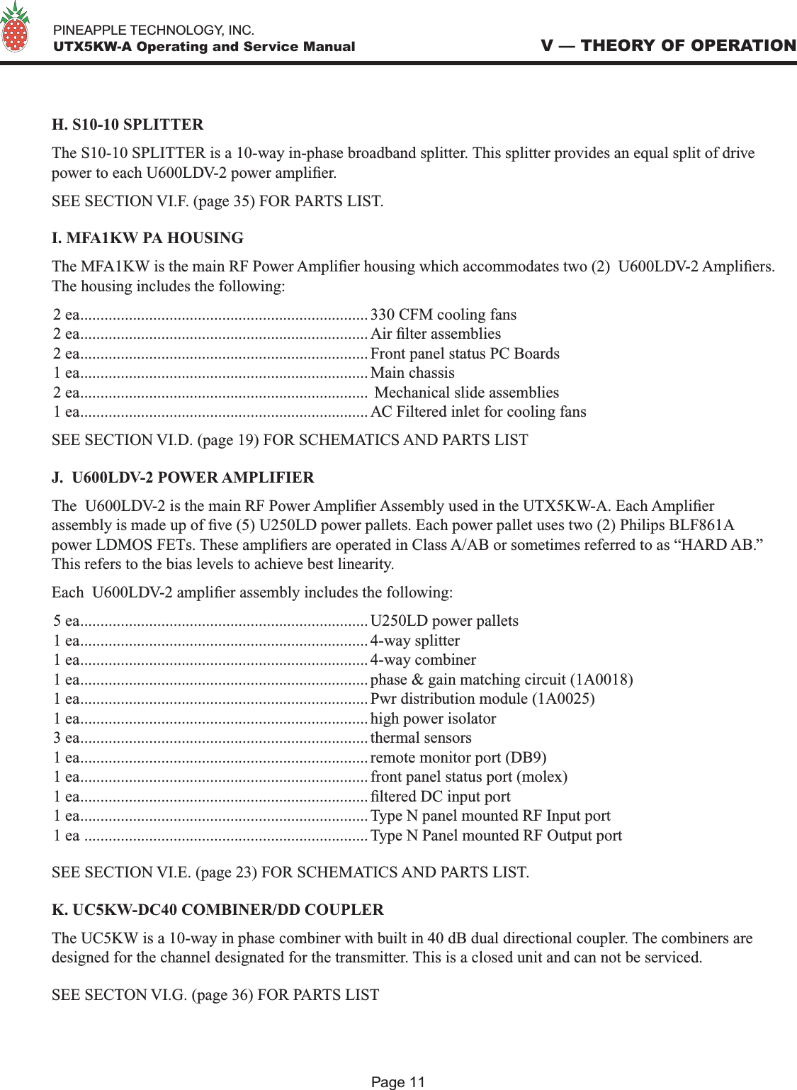   PINEAPPLE TECHNOLOGY, INC.  UTX5KW-A Operating and Service ManualH. S10-10 SPLITTERThe S10-10 SPLITTER is a 10-way in-phase broadband splitter. This splitter provides an equal split of drive power to each U600LDV-2 power amplier.SEE SECTION VI.F. (page 35) FOR PARTS LIST.I. MFA1KW PA HOUSINGThe MFA1KW is the main RF Power Amplier housing which accommodates two (2)  U600LDV-2 Ampliers. The housing includes the following:2 ea....................................................................... 330 CFM cooling fans2 ea....................................................................... Air lter assemblies2 ea....................................................................... Front panel status PC Boards1 ea....................................................................... Main chassis2 ea.......................................................................  Mechanical slide assemblies 1 ea....................................................................... AC Filtered inlet for cooling fansSEE SECTION VI.D. (page 19) FOR SCHEMATICS AND PARTS LISTJ.  U600LDV-2 POWER AMPLIFIERThe  U600LDV-2 is the main RF Power Amplier Assembly used in the UTX5KW-A. Each Amplier assembly is made up of ve (5) U250LD power pallets. Each power pallet uses two (2) Philips BLF861A power LDMOS FETs. These ampliers are operated in Class A/AB or sometimes referred to as “HARD AB.” This refers to the bias levels to achieve best linearity.Each  U600LDV-2 amplier assembly includes the following:5 ea....................................................................... U250LD power pallets1 ea....................................................................... 4-way splitter1 ea....................................................................... 4-way combiner1 ea....................................................................... phase &amp; gain matching circuit (1A0018)1 ea....................................................................... Pwr distribution module (1A0025)1 ea....................................................................... high power isolator3 ea....................................................................... thermal sensors1 ea....................................................................... remote monitor port (DB9)1 ea....................................................................... front panel status port (molex)1 ea....................................................................... ltered DC input port1 ea....................................................................... Type N panel mounted RF Input port1 ea ...................................................................... Type N Panel mounted RF Output portSEE SECTION VI.E. (page 23) FOR SCHEMATICS AND PARTS LIST.K. UC5KW-DC40 COMBINER/DD COUPLERThe UC5KW is a 10-way in phase combiner with built in 40 dB dual directional coupler. The combiners are designed for the channel designated for the transmitter. This is a closed unit and can not be serviced. SEE SECTON VI.G. (page 36) FOR PARTS LISTV — THEORY OF OPERATIONPage 11