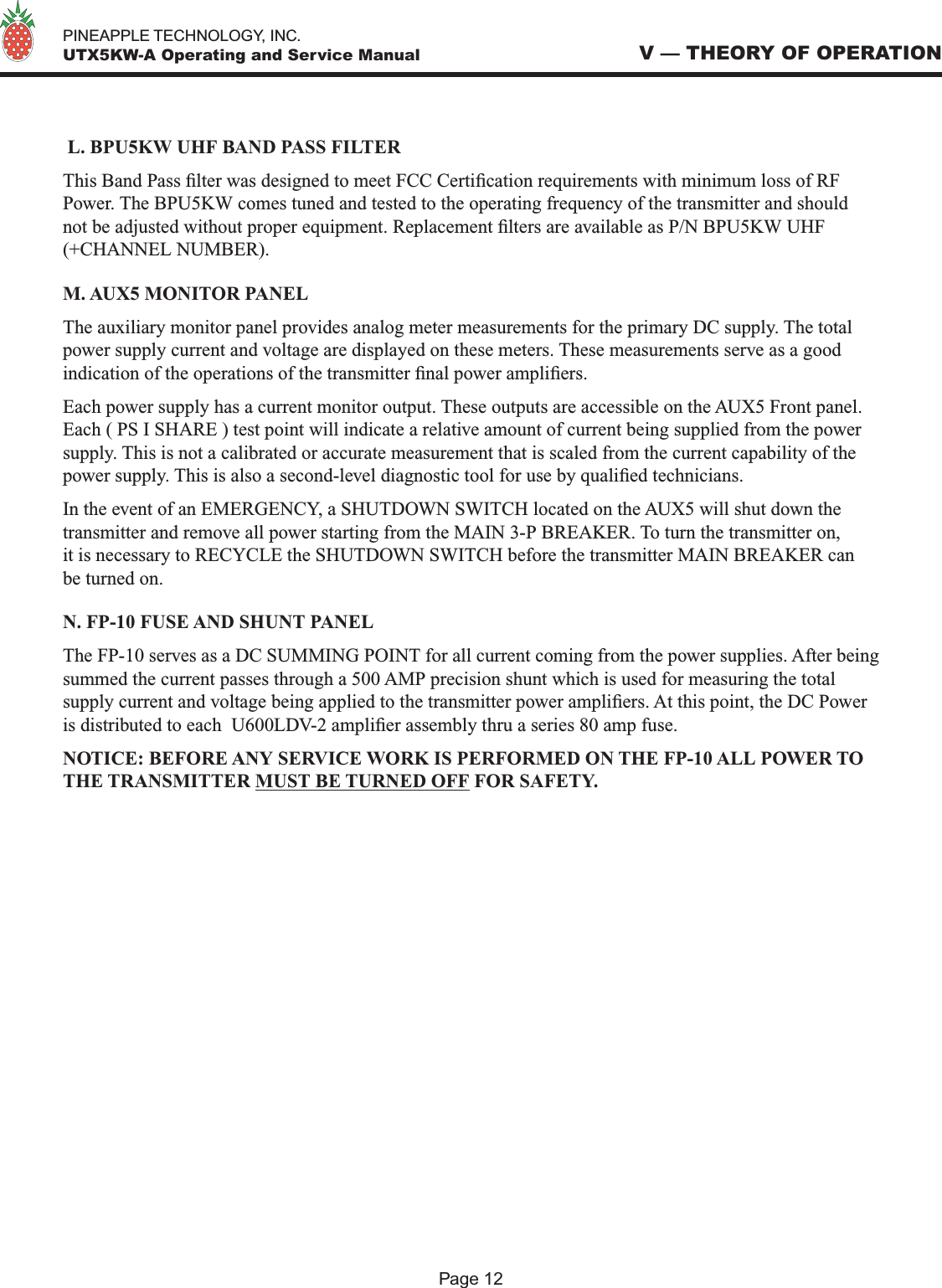   PINEAPPLE TECHNOLOGY, INC.  UTX5KW-A Operating and Service Manual L. BPU5KW UHF BAND PASS FILTERThis Band Pass lter was designed to meet FCC Certication requirements with minimum loss of RF Power. The BPU5KW comes tuned and tested to the operating frequency of the transmitter and should not be adjusted without proper equipment. Replacement lters are available as P/N BPU5KW UHF (+CHANNEL NUMBER).M. AUX5 MONITOR PANELThe auxiliary monitor panel provides analog meter measurements for the primary DC supply. The total power supply current and voltage are displayed on these meters. These measurements serve as a good indication of the operations of the transmitter nal power ampliers.Each power supply has a current monitor output. These outputs are accessible on the AUX5 Front panel. Each ( PS I SHARE ) test point will indicate a relative amount of current being supplied from the power supply. This is not a calibrated or accurate measurement that is scaled from the current capability of the power supply. This is also a second-level diagnostic tool for use by qualied technicians.In the event of an EMERGENCY, a SHUTDOWN SWITCH located on the AUX5 will shut down the transmitter and remove all power starting from the MAIN 3-P BREAKER. To turn the transmitter on, it is necessary to RECYCLE the SHUTDOWN SWITCH before the transmitter MAIN BREAKER can be turned on.N. FP-10 FUSE AND SHUNT PANELThe FP-10 serves as a DC SUMMING POINT for all current coming from the power supplies. After being summed the current passes through a 500 AMP precision shunt which is used for measuring the total supply current and voltage being applied to the transmitter power ampliers. At this point, the DC Power is distributed to each  U600LDV-2 amplier assembly thru a series 80 amp fuse.NOTICE: BEFORE ANY SERVICE WORK IS PERFORMED ON THE FP-10 ALL POWER TO THE TRANSMITTER MUST BE TURNED OFF FOR SAFETY.V — THEORY OF OPERATIONPage 12