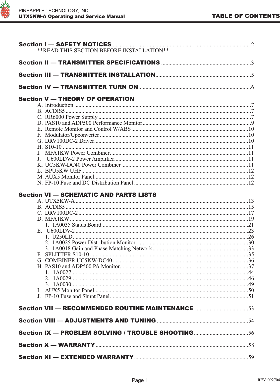   PINEAPPLE TECHNOLOGY, INC.  UTX5KW-A Operating and Service Manual TABLE OF CONTENTSSection I — SAFETY NOTICES .................................................................................................2  **READ THIS SECTION BEFORE INSTALLATION**Section II — TRANSMITTER SPECIFICATIONS ...............................................................3Section III — TRANSMITTER INSTALLATION...................................................................5Section IV — TRANSMITTER TURN ON...............................................................................6Section V — THEORY OF OPERATION  A.  Introduction ............................................................................................................................7  B.  ACDIS5 ..................................................................................................................................7  C.  RR6000 Power Supply ...........................................................................................................7  D.  PAS10 and ADP500 Performance Monitor............................................................................9  E.  Remote Monitor and Control W/ABS..................................................................................10  F.  Modulator/Upconverter ........................................................................................................10  G.  DRV100DC-2 Driver............................................................................................................10  H.  S10-10 ..................................................................................................................................11  I.  MFA1KW Power Combiner.................................................................................................11  J.   U600LDV-2 Power Amplier..............................................................................................11  K.  UC5KW-DC40 Power Combiner.........................................................................................11  L.  BPU5KW UHF.....................................................................................................................12  M. AUX5 Monitor Panel............................................................................................................12  N.  FP-10 Fuse and DC Distribution Panel ................................................................................12Section VI — SCHEMATIC AND PARTS LISTS  A.  UTX5KW-A .........................................................................................................................13  B.  ACDIS5 ................................................................................................................................15  C.  DRV100DC-2.......................................................................................................................17  D.  MFA1KW.............................................................................................................................19    1.  1A0035 Status Board.......................................................................................................21  E.   U600LDV-2 .........................................................................................................................23    1.  U250LD...........................................................................................................................26    2.  1A0025 Power Distribution Monitor...............................................................................30    3.  1A0018 Gain and Phase Matching Network...................................................................33  F.  SPLITTER S10-10 ...............................................................................................................35  G.  COMBINER UC5KW-DC40 ...............................................................................................36  H.  PAS10 and ADP500 PA Monitor..........................................................................................37    1.  1A0027............................................................................................................................44    2.  1A0029............................................................................................................................46    3.  1A0030............................................................................................................................49  I.  AUX5 Monitor Panel............................................................................................................50  J.  FP-10 Fuse and Shunt Panel.................................................................................................51Section VII — RECOMMENDED ROUTINE MAINTENANCE......................................53Section VIII — ADJUSTMENTS AND TUNING ................................................................54Section IX — PROBLEM SOLVING / TROUBLE SHOOTING......................................56Section X — WARRANTY...........................................................................................................58Section XI — EXTENDED WARRANTY................................................................................59Page 1 REV. 092704