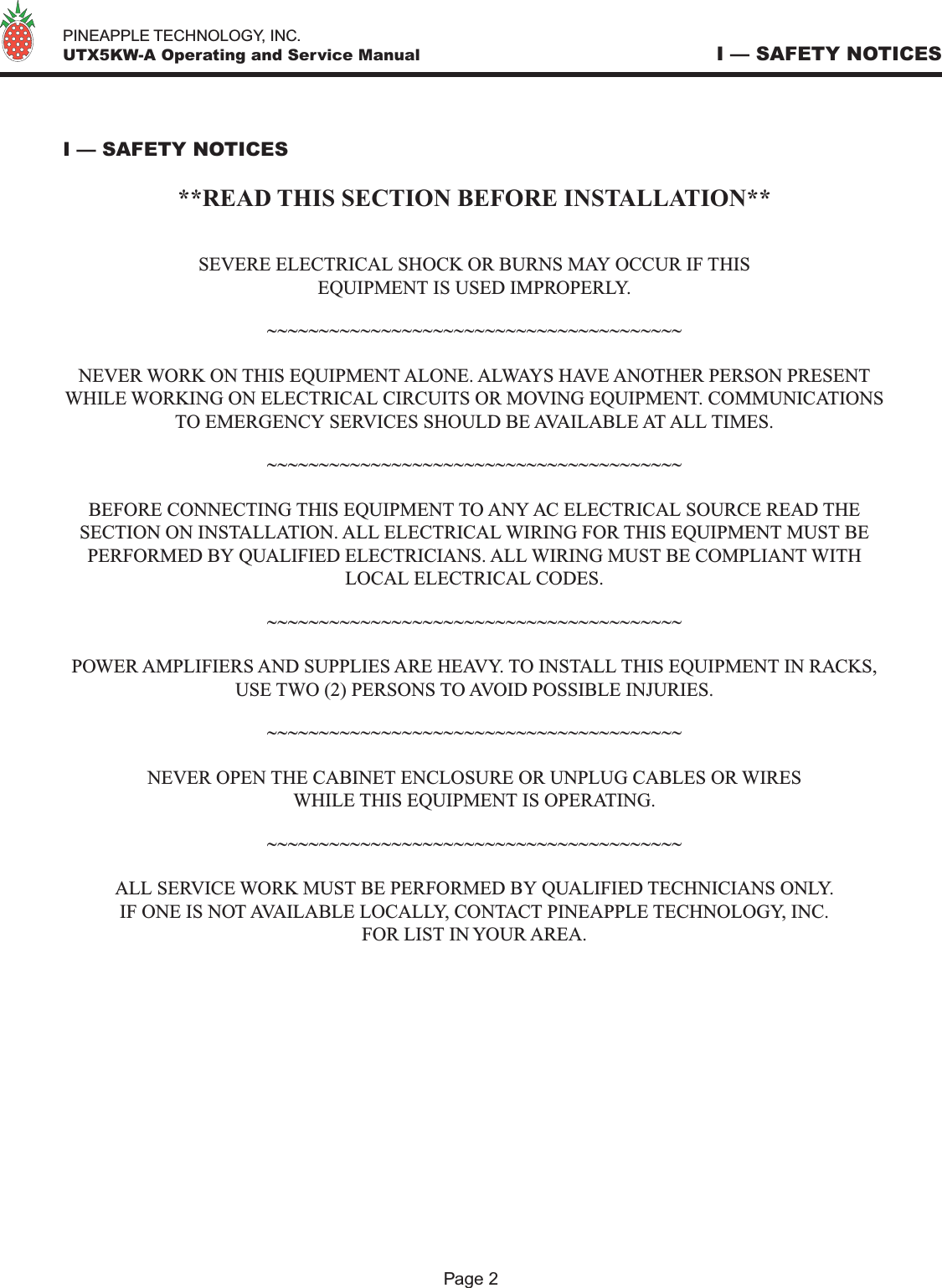   PINEAPPLE TECHNOLOGY, INC.  UTX5KW-A Operating and Service Manual I — SAFETY NOTICES I — SAFETY NOTICES**READ THIS SECTION BEFORE INSTALLATION**SEVERE ELECTRICAL SHOCK OR BURNS MAY OCCUR IF THISEQUIPMENT IS USED IMPROPERLY.~~~~~~~~~~~~~~~~~~~~~~~~~~~~~~~~~~~~~~~~NEVER WORK ON THIS EQUIPMENT ALONE. ALWAYS HAVE ANOTHER PERSON PRESENT WHILE WORKING ON ELECTRICAL CIRCUITS OR MOVING EQUIPMENT. COMMUNICATIONS TO EMERGENCY SERVICES SHOULD BE AVAILABLE AT ALL TIMES.~~~~~~~~~~~~~~~~~~~~~~~~~~~~~~~~~~~~~~~~BEFORE CONNECTING THIS EQUIPMENT TO ANY AC ELECTRICAL SOURCE READ THE SECTION ON INSTALLATION. ALL ELECTRICAL WIRING FOR THIS EQUIPMENT MUST BE PERFORMED BY QUALIFIED ELECTRICIANS. ALL WIRING MUST BE COMPLIANT WITH LOCAL ELECTRICAL CODES.~~~~~~~~~~~~~~~~~~~~~~~~~~~~~~~~~~~~~~~~POWER AMPLIFIERS AND SUPPLIES ARE HEAVY. TO INSTALL THIS EQUIPMENT IN RACKS, USE TWO (2) PERSONS TO AVOID POSSIBLE INJURIES.~~~~~~~~~~~~~~~~~~~~~~~~~~~~~~~~~~~~~~~~NEVER OPEN THE CABINET ENCLOSURE OR UNPLUG CABLES OR WIRESWHILE THIS EQUIPMENT IS OPERATING.~~~~~~~~~~~~~~~~~~~~~~~~~~~~~~~~~~~~~~~~ALL SERVICE WORK MUST BE PERFORMED BY QUALIFIED TECHNICIANS ONLY.IF ONE IS NOT AVAILABLE LOCALLY, CONTACT PINEAPPLE TECHNOLOGY, INC.FOR LIST IN YOUR AREA.Page 2