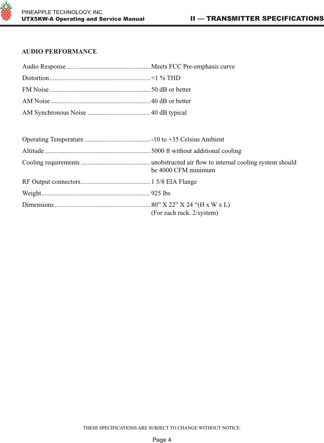   PINEAPPLE TECHNOLOGY, INC.  UTX5KW-A Operating and Service Manual II — TRANSMITTER SPECIFICATIONSPage 4AUDIO PERFORMANCEAudio Response................................................... Meets FCC Pre-emphasis curveDistortion............................................................. &lt;1 % THDFM Noise ............................................................. 50 dB or betterAM Noise ............................................................ 40 dB or betterAM Synchronous Noise ...................................... 40 dB typicalOperating Temperature ........................................ -10 to +35 Celsius AmbientAltitude ................................................................ 5000 ft without additional coolingCooling requirements .......................................... unobstructed air ow to internal cooling system should   be 4000 CFM minimumRF Output connectors.......................................... 1 5/8 EIA FlangeWeight.................................................................. 925 lbsDimensions .......................................................... 80” X 22” X 24 “(H x W x L)  (For each rack. 2/system)THESE SPECIFICATIONS ARE SUBJECT TO CHANGE WITHOUT NOTICE.