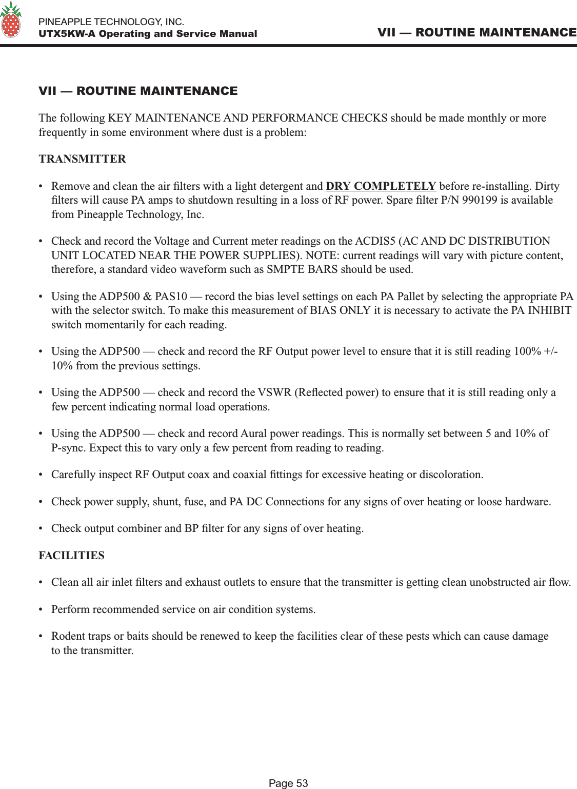   PINEAPPLE TECHNOLOGY, INC.  UTX5KW-A Operating and Service ManualPage 53VII — ROUTINE MAINTENANCEVII — ROUTINE MAINTENANCEThe following KEY MAINTENANCE AND PERFORMANCE CHECKS should be made monthly or more frequently in some environment where dust is a problem:TRANSMITTER•  Remove and clean the air lters with a light detergent and DRY COMPLETELY before re-installing. Dirty lters will cause PA amps to shutdown resulting in a loss of RF power. Spare lter P/N 990199 is available from Pineapple Technology, Inc.•  Check and record the Voltage and Current meter readings on the ACDIS5 (AC AND DC DISTRIBUTION UNIT LOCATED NEAR THE POWER SUPPLIES). NOTE: current readings will vary with picture content, therefore, a standard video waveform such as SMPTE BARS should be used.•  Using the ADP500 &amp; PAS10 — record the bias level settings on each PA Pallet by selecting the appropriate PA with the selector switch. To make this measurement of BIAS ONLY it is necessary to activate the PA INHIBIT switch momentarily for each reading. •  Using the ADP500 — check and record the RF Output power level to ensure that it is still reading 100% +/- 10% from the previous settings.•  Using the ADP500 — check and record the VSWR (Reected power) to ensure that it is still reading only a few percent indicating normal load operations.•  Using the ADP500 — check and record Aural power readings. This is normally set between 5 and 10% of P-sync. Expect this to vary only a few percent from reading to reading.•  Carefully inspect RF Output coax and coaxial ttings for excessive heating or discoloration.•  Check power supply, shunt, fuse, and PA DC Connections for any signs of over heating or loose hardware. •  Check output combiner and BP lter for any signs of over heating.FACILITIES •  Clean all air inlet lters and exhaust outlets to ensure that the transmitter is getting clean unobstructed air ow.•  Perform recommended service on air condition systems.•  Rodent traps or baits should be renewed to keep the facilities clear of these pests which can cause damage to the transmitter. 