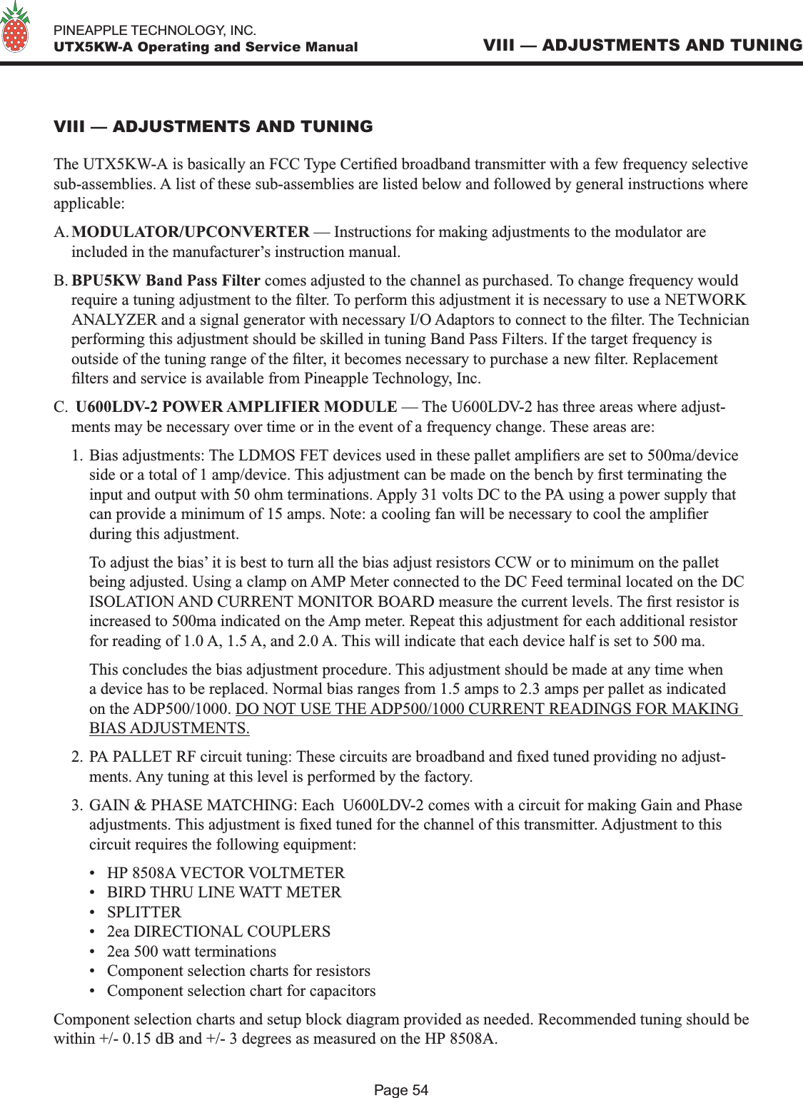   PINEAPPLE TECHNOLOGY, INC.  UTX5KW-A Operating and Service ManualPage 54VIII — ADJUSTMENTS AND TUNINGVIII — ADJUSTMENTS AND TUNINGThe UTX5KW-A is basically an FCC Type Certied broadband transmitter with a few frequency selective sub-assemblies. A list of these sub-assemblies are listed below and followed by general instructions where applicable:A. MODULATOR/UPCONVERTER — Instructions for making adjustments to the modulator are included in the manufacturer’s instruction manual.B. BPU5KW Band Pass Filter comes adjusted to the channel as purchased. To change frequency would require a tuning adjustment to the lter. To perform this adjustment it is necessary to use a NETWORK ANALYZER and a signal generator with necessary I/O Adaptors to connect to the lter. The Technician performing this adjustment should be skilled in tuning Band Pass Filters. If the target frequency is outside of the tuning range of the lter, it becomes necessary to purchase a new lter. Replacement lters and service is available from Pineapple Technology, Inc.C.  U600LDV-2 POWER AMPLIFIER MODULE — The U600LDV-2 has three areas where adjust-ments may be necessary over time or in the event of a frequency change. These areas are:1. Bias adjustments: The LDMOS FET devices used in these pallet ampliers are set to 500ma/device side or a total of 1 amp/device. This adjustment can be made on the bench by rst terminating the input and output with 50 ohm terminations. Apply 31 volts DC to the PA using a power supply that can provide a minimum of 15 amps. Note: a cooling fan will be necessary to cool the amplier during this adjustment.   To adjust the bias’ it is best to turn all the bias adjust resistors CCW or to minimum on the pallet being adjusted. Using a clamp on AMP Meter connected to the DC Feed terminal located on the DC ISOLATION AND CURRENT MONITOR BOARD measure the current levels. The rst resistor is increased to 500ma indicated on the Amp meter. Repeat this adjustment for each additional resistor for reading of 1.0 A, 1.5 A, and 2.0 A. This will indicate that each device half is set to 500 ma.  This concludes the bias adjustment procedure. This adjustment should be made at any time when a device has to be replaced. Normal bias ranges from 1.5 amps to 2.3 amps per pallet as indicated on the ADP500/1000. DO NOT USE THE ADP500/1000 CURRENT READINGS FOR MAKING BIAS ADJUSTMENTS.2. PA PALLET RF circuit tuning: These circuits are broadband and xed tuned providing no adjust-ments. Any tuning at this level is performed by the factory.3. GAIN &amp; PHASE MATCHING: Each  U600LDV-2 comes with a circuit for making Gain and Phase adjustments. This adjustment is xed tuned for the channel of this transmitter. Adjustment to this circuit requires the following equipment:  •  HP 8508A VECTOR VOLTMETER  •  BIRD THRU LINE WATT METER  •  SPLITTER  •  2ea DIRECTIONAL COUPLERS  •  2ea 500 watt terminations  •  Component selection charts for resistors  •  Component selection chart for capacitorsComponent selection charts and setup block diagram provided as needed. Recommended tuning should be within +/- 0.15 dB and +/- 3 degrees as measured on the HP 8508A.