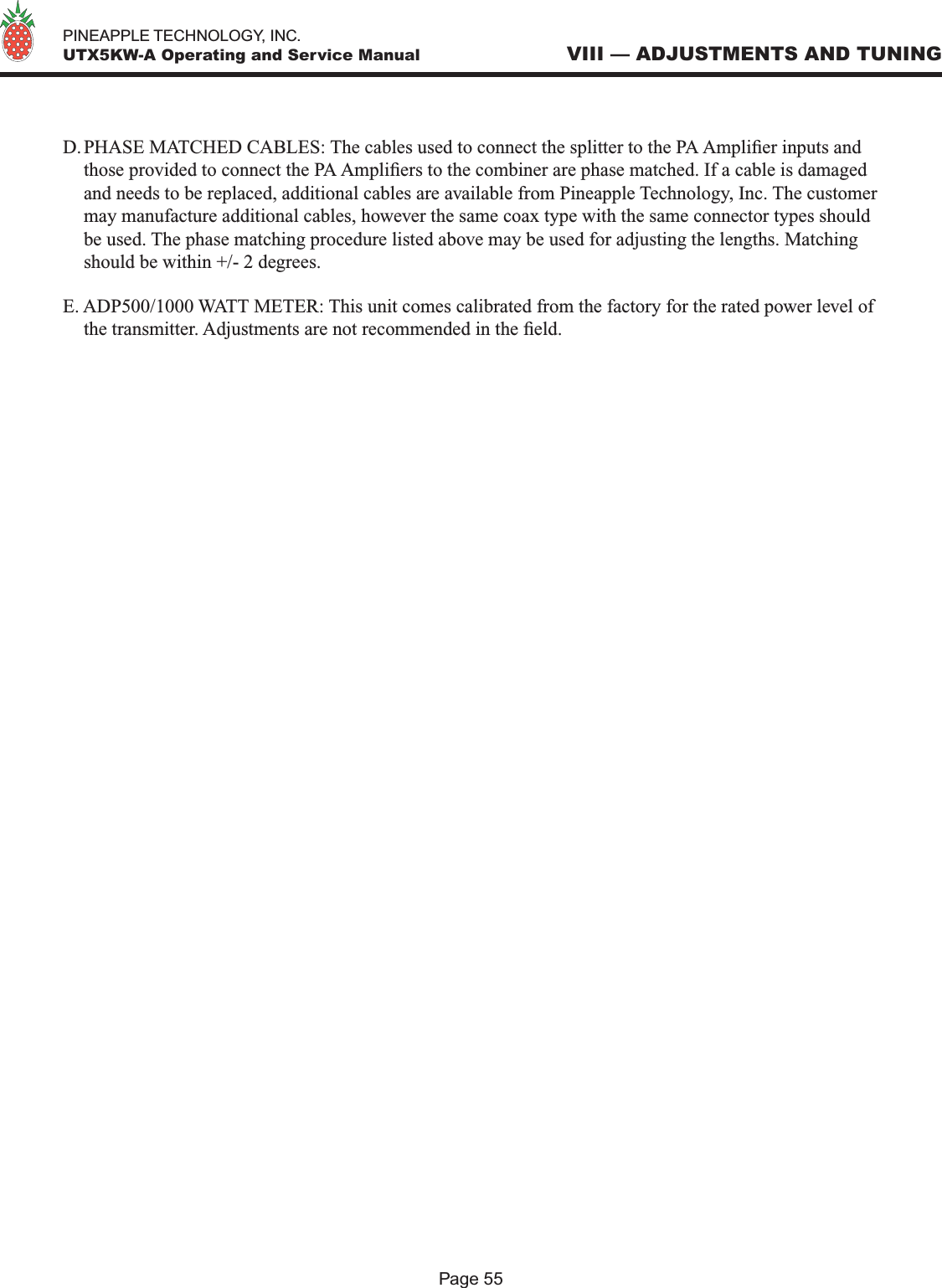   PINEAPPLE TECHNOLOGY, INC.  UTX5KW-A Operating and Service ManualPage 55VIII — ADJUSTMENTS AND TUNINGD. PHASE MATCHED CABLES: The cables used to connect the splitter to the PA Amplier inputs and those provided to connect the PA Ampliers to the combiner are phase matched. If a cable is damaged and needs to be replaced, additional cables are available from Pineapple Technology, Inc. The customer may manufacture additional cables, however the same coax type with the same connector types should be used. The phase matching procedure listed above may be used for adjusting the lengths. Matching should be within +/- 2 degrees. E. ADP500/1000 WATT METER: This unit comes calibrated from the factory for the rated power level of the transmitter. Adjustments are not recommended in the eld.