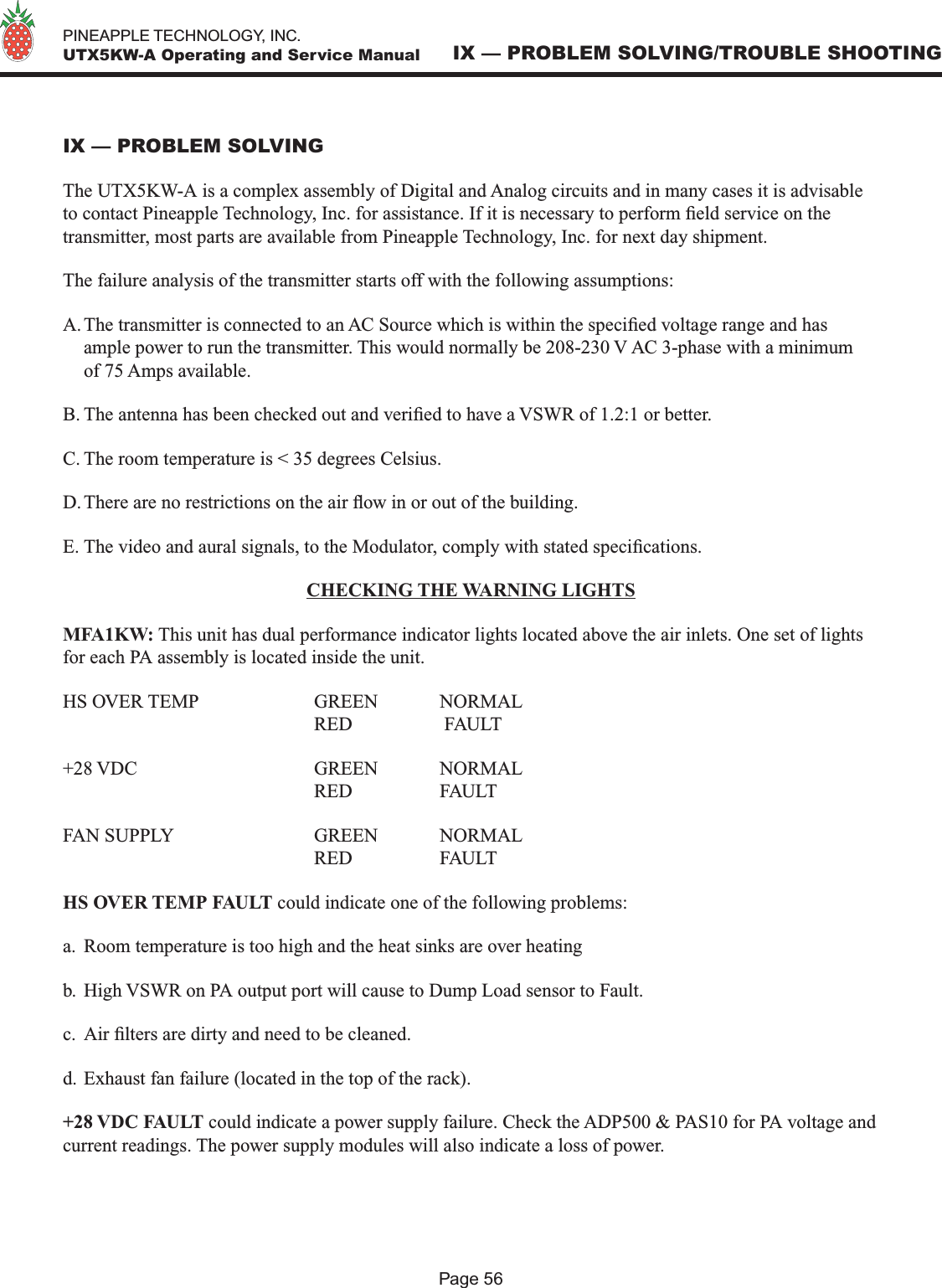   PINEAPPLE TECHNOLOGY, INC.  UTX5KW-A Operating and Service ManualPage 56IX — PROBLEM SOLVING/TROUBLE SHOOTINGIX — PROBLEM SOLVINGThe UTX5KW-A is a complex assembly of Digital and Analog circuits and in many cases it is advisable to contact Pineapple Technology, Inc. for assistance. If it is necessary to perform eld service on the transmitter, most parts are available from Pineapple Technology, Inc. for next day shipment.The failure analysis of the transmitter starts off with the following assumptions:A. The transmitter is connected to an AC Source which is within the specied voltage range and has ample power to run the transmitter. This would normally be 208-230 V AC 3-phase with a minimum of 75 Amps available. B. The antenna has been checked out and veried to have a VSWR of 1.2:1 or better.C. The room temperature is &lt; 35 degrees Celsius.D. There are no restrictions on the air ow in or out of the building.E. The video and aural signals, to the Modulator, comply with stated specications.CHECKING THE WARNING LIGHTSMFA1KW: This unit has dual performance indicator lights located above the air inlets. One set of lights for each PA assembly is located inside the unit. HS OVER TEMP    GREEN  NORMAL        RED     FAULT+28 VDC      GREEN  NORMAL        RED    FAULTFAN SUPPLY      GREEN  NORMAL        RED     FAULTHS OVER TEMP FAULT could indicate one of the following problems:a.  Room temperature is too high and the heat sinks are over heatingb.  High VSWR on PA output port will cause to Dump Load sensor to Fault.c.  Air lters are dirty and need to be cleaned.d. Exhaust fan failure (located in the top of the rack).+28 VDC FAULT could indicate a power supply failure. Check the ADP500 &amp; PAS10 for PA voltage and current readings. The power supply modules will also indicate a loss of power.