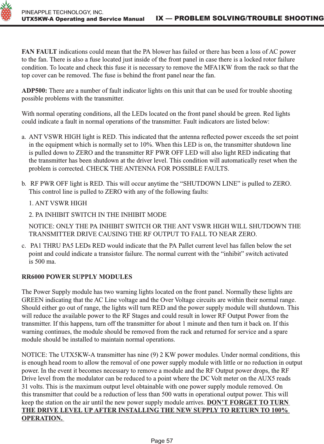   PINEAPPLE TECHNOLOGY, INC.  UTX5KW-A Operating and Service ManualPage 57IX — PROBLEM SOLVING/TROUBLE SHOOTINGFAN FAULT indications could mean that the PA blower has failed or there has been a loss of AC power to the fan. There is also a fuse located just inside of the front panel in case there is a locked rotor failure condition. To locate and check this fuse it is necessary to remove the MFA1KW from the rack so that the top cover can be removed. The fuse is behind the front panel near the fan.ADP500: There are a number of fault indicator lights on this unit that can be used for trouble shooting possible problems with the transmitter.With normal operating conditions, all the LEDs located on the front panel should be green. Red lights could indicate a fault in normal operations of the transmitter. Fault indicators are listed below:a.  ANT VSWR HIGH light is RED. This indicated that the antenna reected power exceeds the set point in the equipment which is normally set to 10%. When this LED is on, the transmitter shutdown line is pulled down to ZERO and the transmitter RF PWR OFF LED will also light RED indicating that the transmitter has been shutdown at the driver level. This condition will automatically reset when the problem is corrected. CHECK THE ANTENNA FOR POSSIBLE FAULTS.b.   RF PWR OFF light is RED. This will occur anytime the “SHUTDOWN LINE” is pulled to ZERO. This control line is pulled to ZERO with any of the following faults:  1. ANT VSWR HIGH  2. PA INHIBIT SWITCH IN THE INHIBIT MODE  NOTICE: ONLY THE PA INHIBIT SWITCH OR THE ANT VSWR HIGH WILL SHUTDOWN THE TRANSMITTER DRIVE CAUSING THE RF OUTPUT TO FALL TO NEAR ZERO.c.   PA1 THRU PA5 LEDs RED would indicate that the PA Pallet current level has fallen below the set point and could indicate a transistor failure. The normal current with the “inhibit” switch activated is 500 ma.RR6000 POWER SUPPLY MODULESThe Power Supply module has two warning lights located on the front panel. Normally these lights are GREEN indicating that the AC Line voltage and the Over Voltage circuits are within their normal range. Should either go out of range, the lights will turn RED and the power supply module will shutdown. This will reduce the available power to the RF Stages and could result in lower RF Output Power from the transmitter. If this happens, turn off the transmitter for about 1 minute and then turn it back on. If this warning continues, the module should be removed from the rack and returned for service and a spare module should be installed to maintain normal operations.NOTICE: The UTX5KW-A transmitter has nine (9) 2 KW power modules. Under normal conditions, this is enough head room to allow the removal of one power supply module with little or no reduction in output power. In the event it becomes necessary to remove a module and the RF Output power drops, the RF Drive level from the modulator can be reduced to a point where the DC Volt meter on the AUX5 reads 31 volts. This is the maximum output level obtainable with one power supply module removed. On this transmitter that could be a reduction of less than 500 watts in operational output power. This will keep the station on the air until the new power supply module arrives. DON’T FORGET TO TURN THE DRIVE LEVEL UP AFTER INSTALLING THE NEW SUPPLY TO RETURN TO 100% OPERATION. 