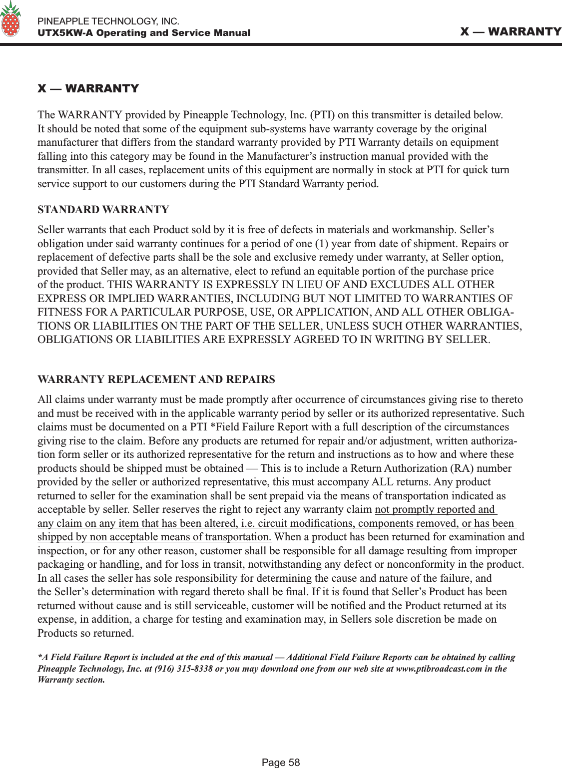   PINEAPPLE TECHNOLOGY, INC.  UTX5KW-A Operating and Service ManualPage 58X — WARRANTYX — WARRANTYThe WARRANTY provided by Pineapple Technology, Inc. (PTI) on this transmitter is detailed below. It should be noted that some of the equipment sub-systems have warranty coverage by the original manufacturer that differs from the standard warranty provided by PTI Warranty details on equipment falling into this category may be found in the Manufacturer’s instruction manual provided with the transmitter. In all cases, replacement units of this equipment are normally in stock at PTI for quick turn service support to our customers during the PTI Standard Warranty period. STANDARD WARRANTYSeller warrants that each Product sold by it is free of defects in materials and workmanship. Seller’s obligation under said warranty continues for a period of one (1) year from date of shipment. Repairs or replacement of defective parts shall be the sole and exclusive remedy under warranty, at Seller option, provided that Seller may, as an alternative, elect to refund an equitable portion of the purchase price of the product. THIS WARRANTY IS EXPRESSLY IN LIEU OF AND EXCLUDES ALL OTHER EXPRESS OR IMPLIED WARRANTIES, INCLUDING BUT NOT LIMITED TO WARRANTIES OF FITNESS FOR A PARTICULAR PURPOSE, USE, OR APPLICATION, AND ALL OTHER OBLIGA-TIONS OR LIABILITIES ON THE PART OF THE SELLER, UNLESS SUCH OTHER WARRANTIES, OBLIGATIONS OR LIABILITIES ARE EXPRESSLY AGREED TO IN WRITING BY SELLER.WARRANTY REPLACEMENT AND REPAIRSAll claims under warranty must be made promptly after occurrence of circumstances giving rise to thereto and must be received with in the applicable warranty period by seller or its authorized representative. Such claims must be documented on a PTI *Field Failure Report with a full description of the circumstances giving rise to the claim. Before any products are returned for repair and/or adjustment, written authoriza-tion form seller or its authorized representative for the return and instructions as to how and where these products should be shipped must be obtained — This is to include a Return Authorization (RA) number provided by the seller or authorized representative, this must accompany ALL returns. Any product returned to seller for the examination shall be sent prepaid via the means of transportation indicated as acceptable by seller. Seller reserves the right to reject any warranty claim not promptly reported and any claim on any item that has been altered, i.e. circuit modications, components removed, or has been shipped by non acceptable means of transportation. When a product has been returned for examination and inspection, or for any other reason, customer shall be responsible for all damage resulting from improper packaging or handling, and for loss in transit, notwithstanding any defect or nonconformity in the product. In all cases the seller has sole responsibility for determining the cause and nature of the failure, and the Seller’s determination with regard thereto shall be nal. If it is found that Seller’s Product has been returned without cause and is still serviceable, customer will be notied and the Product returned at its expense, in addition, a charge for testing and examination may, in Sellers sole discretion be made on Products so returned.*A Field Failure Report is included at the end of this manual — Additional Field Failure Reports can be obtained by calling Pineapple Technology, Inc. at (916) 315-8338 or you may download one from our web site at www.ptibroadcast.com in the Warranty section.