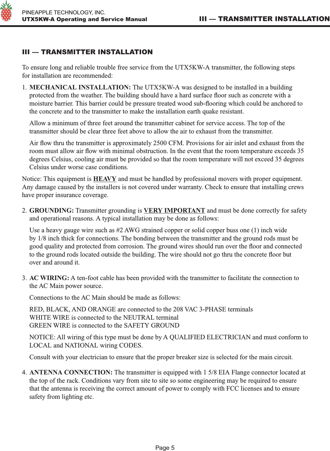   PINEAPPLE TECHNOLOGY, INC.  UTX5KW-A Operating and Service ManualPage 5III — TRANSMITTER INSTALLATION To ensure long and reliable trouble free service from the UTX5KW-A transmitter, the following steps for installation are recommended:1. MECHANICAL INSTALLATION: The UTX5KW-A was designed to be installed in a building protected from the weather. The building should have a hard surface oor such as concrete with a moisture barrier. This barrier could be pressure treated wood sub-ooring which could be anchored to the concrete and to the transmitter to make the installation earth quake resistant.  Allow a minimum of three feet around the transmitter cabinet for service access. The top of the transmitter should be clear three feet above to allow the air to exhaust from the transmitter.  Air ow thru the transmitter is approximately 2500 CFM. Provisions for air inlet and exhaust from the room must allow air ow with minimal obstruction. In the event that the room temperature exceeds 35 degrees Celsius, cooling air must be provided so that the room temperature will not exceed 35 degrees Celsius under worse case conditions. Notice: This equipment is HEAVY and must be handled by professional movers with proper equipment. Any damage caused by the installers is not covered under warranty. Check to ensure that installing crews have proper insurance coverage.2. GROUNDING: Transmitter grounding is VERY IMPORTANT and must be done correctly for safety and operational reasons. A typical installation may be done as follows:  Use a heavy gauge wire such as #2 AWG strained copper or solid copper buss one (1) inch wide by 1/8 inch thick for connections. The bonding between the transmitter and the ground rods must be good quality and protected from corrosion. The ground wires should run over the oor and connected to the ground rods located outside the building. The wire should not go thru the concrete oor but over and around it. 3. AC WIRING: A ten-foot cable has been provided with the transmitter to facilitate the connection to the AC Main power source.   Connections to the AC Main should be made as follows:  RED, BLACK, AND ORANGE are connected to the 208 VAC 3-PHASE terminals  WHITE WIRE is connected to the NEUTRAL terminal  GREEN WIRE is connected to the SAFETY GROUND  NOTICE: All wiring of this type must be done by A QUALIFIED ELECTRICIAN and must conform to LOCAL and NATIONAL wiring CODES.  Consult with your electrician to ensure that the proper breaker size is selected for the main circuit.4. ANTENNA CONNECTION: The transmitter is equipped with 1 5/8 EIA Flange connector located at the top of the rack. Conditions vary from site to site so some engineering may be required to ensure that the antenna is receiving the correct amount of power to comply with FCC licenses and to ensure safety from lighting etc.III — TRANSMITTER INSTALLATION