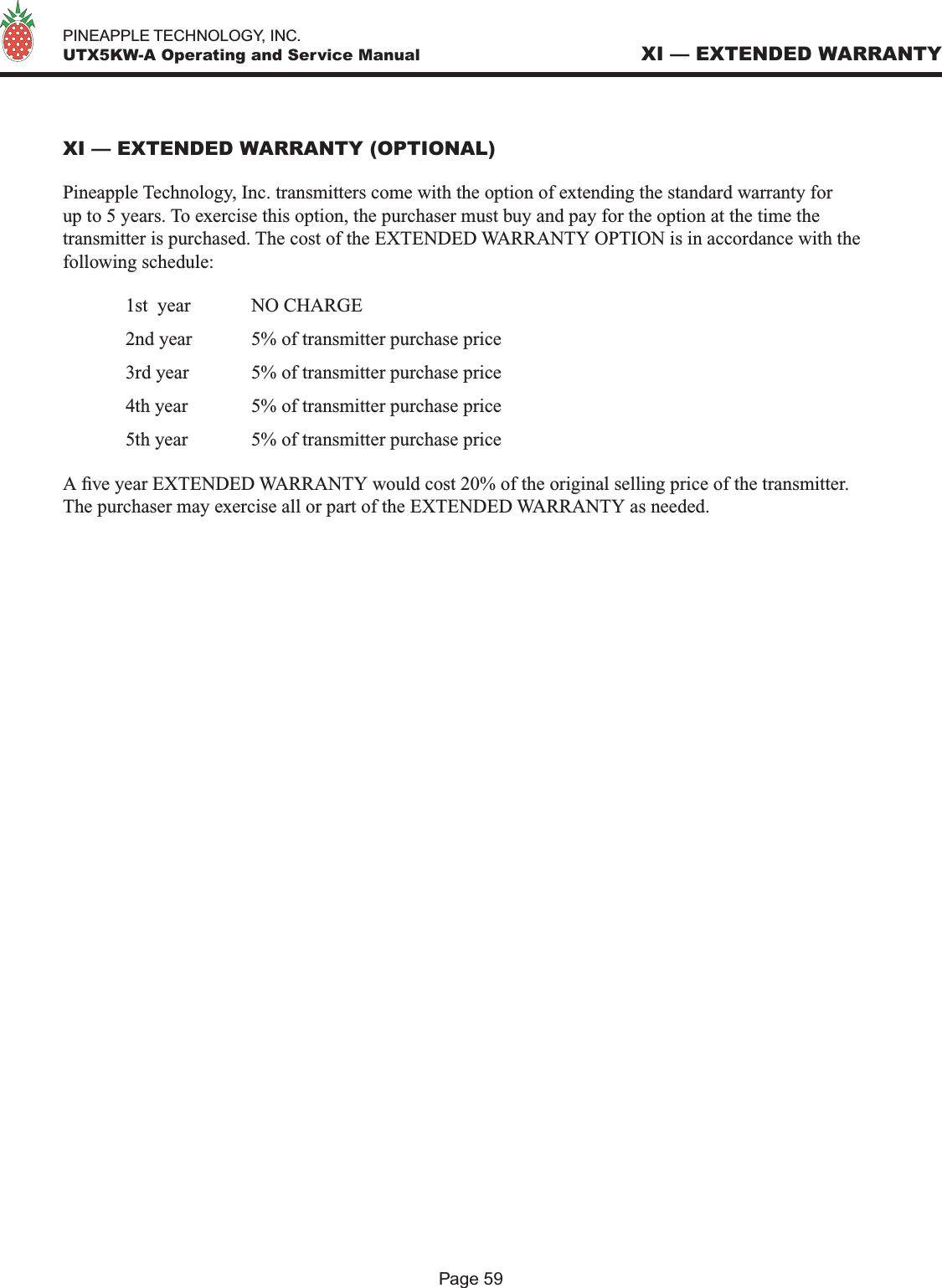   PINEAPPLE TECHNOLOGY, INC.  UTX5KW-A Operating and Service ManualXI — EXTENDED WARRANTY (OPTIONAL)Pineapple Technology, Inc. transmitters come with the option of extending the standard warranty for up to 5 years. To exercise this option, the purchaser must buy and pay for the option at the time the transmitter is purchased. The cost of the EXTENDED WARRANTY OPTION is in accordance with the following schedule:  1st  year  NO CHARGE  2nd year   5% of transmitter purchase price  3rd year  5% of transmitter purchase price  4th year   5% of transmitter purchase price  5th year   5% of transmitter purchase price A ve year EXTENDED WARRANTY would cost 20% of the original selling price of the transmitter. The purchaser may exercise all or part of the EXTENDED WARRANTY as needed.XI — EXTENDED WARRANTYPage 59