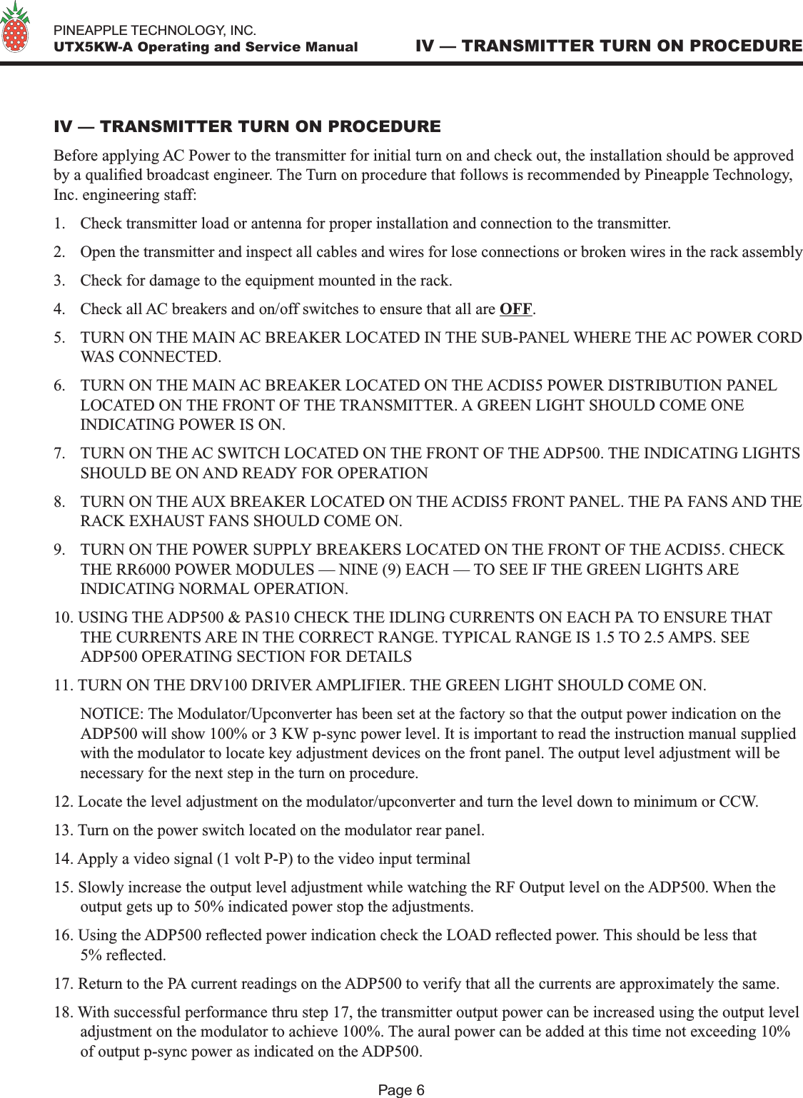   PINEAPPLE TECHNOLOGY, INC.  UTX5KW-A Operating and Service Manual IV — TRANSMITTER TURN ON PROCEDUREPage 6IV — TRANSMITTER TURN ON PROCEDUREBefore applying AC Power to the transmitter for initial turn on and check out, the installation should be approved by a qualied broadcast engineer. The Turn on procedure that follows is recommended by Pineapple Technology, Inc. engineering staff:1.  Check transmitter load or antenna for proper installation and connection to the transmitter.2.  Open the transmitter and inspect all cables and wires for lose connections or broken wires in the rack assembly3.  Check for damage to the equipment mounted in the rack.4.  Check all AC breakers and on/off switches to ensure that all are OFF.5.  TURN ON THE MAIN AC BREAKER LOCATED IN THE SUB-PANEL WHERE THE AC POWER CORD WAS CONNECTED.6.  TURN ON THE MAIN AC BREAKER LOCATED ON THE ACDIS5 POWER DISTRIBUTION PANEL LOCATED ON THE FRONT OF THE TRANSMITTER. A GREEN LIGHT SHOULD COME ONE INDICATING POWER IS ON.7.  TURN ON THE AC SWITCH LOCATED ON THE FRONT OF THE ADP500. THE INDICATING LIGHTS SHOULD BE ON AND READY FOR OPERATION8.  TURN ON THE AUX BREAKER LOCATED ON THE ACDIS5 FRONT PANEL. THE PA FANS AND THE RACK EXHAUST FANS SHOULD COME ON.9.  TURN ON THE POWER SUPPLY BREAKERS LOCATED ON THE FRONT OF THE ACDIS5. CHECK THE RR6000 POWER MODULES — NINE (9) EACH — TO SEE IF THE GREEN LIGHTS ARE INDICATING NORMAL OPERATION.10. USING THE ADP500 &amp; PAS10 CHECK THE IDLING CURRENTS ON EACH PA TO ENSURE THAT THE CURRENTS ARE IN THE CORRECT RANGE. TYPICAL RANGE IS 1.5 TO 2.5 AMPS. SEE ADP500 OPERATING SECTION FOR DETAILS11. TURN ON THE DRV100 DRIVER AMPLIFIER. THE GREEN LIGHT SHOULD COME ON.  NOTICE: The Modulator/Upconverter has been set at the factory so that the output power indication on the ADP500 will show 100% or 3 KW p-sync power level. It is important to read the instruction manual supplied with the modulator to locate key adjustment devices on the front panel. The output level adjustment will be necessary for the next step in the turn on procedure.12. Locate the level adjustment on the modulator/upconverter and turn the level down to minimum or CCW.13. Turn on the power switch located on the modulator rear panel.14. Apply a video signal (1 volt P-P) to the video input terminal15. Slowly increase the output level adjustment while watching the RF Output level on the ADP500. When the output gets up to 50% indicated power stop the adjustments.16. Using the ADP500 reected power indication check the LOAD reected power. This should be less that 5% reected. 17. Return to the PA current readings on the ADP500 to verify that all the currents are approximately the same. 18. With successful performance thru step 17, the transmitter output power can be increased using the output level adjustment on the modulator to achieve 100%. The aural power can be added at this time not exceeding 10% of output p-sync power as indicated on the ADP500. 