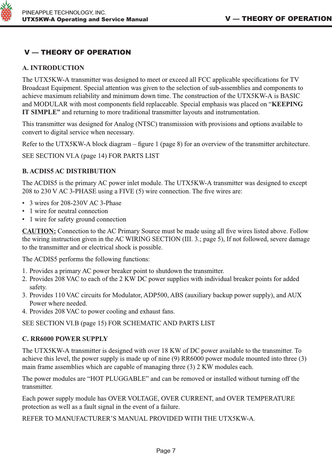   PINEAPPLE TECHNOLOGY, INC.  UTX5KW-A Operating and Service Manual V — THEORY OF OPERATIONA. INTRODUCTIONThe UTX5KW-A transmitter was designed to meet or exceed all FCC applicable specications for TV Broadcast Equipment. Special attention was given to the selection of sub-assemblies and components to achieve maximum reliability and minimum down time. The construction of the UTX5KW-A is BASIC and MODULAR with most components eld replaceable. Special emphasis was placed on “KEEPING IT SIMPLE” and returning to more traditional transmitter layouts and instrumentation. This transmitter was designed for Analog (NTSC) transmission with provisions and options available to convert to digital service when necessary.Refer to the UTX5KW-A block diagram – gure 1 (page 8) for an overview of the transmitter architecture. SEE SECTION VI.A (page 14) FOR PARTS LIST B. ACDIS5 AC DISTRIBUTIONThe ACDIS5 is the primary AC power inlet module. The UTX5KW-A transmitter was designed to except 208 to 230 V AC 3-PHASE using a FIVE (5) wire connection. The ve wires are:•  3 wires for 208-230V AC 3-Phase•  1 wire for neutral connection•  1 wire for safety ground connectionCAUTION: Connection to the AC Primary Source must be made using all ve wires listed above. Follow the wiring instruction given in the AC WIRING SECTION (III. 3.; page 5), If not followed, severe damage to the transmitter and or electrical shock is possible.The ACDIS5 performs the following functions:1. Provides a primary AC power breaker point to shutdown the transmitter.2. Provides 208 VAC to each of the 2 KW DC power supplies with individual breaker points for added safety.3. Provides 110 VAC circuits for Modulator, ADP500, ABS (auxiliary backup power supply), and AUX Power where needed.4. Provides 208 VAC to power cooling and exhaust fans.SEE SECTION VI.B (page 15) FOR SCHEMATIC AND PARTS LISTC. RR6000 POWER SUPPLYThe UTX5KW-A transmitter is designed with over 18 KW of DC power available to the transmitter. To achieve this level, the power supply is made up of nine (9) RR6000 power module mounted into three (3) main frame assemblies which are capable of managing three (3) 2 KW modules each. The power modules are “HOT PLUGGABLE” and can be removed or installed without turning off the transmitter. Each power supply module has OVER VOLTAGE, OVER CURRENT, and OVER TEMPERATURE protection as well as a fault signal in the event of a failure.REFER TO MANUFACTURER’S MANUAL PROVIDED WITH THE UTX5KW-A. V — THEORY OF OPERATIONPage 7