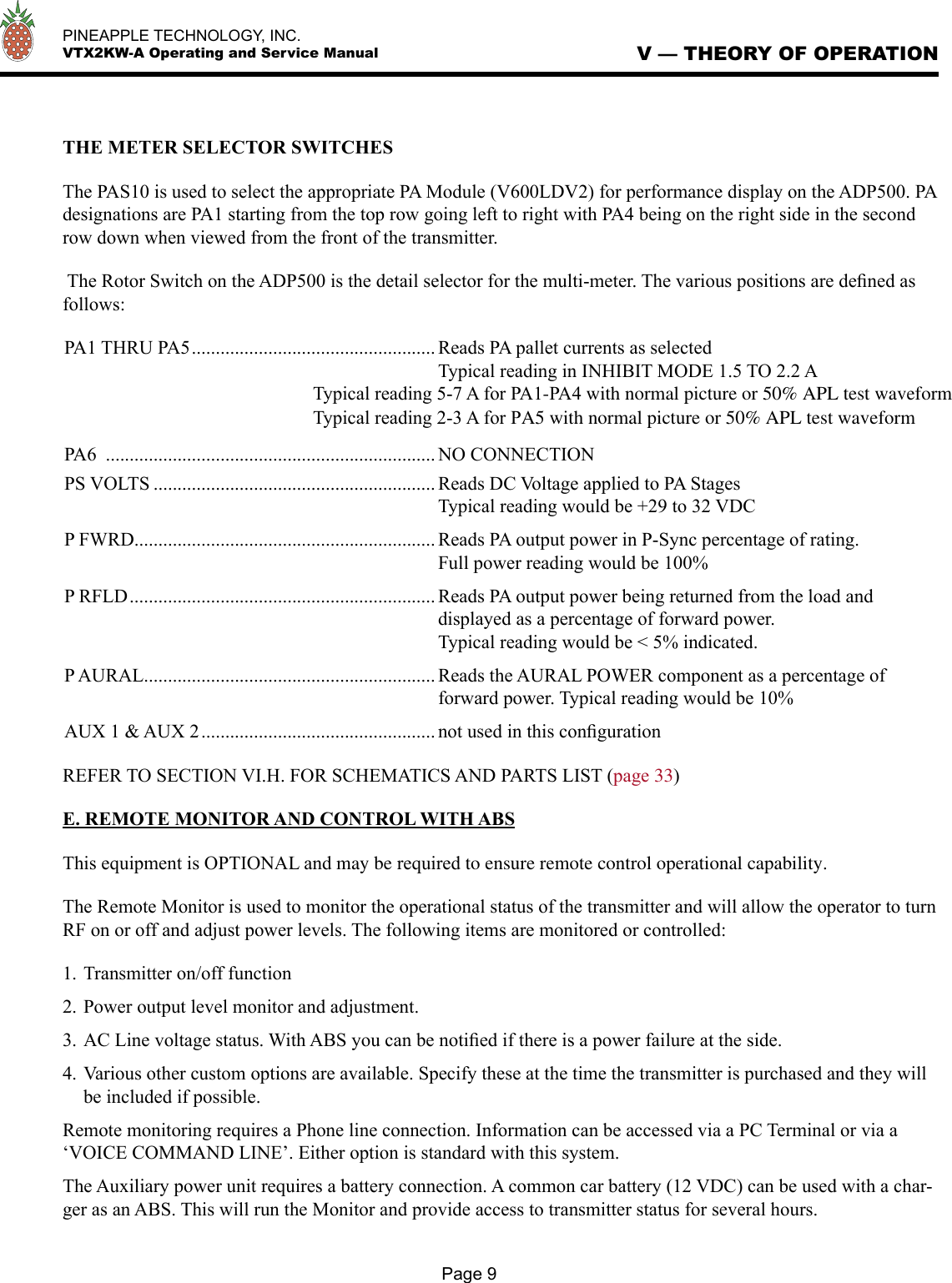   PINEAPPLE TECHNOLOGY, INC.  VTX2KW-A Operating and Service Manual V — THEORY OF OPERATIONPage 9THE METER SELECTOR SWITCHESThe PAS10 is used to select the appropriate PA Module (V600LDV2) for performance display on the ADP500. PA designations are PA1 starting from the top row going left to right with PA4 being on the right side in the second row down when viewed from the front of the transmitter.  The Rotor Switch on the ADP500 is the detail selector for the multi-meter. The various positions are deﬁned as follows:PA1 THRU PA5 ................................................... Reads PA pallet currents as selected  Typical reading in INHIBIT MODE 1.5 TO 2.2 A                                                    Typical reading 5-7 A for PA1-PA4 with normal picture or 50% APL test waveform                                                    Typical reading 2-3 A for PA5 with normal picture or 50% APL test waveform PA6  ..................................................................... NO CONNECTIONPS VOLTS ........................................................... Reads DC Voltage applied to PA Stages  Typical reading would be +29 to 32 VDCP FWRD ............................................................... Reads PA output power in P-Sync percentage of rating.  Full power reading would be 100%P RFLD ................................................................ Reads PA output power being returned from the load and  displayed as a percentage of forward power.  Typical reading would be &lt; 5% indicated.P AURAL ............................................................. Reads the AURAL POWER component as a percentage of  forward power. Typical reading would be 10%AUX 1 &amp; AUX 2 ................................................. not used in this conﬁguration REFER TO SECTION VI.H. FOR SCHEMATICS AND PARTS LIST (page 33) E. REMOTE MONITOR AND CONTROL WITH ABSThis equipment is OPTIONAL and may be required to ensure remote control operational capability.The Remote Monitor is used to monitor the operational status of the transmitter and will allow the operator to turn RF on or off and adjust power levels. The following items are monitored or controlled:1. Transmitter on/off function2. Power output level monitor and adjustment.3. AC Line voltage status. With ABS you can be notiﬁed if there is a power failure at the side.4. Various other custom options are available. Specify these at the time the transmitter is purchased and they will be included if possible.Remote monitoring requires a Phone line connection. Information can be accessed via a PC Terminal or via a ‘VOICE COMMAND LINE’. Either option is standard with this system.The Auxiliary power unit requires a battery connection. A common car battery (12 VDC) can be used with a char-ger as an ABS. This will run the Monitor and provide access to transmitter status for several hours.