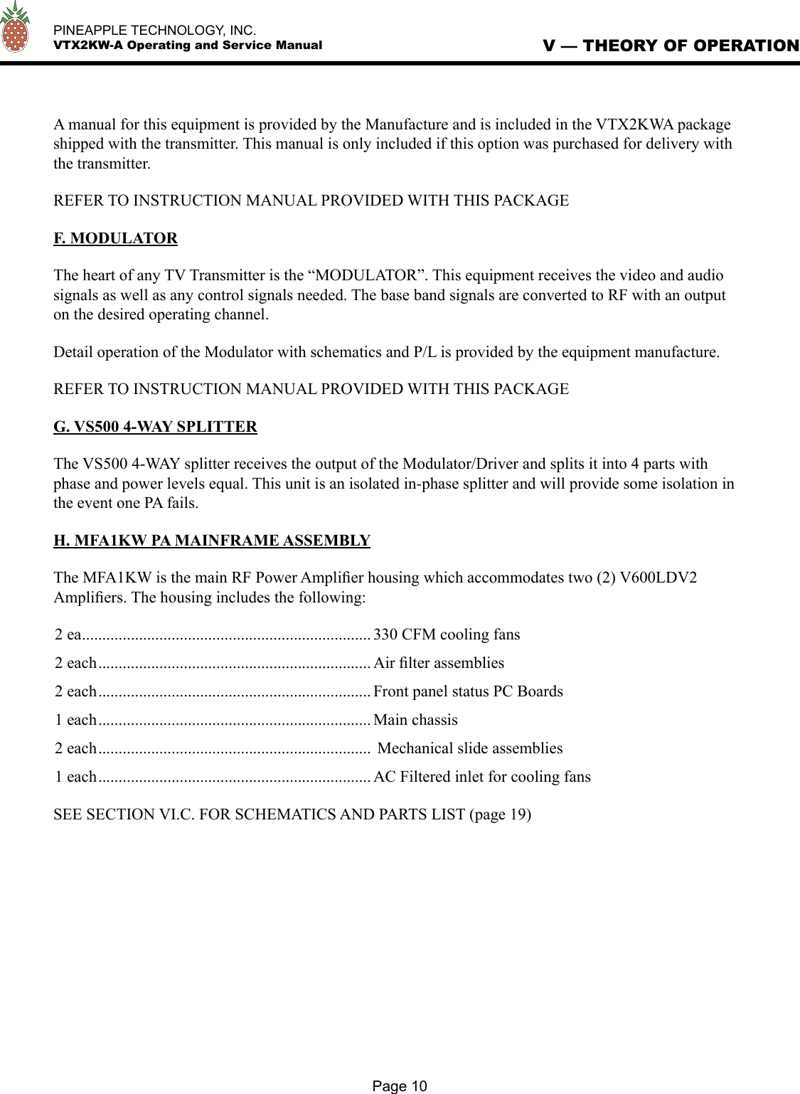   PINEAPPLE TECHNOLOGY, INC.  VTX2KW-A Operating and Service ManualA manual for this equipment is provided by the Manufacture and is included in the VTX2KWA package shipped with the transmitter. This manual is only included if this option was purchased for delivery with the transmitter.REFER TO INSTRUCTION MANUAL PROVIDED WITH THIS PACKAGEF. MODULATORThe heart of any TV Transmitter is the “MODULATOR”. This equipment receives the video and audio signals as well as any control signals needed. The base band signals are converted to RF with an output on the desired operating channel. Detail operation of the Modulator with schematics and P/L is provided by the equipment manufacture. REFER TO INSTRUCTION MANUAL PROVIDED WITH THIS PACKAGE G. VS500 4-WAY SPLITTERThe VS500 4-WAY splitter receives the output of the Modulator/Driver and splits it into 4 parts with phase and power levels equal. This unit is an isolated in-phase splitter and will provide some isolation in the event one PA fails.H. MFA1KW PA MAINFRAME ASSEMBLYThe MFA1KW is the main RF Power Ampliﬁer housing which accommodates two (2) V600LDV2 Ampliﬁers. The housing includes the following:2 ea ....................................................................... 330 CFM cooling fans2 each ................................................................... Air ﬁlter assemblies2 each ................................................................... Front panel status PC Boards1 each ................................................................... Main chassis2 each ...................................................................  Mechanical slide assemblies 1 each ................................................................... AC Filtered inlet for cooling fansSEE SECTION VI.C. FOR SCHEMATICS AND PARTS LIST (page 19)V — THEORY OF OPERATIONPage 10