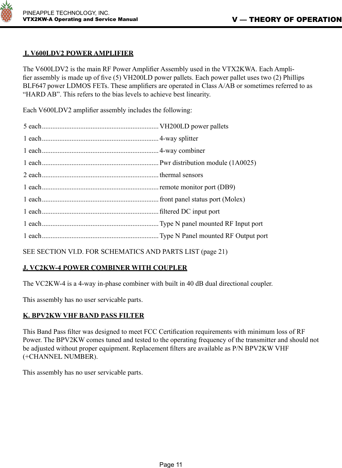   PINEAPPLE TECHNOLOGY, INC.  VTX2KW-A Operating and Service Manual I. V600LDV2 POWER AMPLIFIERThe V600LDV2 is the main RF Power Ampliﬁer Assembly used in the VTX2KWA. Each Ampli-ﬁer assembly is made up of ﬁve (5) VH200LD power pallets. Each power pallet uses two (2) Phillips BLF647 power LDMOS FETs. These ampliﬁers are operated in Class A/AB or sometimes referred to as “HARD AB”. This refers to the bias levels to achieve best linearity.Each V600LDV2 ampliﬁer assembly includes the following:5 each ................................................................... VH200LD power pallets1 each ................................................................... 4-way splitter1 each ................................................................... 4-way combiner1 each ................................................................... Pwr distribution module (1A0025)2 each ................................................................... thermal sensors1 each ................................................................... remote monitor port (DB9)1 each ................................................................... front panel status port (Molex)1 each ................................................................... ﬁltered DC input port1 each ................................................................... Type N panel mounted RF Input port1 each ................................................................... Type N Panel mounted RF Output portSEE SECTION VI.D. FOR SCHEMATICS AND PARTS LIST (page 21)J. VC2KW-4 POWER COMBINER WITH COUPLERThe VC2KW-4 is a 4-way in-phase combiner with built in 40 dB dual directional coupler. This assembly has no user servicable parts.K. BPV2KW VHF BAND PASS FILTERThis Band Pass ﬁlter was designed to meet FCC Certiﬁcation requirements with minimum loss of RF Power. The BPV2KW comes tuned and tested to the operating frequency of the transmitter and should not be adjusted without proper equipment. Replacement ﬁlters are available as P/N BPV2KW VHF(+CHANNEL NUMBER). This assembly has no user servicable parts.V — THEORY OF OPERATIONPage 11