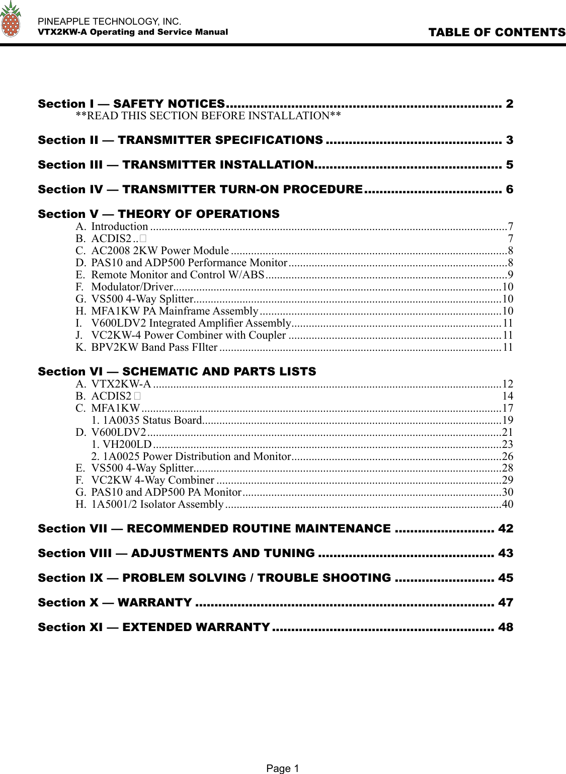   PINEAPPLE TECHNOLOGY, INC.  VTX2KW-A Operating and Service Manual TABLE OF CONTENTSPage 1Section I — SAFETY NOTICES ........................................................................ 2  **READ THIS SECTION BEFORE INSTALLATION**Section II — TRANSMITTER SPECIFICATIONS .............................................. 3Section III — TRANSMITTER INSTALLATION ................................................. 5Section IV — TRANSMITTER TURN-ON PROCEDURE .................................... 6Section V — THEORY OF OPERATIONS  A.  Introduction ............................................................................................................................7   B.  ACDIS2 .. 7   C.  AC2008 2KW Power Module ................................................................................................8   D.  PAS10 and ADP500 Performance Monitor ............................................................................8   E.  Remote Monitor and Control W/ABS ....................................................................................9   F.  Modulator/Driver ..................................................................................................................10   G.  VS500 4-Way Splitter ...........................................................................................................10   H.  MFA1KW PA Mainframe Assembly ....................................................................................10   I.  V600LDV2 Integrated Ampliﬁer Assembly .........................................................................11   J.  VC2KW-4 Power Combiner with Coupler ..........................................................................11   K.  BPV2KW Band Pass FIlter ..................................................................................................11Section VI — SCHEMATIC AND PARTS LISTS  A.  VTX2KW-A .........................................................................................................................12   B.  ACDIS2  14   C.  MFA1KW .............................................................................................................................17     1. 1A0035 Status Board ........................................................................................................19   D.  V600LDV2 ...........................................................................................................................21     1. VH200LD .........................................................................................................................23     2. 1A0025 Power Distribution and Monitor .........................................................................26   E.  VS500 4-Way Splitter ...........................................................................................................28   F.  VC2KW 4-Way Combiner ...................................................................................................29   G.  PAS10 and ADP500 PA Monitor ..........................................................................................30   H.  1A5001/2 Isolator Assembly ................................................................................................40Section VII — RECOMMENDED ROUTINE MAINTENANCE .......................... 42Section VIII — ADJUSTMENTS AND TUNING .............................................. 43Section IX — PROBLEM SOLVING / TROUBLE SHOOTING .......................... 45Section X — WARRANTY .............................................................................. 47Section XI — EXTENDED WARRANTY .......................................................... 48