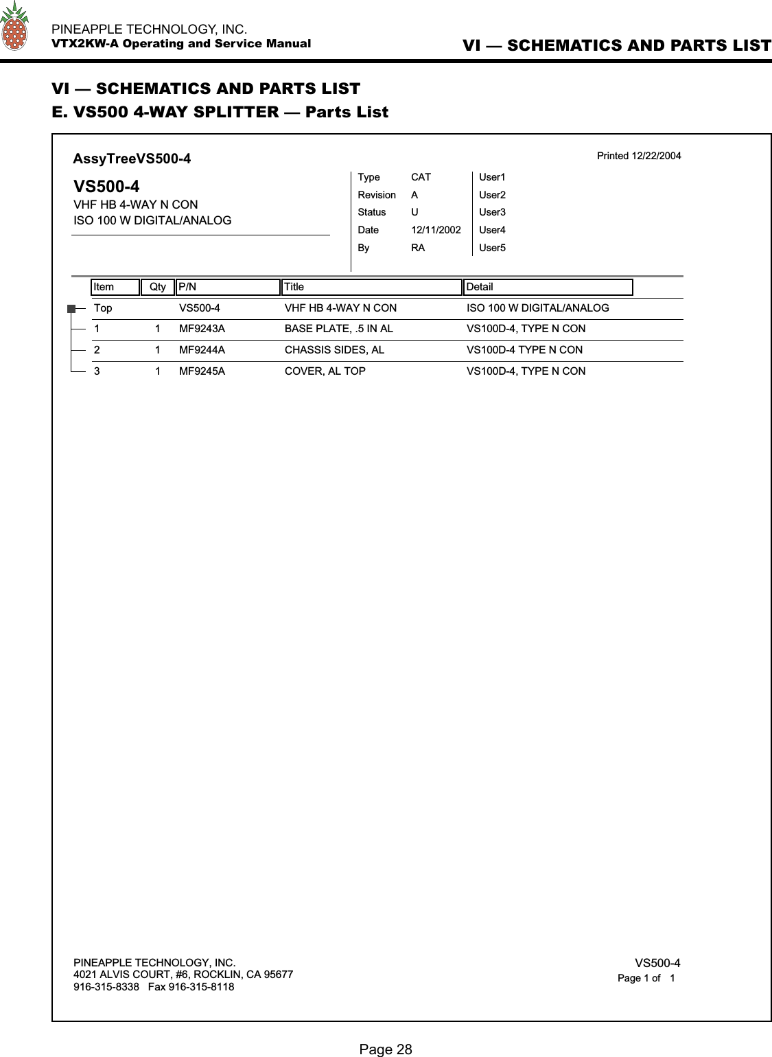   PINEAPPLE TECHNOLOGY, INC.  VTX2KW-A Operating and Service Manual VI — SCHEMATICS AND PARTS LISTPage 28VI — SCHEMATICS AND PARTS LISTE. VS500 4-WAY SPLITTER — Parts ListItem Qty P/N Title DetailAssyTreeVS500-4 Printed 12/22/2004VS500-4VHF HB 4-WAY N CONISO 100 W DIGITAL/ANALOGTypeStatusRevisionCATUAUser1User2User3User4User5DateBy12/11/2002RAVHF HB 4-WAY N CONTop VS500-4 ISO 100 W DIGITAL/ANALOGBASE PLATE, .5 IN AL1 1 MF9243A VS100D-4, TYPE N CONCHASSIS SIDES, AL2 1 MF9244A VS100D-4 TYPE N CONCOVER, AL TOP3 1 MF9245A VS100D-4, TYPE N CONPINEAPPLE TECHNOLOGY, INC.4021 ALVIS COURT, #6, ROCKLIN, CA 95677916-315-8338   Fax 916-315-8118 VS500-41Page 1 of