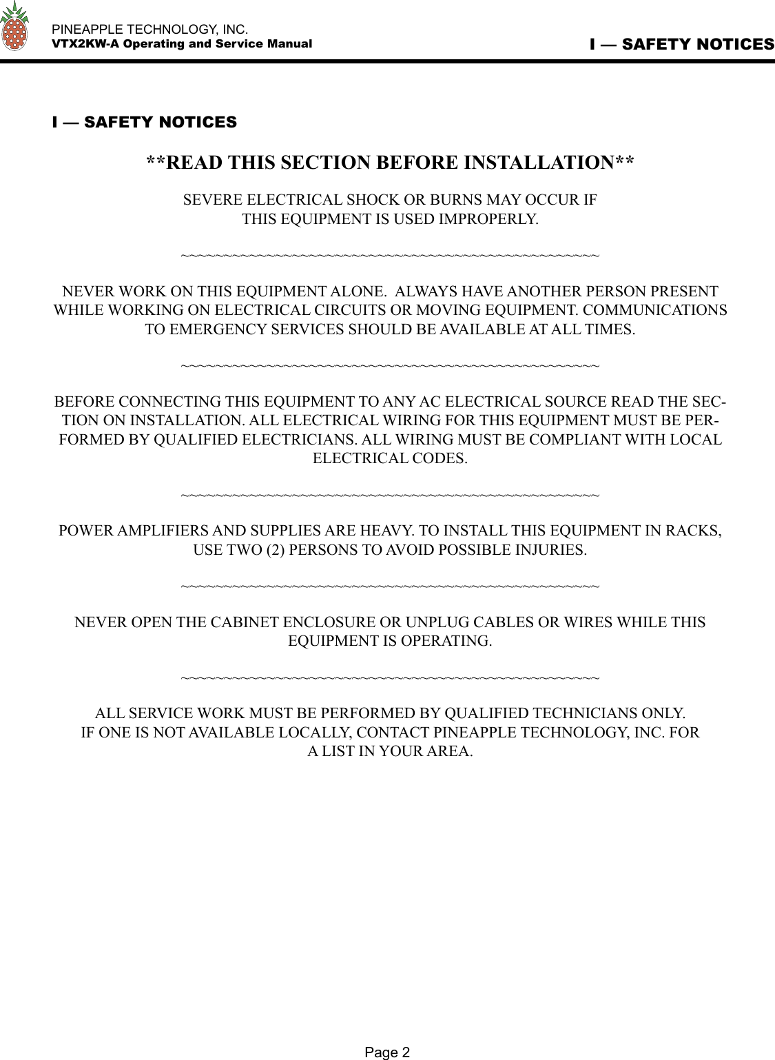   PINEAPPLE TECHNOLOGY, INC.  VTX2KW-A Operating and Service Manual I — SAFETY NOTICES I — SAFETY NOTICES**READ THIS SECTION BEFORE INSTALLATION**SEVERE ELECTRICAL SHOCK OR BURNS MAY OCCUR IF THIS EQUIPMENT IS USED IMPROPERLY.~~~~~~~~~~~~~~~~~~~~~~~~~~~~~~~~~~~~~~~~~~~~~~~~~NEVER WORK ON THIS EQUIPMENT ALONE.  ALWAYS HAVE ANOTHER PERSON PRESENT WHILE WORKING ON ELECTRICAL CIRCUITS OR MOVING EQUIPMENT. COMMUNICATIONS TO EMERGENCY SERVICES SHOULD BE AVAILABLE AT ALL TIMES.~~~~~~~~~~~~~~~~~~~~~~~~~~~~~~~~~~~~~~~~~~~~~~~~~BEFORE CONNECTING THIS EQUIPMENT TO ANY AC ELECTRICAL SOURCE READ THE SEC-TION ON INSTALLATION. ALL ELECTRICAL WIRING FOR THIS EQUIPMENT MUST BE PER-FORMED BY QUALIFIED ELECTRICIANS. ALL WIRING MUST BE COMPLIANT WITH LOCAL ELECTRICAL CODES.~~~~~~~~~~~~~~~~~~~~~~~~~~~~~~~~~~~~~~~~~~~~~~~~~POWER AMPLIFIERS AND SUPPLIES ARE HEAVY. TO INSTALL THIS EQUIPMENT IN RACKS, USE TWO (2) PERSONS TO AVOID POSSIBLE INJURIES.~~~~~~~~~~~~~~~~~~~~~~~~~~~~~~~~~~~~~~~~~~~~~~~~~NEVER OPEN THE CABINET ENCLOSURE OR UNPLUG CABLES OR WIRES WHILE THIS EQUIPMENT IS OPERATING.~~~~~~~~~~~~~~~~~~~~~~~~~~~~~~~~~~~~~~~~~~~~~~~~~ALL SERVICE WORK MUST BE PERFORMED BY QUALIFIED TECHNICIANS ONLY.  IF ONE IS NOT AVAILABLE LOCALLY, CONTACT PINEAPPLE TECHNOLOGY, INC. FOR A LIST IN YOUR AREA.Page 2