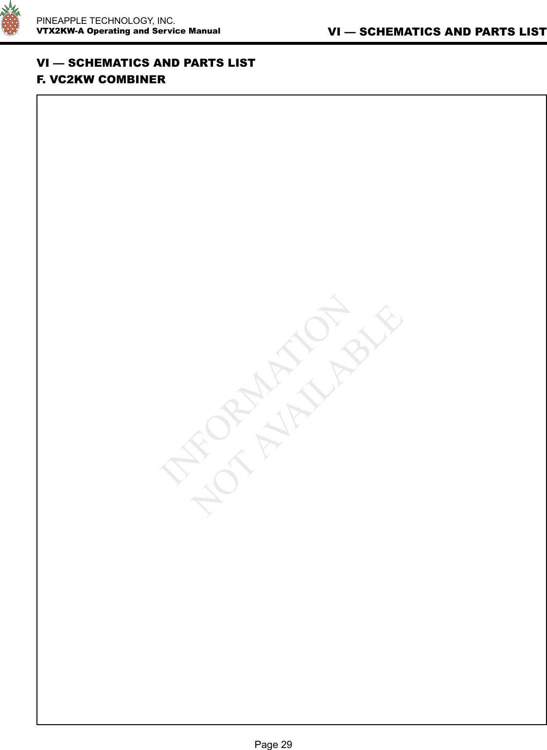   PINEAPPLE TECHNOLOGY, INC.  VTX2KW-A Operating and Service ManualPage 29VI — SCHEMATICS AND PARTS LISTVI — SCHEMATICS AND PARTS LISTF. VC2KW COMBINERINFORMATIONNOT AVAILABLE