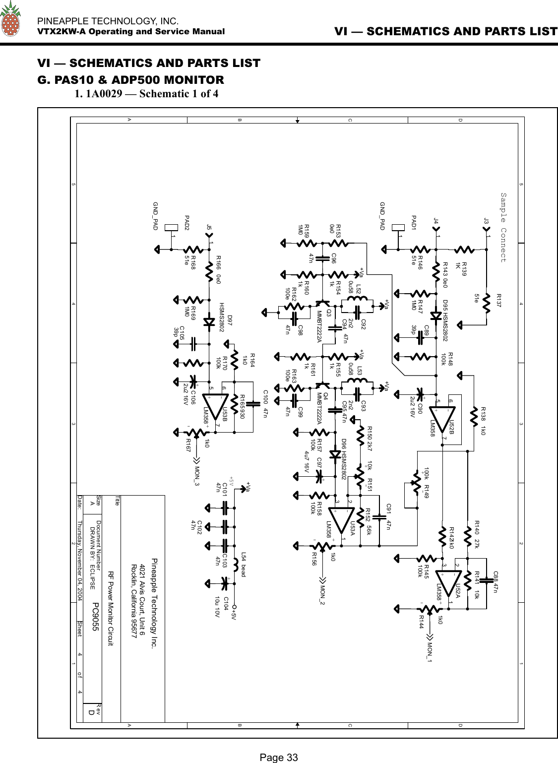   PINEAPPLE TECHNOLOGY, INC.  VTX2KW-A Operating and Service ManualVI — SCHEMATICS AND PARTS LISTG. PAS10 &amp; ADP500 MONITOR  1. 1A0029 — Schematic 1 of 4VI — SCHEMATICS AND PARTS LISTPage 335544332211DDCCBBAA+Va+Va+Va+Va+Va+5VMON_3MON_2MON_1TitleSize Document Number R e vDate: Sheeto fPC9055 DRF Power Monitor CircuitPineapple Technology Inc.4021 Alvis Court, Unit 6Rocklin, California 95677A4 4Thursday, November 04, 2004Sample Connect+5VDRAWN BY:  ECLIPSER140 27kD97HSMS2802+C1062u2 16VR163100eR14651eR170100kC9947nJ5 1C9647nL520u58R1530e0 Q3MMBT2222AR148100kC91 47nJ4 1+-R149100k+-U53BLM358567C10539p+-R15110kR141 10kC932n2R1691M0D96 HSMS2802+ -R1671k0R157100kQ4MMBT2222AR1541kR138 1k0C9847nC8939pR1641k0R1471M0R166 0e0C88 47nL530u58+C10410u 10VR145100kR1551kR1591M0R158100kL54 bead+C902u2 16V+ -R1441k0+-U53ALM358321PAD2GND_PAD1R162100eR1601kPAD1GND_PAD1R150 2k7J3 1R1391KC922n2R165 930R1421k0R143 0e0+C974u7 16VR1611kC10147nC10247nC95 47nD95 HSMS2802R16851e+-U52ALM358321C94 47n+-U52BLM358567R152 56kR13751eC10347n+ -R1561k0C100 47n