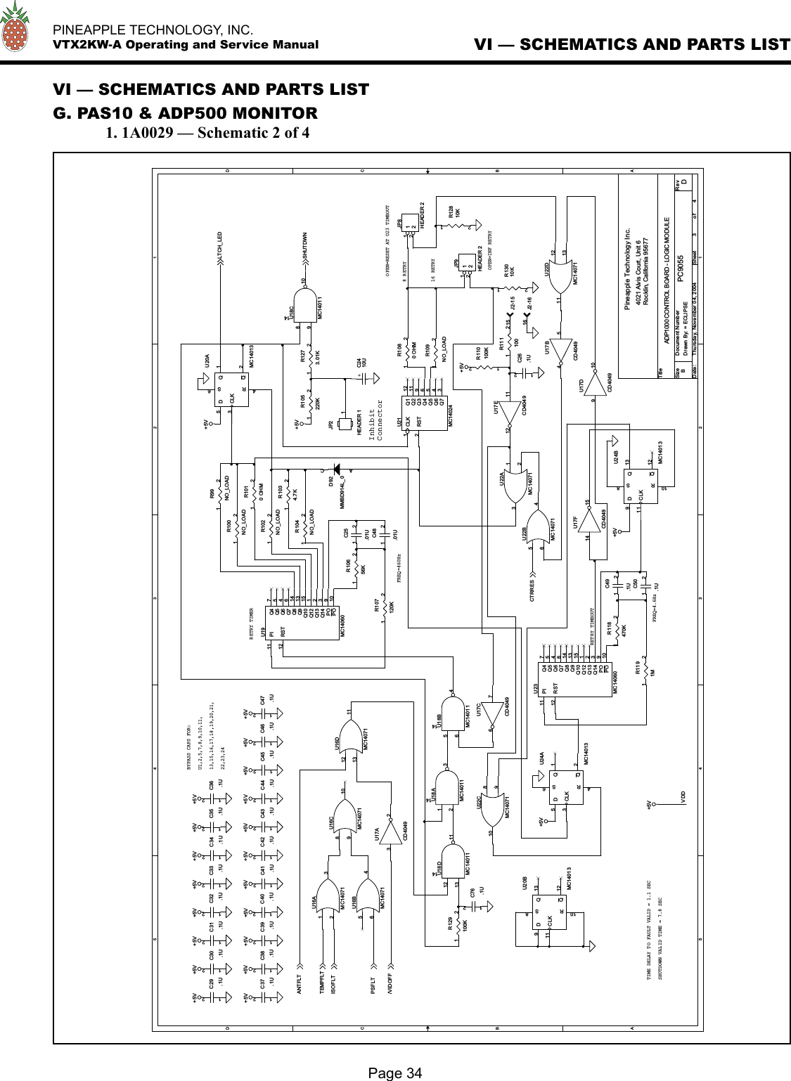   PINEAPPLE TECHNOLOGY, INC.  VTX2KW-A Operating and Service ManualVI — SCHEMATICS AND PARTS LISTG. PAS10 &amp; ADP500 MONITOR  1. 1A0029 — Schematic 2 of 4Page 34VI — SCHEMATICS AND PARTS LIST5544332211DDCCBBAAVDD+5V+5V+5V +5V+5V +5V +5V+5V+5V +5V+5V+5V+5V +5V+5V +5V+5V+5V +5V+5V +5V+5V+5V+5V+5VLTCH_LEDSHUTDWNANTFLTTEMPFLTISOFLTPSFLT/VIDOFFCTRRESTitleSize Document Number RevDate: Sheet o fPC9055 DADP1000 CONTROL BOARD - LOGIC MODULEPineapple Technology Inc.4021 Alvis Court, Unit 6Rocklin, California 95677B3 4Thursday, November 04, 2004Drawn By: = ECLIPSEInhibitConnectorRETRY TIMERBYPASS CAPS FOR:SHUTDOWN VALID TIME = 7.8 SECOPEN=RESET AT U23 TIMEOUTFREQ=460Hz13,15,16,17,18,19,20,21,RETRY TIMEOUTU1,2,5,7,8,9,10,11,8 RETRY22,23,24OPEN=INF RETRY16 RETRYTIME DELAY TO FAULT VALID = 1.1 SECFREQ=4.6HzC45.1U12C31.1U12U20AMC14013D5CLK3Q1Q2S6R4U17DCD4049910R1010 OHM12U18DMC1401112131114C41.1U12U16DMC14071121311U22AMC14071123J2-1515U17ACD404932U24BMC14013D9CLK11Q13Q12S8R10C43.1U12C49.1U12C44.1U12R107120K12D92MMBD914L_0ACC30.1U12U17BCD404954U16BMC14071564J2-1616R1034.7K12JP2HEADER 11C34.1U12R110100K12U18BMC1401156414U17ECD40491112C42.1U12R10656K12U17FCD404914 15R1191M12C39.1U12U22BMC14071564R102NO_LOAD12R1080 OHM12JP8HEADER 21122U20BMC14013D9CLK11Q13Q12S8R10JP9HEADER 21122U23MC14060PI11RST12Q4 7Q5 5Q6 4Q7 6Q8 14Q9 13Q10 15Q12 1Q13 2Q14 3PO 9PO 10R99NO_LOAD12C46.1U12+C2410UU16CMC140718910C76.1U12U22CMC140718910R11110012C36.1U12U24AMC14013D5CLK3Q1Q2S6R4C50.1U12C32.1U12U18CMC14011891014U21MC14024CLK1RST2Q1 12Q2 11Q3 9Q4 6Q5 5Q6 4Q7 3C47.1U12C29.1U12C26.1U12C33.1U12C37.1U12R118470K12C25.01U12R100NO_LOAD12U19MC14060PI11RST12Q4 7Q5 5Q6 4Q7 6Q8 14Q9 13Q10 15Q12 1Q13 2Q14 3PO 9PO 10C38.1U12U18AMC1401112314R104NO_LOAD12R109NO_LOAD12R12810K12U22DMC14071121311R13010K12R105220K12U16AMC14071123R1273.01K12C48.01U12U17CCD404976R129100K12C40.1U12C35.1U12