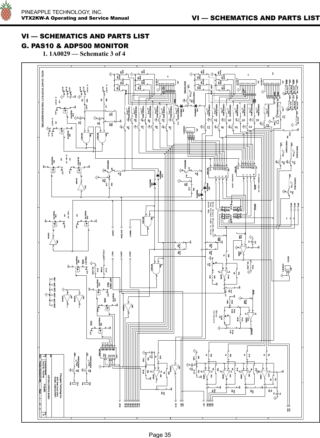   PINEAPPLE TECHNOLOGY, INC.  VTX2KW-A Operating and Service ManualVI — SCHEMATICS AND PARTS LISTG. PAS10 &amp; ADP500 MONITOR  1. 1A0029 — Schematic 3 of 4Page 35VI — SCHEMATICS AND PARTS LIST5544332211DDCCBBAALC4LC6LC5EXPINRES4RES5RES1RES2RES3EXPOUTEXPIN EXPOUTLC6LC1LC3LC2LC3LC5LC4LC1LC2RES1 RES2RES3LC3LC1LC5LC6RES4LC2RES5LC4+5V+5V+5V+5V+5V+5V+5V+5V+5V+5V+5V+5V+5V+5V+5V+5V+5V+5V+5V+5V+5V +5V+5V+5V+5V+5VOP10OP12OP13OP14OP15OP16OP17OP18OP11OP20OP1OP2OP3OP4OP5OP6OP7OP8OP9MON_1MON_2MON_3OP19ISOFLTANTFLTPSFLTLTCH_LEDTEMPFLTSHU TDW N/VIDOFFTitleSize Doc ument Num ber R e vDa te: Sheet o fPC9055 DADP1000 CONTROL BOARDPineapple Technology Inc.4021 Alvis Court, Unit 6Rocklin, California 95677C1 4Thursday, November 04, 2004Dra wn B y: = ECLIPSEAUXAUX2ARESETPA4PA2VSWR FLT/ISO FLTREDRF PWR OFFREDGRN/ISO FLTGRNPA1A2PA3REDGRNVIDEO OFFVPSTO EXPANDED SCALE CKTHIGH=ZERO INPUTSVPSPA5A1 SELECT/VID FLTMETERPaPoA1 SELECT GRNA2 SELECTA2 SELECTGRNPA5A1AUX1B/TMP FLTPA6 FLTANT VSWRSETSHUTDOWN/TMP FLTNote: Rotary SW pin#1=PA1,then follows order on frontpanel dwg.PA2MeterCalibratePrPA6REDPA1AUX2BAUX1APA4PA3GRNNOTE:  DO NOT STUFF R171 THRU R194 RESISTORSC10FT123C2.1U12U9FCD40491415F15FERRITE BEADJP39-PIN &quot;D&quot;837261954F4FERRITE  BEADJ2-2323R18610K12JP49-PIN &quot;D&quot;837261954C15FT123J2-1818D50IRLML5103DGSR5910K12R251K12R113NO_LOAD12R11410K12F20FERRITE  BEADPD2Pad1R5822K12R321KABWJ2-3232R18810K12Q1MMBT2222ACEBC23.1U12R18310K12J2-2626J2-1414R1241.60K12C3FT123PD3Pad1C17FT123J2-1919F9FERRITE  BEADF22FERRITE BEADR19310K12J2-44R2010K12F3FERRITE  BEADR424.7K12C4FT123R333.9K12J2-3030C85FT123MNT31D40IRLML5103DGSJ2-55R18710K12U9ACD404932R81K12F23FERRITE BEADR173 10K12C18FT123U8CMC14011891014C8FT123C71FT123R1234.7K12D68MMBD914LACR176 10K12F16FERRITE BEAD+-U4CLM3399814312R15100K12D93MMBD914LACJ2-1212MNT11C11FT123F12FERRITE  BEADR261K12+-U3BLM35856784R175 10K12MNT61J2-2424JP69-PIN &quot;D&quot;837261954C12FT123R18410K12R564.7K12R11710K12U11MC14042D0 4D1 7D2 13D3 14CLK 5POL 6Q02Q03Q110Q19Q211Q212Q31Q315R5710K12D25IRLML5103DGSR341K12F10FERRITE  BEADJ2-2121R11510K12F5FERRITE  BEADU8AMC1401112314+-U6DLM339111013312R18510K12F24FERRITE  BEADJ2-1313C14FT123R391012R6010012J2-99R19210K12U2MC14551W015W11X02X13Y06Y110Z011Z112CTL9W14X4Y5Z13MNT41R120NO_LOAD12PD1 Pad1R12210.0K12R3010K12C5FT123C79.1U12F21FERRITE  BEAD+-U14DLM339111013312R18210K12R19010K12R481K12R4310K12F17FERRITE BEADR2110K12D64IRLML5103DGS+-U4ALM339761312R19110K12J2-3434J2-2929F13FERRITE BEADJ2-88R12125.5K12D94MMBD914LACR13110K12R4151.1K12J2-1111U8DMC1401112131114R181M12F25FERRITE  BEADR178 10K12J2-11D62IRLML5103DGSR1120 OHM12D61IRLML5103DGS+-U4DLM339111013312C78.1U12J2-1010D66MMBD914LACR1252KABWF7FERRITE  BEADR511.00K12R510K12F1FERRITE  BEADU1MC14551W015W11X02X13Y06Y110Z011Z112CTL9W14X4Y5Z13R18010K12R191M12R177 10K12JP5HEADER  41234J2-2525R17910K12C9FT123+-U3ALM35832184C82FT123MNT21U9ECD40491112R291M12C87FT123R4710K12D67MMBD914LACR132100K12U9DCD4049910F18FERRITE BEADC7FT123R501012U9BCD404954Q2MMBT2222ACEBR141K12U8BMC1401156414J2-2222R5232.4K12C27.1U12J2-66F14FERRITE BEADC19FT123R41M12C84FT123D51IRLML5103DGSR19410K12J2-2828D65MMBD914LACR133100K12F11FERRITE  BEADC83FT123C13FT123R18110K12R18910K12R401.00K12R11610K12C86FT123C22.1U12C16FT123+-U4BLM339542312J2-3333JP1HEADER 21122J2-22R174 10K12J2-1717J2-3131D39IRLML5103DGSJ2-77F8FERRITE  BEADR1310K12F2FERRITE  BEADD49IRLML5103DGSD63IRLML5103DGSC72FT123R6910012J2-2727R172 10K12R121M12R461M12F19FERRITE BEADJ2-33MNT51R171 10K12U9CCD404976