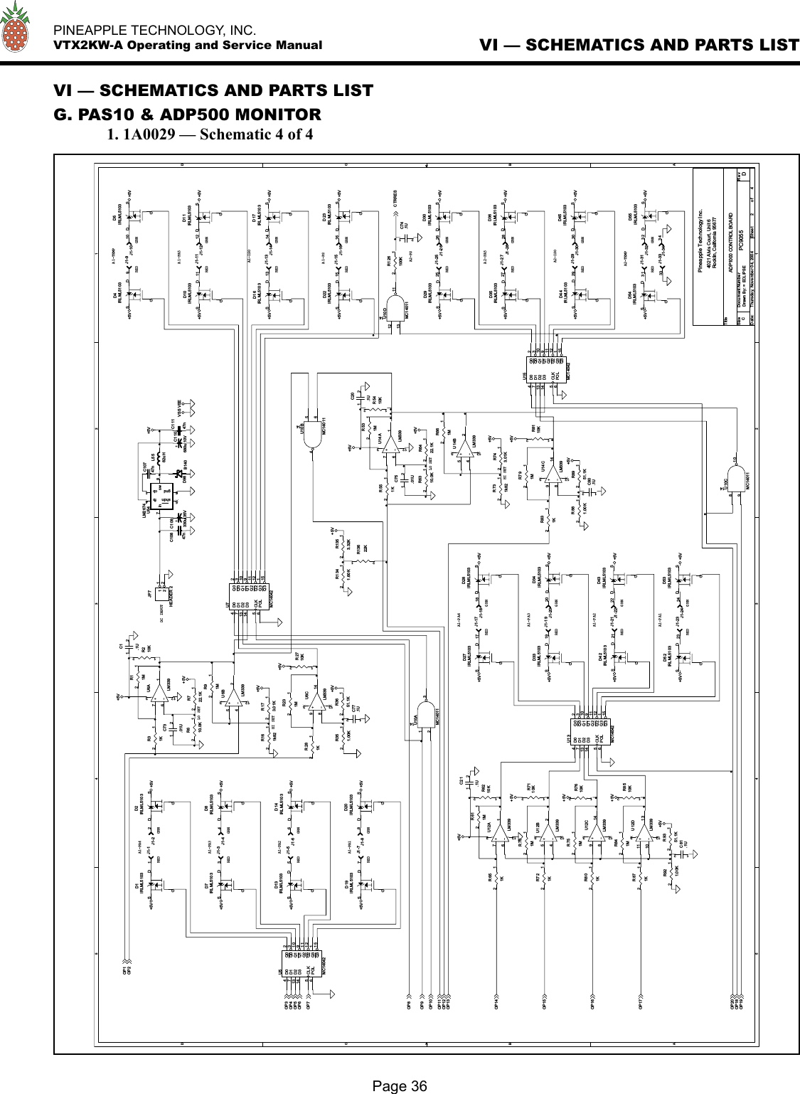   PINEAPPLE TECHNOLOGY, INC.  VTX2KW-A Operating and Service ManualPage 36VI — SCHEMATICS AND PARTS LISTVI — SCHEMATICS AND PARTS LISTG. PAS10 &amp; ADP500 MONITOR  1. 1A0029 — Schematic 4 of 45544332211DDCCBBAA+5V+5V+5V+5V+5V+5VVSS VEE+5V+5V+5V+5V+5V+5V+5V+5V+5V+5V+5V+5V+5V+5V+5V+5V+5V+5V+5V+5V+5V+5V+5V+5V+5V+5V+5V+5V+5V+5V+5V+5V+5V+5V+5V+5V+5V+5V +5V+5V+5V+5V+5VOP1OP2OP3OP4OP5OP6OP7OP19OP8OP9OP10OP11OP12OP13OP14OP15OP16OP17OP18OP20CTR RESTitleSize Doc ument Num ber R e vDa te: Sheet o fPC9055 DADP1000 CONTROL BOARDPineapple Technology Inc.4021 Alvis Court, Unit 6Rocklin, California 95677C2 4Thu rsday, N ovem ber 0 4, 2004Dra wn B y: = ECLIPSEHI SETGRNREDREDGRNREDREDGRNGRNA1-PA1A1-PA2A1-PA3A1-PA4A2-PSA2-TEMPA2-PA5REDA2-ISOGRNGRNGRNREDGRNREDGRNREDREDGRNA1-PSA1-PA5A1-ISOREDREDA1-TEMPGRNGRNA1-PA4REDREDREDGRNGRNA1-PA3REDA1-PA1A1-PA2RED GRNGRNLO SETHI SETLO SETDC INPUTR921.00K12J1-2121+C110680u 10VR13622K12C10847n+-U14CLM3399814312R8110K12D98 B140J1-77R743.01K12R551K12J1-3333D42IRLML5103DGSJ1-22R11M12JP7HEADER  21122R722.1K12D14IRLML5103DGSR651K12C10747nJ1-2828J1-2424U13MC14042D04D17D213D314CLK5POL6Q0 2Q0 3Q1 10Q1 9Q2 11Q2 12Q3 1Q3 15R161k8212R531M12D44IRLML5103DGSC73.01U12D4IRLML5103DGSR7110K12J1-1010R6310.0K12R6210K12J1-11R871K12U10BMC1401156414J1-2929+C109330u 35VJ1-2323R751M12D34IRLML5103DGSD55IRLML5103DGS+-U6CLM3399814312D19IRLML5103DGSJ1-1818R731k8212R351.00K12D2IRLML5103DGSR881.00K12D5IRLML5103DGSL5582uHJ1-99J1-1111+-U12CLM3399814312R8951.1K12D29IRLML5103DGSU5MC14042D04D17D213D314CLK5POL6Q0 2Q03Q1 10Q1 9Q2 11Q2 12Q3 1Q3 15J1-44R611M12R661M12J1-3030U10AMC1401112314R31K12R210K12C75.01U12J1-1717R6422.1K12D35IRLML5103DGSU10CMC14011891014D8IRLML5103DGSD27IRLML5103DGSD10IRLML5103DGSJ1-1414D1IRLML5103DGSU10DMC1401112131114+-U6ALM339761312D22IRLML5103DGSJ1-33R801K12J1-1212D23IRLML5103DGSR1341.60K12J1-3232U15MC14042D04D17D213D314CLK5POL6Q0 2Q03Q1 10Q1 9Q2 11Q212Q3 1Q315R831K12C74.1U12J1-2020R281K12+-U12BLM339542312R721K12C77.1U12D20IRLML5103DGSC1.1U12J1-1616R701M12J1-66R791M12J1-1313R2710K12J1-2626+-U12DLM339111013312J1-3131J1-1919R610.0K12C81.1U12R8510K12D33IRLML5103DGSU7MC14042D04D17D213D314CLK5POL6Q0 2Q03Q1 10Q1 9Q2 11Q2 12Q3 1Q3 15C20.1U12C11147nR1353.32K12+-U12ALM339761312J1-55D16IRLML5103DGSU54LM2674fb 4cb 1sw 8in7shdn5gnd6D45IRLML5103DGS+-U14BLM339542312D7IRLML5103DGSR9351.1K12J1-1515J1-2525D30IRLML5103DGS+-U6BLM339542312J1-2222+-U14ALM339761312D43IRLML5103DGSD28IRLML5103DGSC80.1U12R841M12D36IRLML5103DGSR173.01K12D52IRLML5103DGSR231M12D17IRLML5103DGSR91M12R126100K12J1-88C21.1U12D54IRLML5103DGSJ1-3434D53IRLML5103DGSR7610K12D13IRLML5103DGSR5410K12R3651.1K12D11IRLML5103DGSJ1-2727