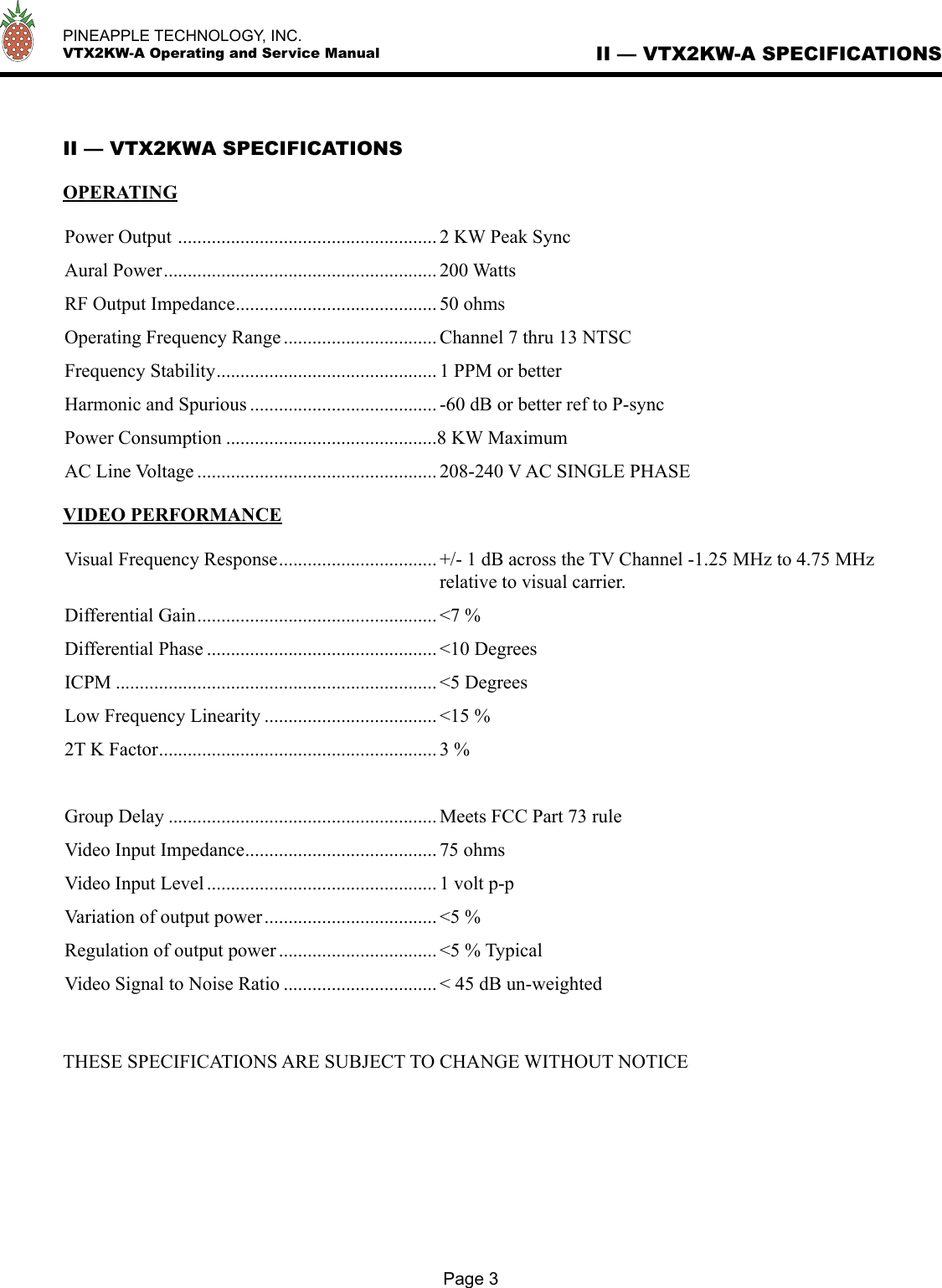   PINEAPPLE TECHNOLOGY, INC.  VTX2KW-A Operating and Service Manual II — VTX2KW-A SPECIFICATIONSII — VTX2KWA SPECIFICATIONSOPERATINGPower Output  ...................................................... 2 KW Peak SyncAural Power ......................................................... 200 WattsRF Output Impedance .......................................... 50 ohmsOperating Frequency Range ................................ Channel 7 thru 13 NTSCFrequency Stability .............................................. 1 PPM or betterHarmonic and Spurious ....................................... -60 dB or better ref to P-syncPower Consumption ............................................8 KW MaximumAC Line Voltage .................................................. 208-240 V AC SINGLE PHASEVIDEO PERFORMANCEVisual Frequency Response ................................. +/- 1 dB across the TV Channel -1.25 MHz to 4.75 MHz  relative to visual carrier.Differential Gain .................................................. &lt;7 %Differential Phase ................................................ &lt;10 DegreesICPM ................................................................... &lt;5 DegreesLow Frequency Linearity .................................... &lt;15 %2T K Factor .......................................................... 3 %Group Delay ........................................................ Meets FCC Part 73 ruleVideo Input Impedance ........................................ 75 ohmsVideo Input Level ................................................ 1 volt p-pVariation of output power .................................... &lt;5 %Regulation of output power ................................. &lt;5 % TypicalVideo Signal to Noise Ratio ................................ &lt; 45 dB un-weightedTHESE SPECIFICATIONS ARE SUBJECT TO CHANGE WITHOUT NOTICEPage 3