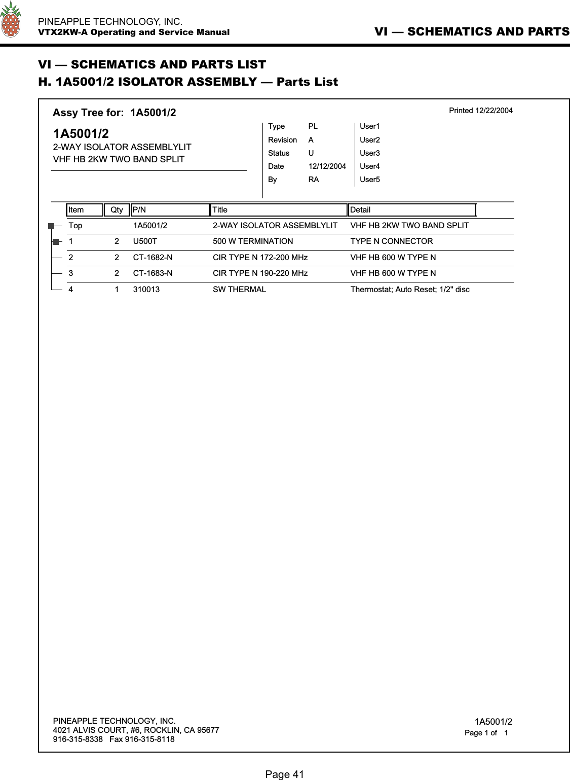   PINEAPPLE TECHNOLOGY, INC.  VTX2KW-A Operating and Service ManualVI — SCHEMATICS AND PARTS LISTH. 1A5001/2 ISOLATOR ASSEMBLY — Parts ListVI — SCHEMATICS AND PARTS Item Qty P/N Title DetailAssy Tree for:  1A5001/2 Printed 12/22/20041A5001/22-WAY ISOLATOR ASSEMBLYLITVHF HB 2KW TWO BAND SPLITTypeStatusRevisionPLUAUser1User2User3User4User5DateBy12/12/2004RA2-WAY ISOLATOR ASSEMBLYLITTop 1A5001/2 VHF HB 2KW TWO BAND SPLIT500 W TERMINATION1 2 U500T TYPE N CONNECTORCIR TYPE N 172-200 MHz2 2 CT-1682-N VHF HB 600 W TYPE NCIR TYPE N 190-220 MHz3 2 CT-1683-N VHF HB 600 W TYPE NSW THERMAL4 1 310013 Thermostat; Auto Reset; 1/2&quot; discPINEAPPLE TECHNOLOGY, INC.4021 ALVIS COURT, #6, ROCKLIN, CA 95677916-315-8338   Fax 916-315-8118 1A5001/21Page 1 ofPage 41