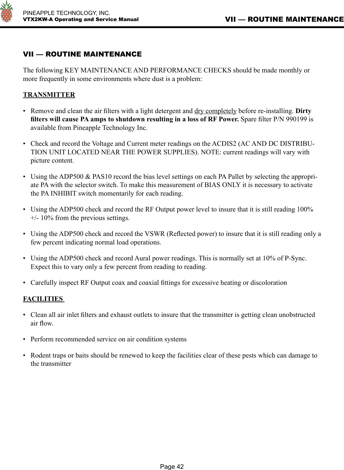   PINEAPPLE TECHNOLOGY, INC.  VTX2KW-A Operating and Service ManualPage 42VII — ROUTINE MAINTENANCEVII — ROUTINE MAINTENANCEThe following KEY MAINTENANCE AND PERFORMANCE CHECKS should be made monthly or more frequently in some environments where dust is a problem:TRANSMITTER•  Remove and clean the air ﬁlters with a light detergent and dry completely before re-installing. Dirty ﬁlters will cause PA amps to shutdown resulting in a loss of RF Power. Spare ﬁlter P/N 990199 is available from Pineapple Technology Inc.•  Check and record the Voltage and Current meter readings on the ACDIS2 (AC AND DC DISTRIBU-TION UNIT LOCATED NEAR THE POWER SUPPLIES). NOTE: current readings will vary with picture content.•  Using the ADP500 &amp; PAS10 record the bias level settings on each PA Pallet by selecting the appropri-ate PA with the selector switch. To make this measurement of BIAS ONLY it is necessary to activate the PA INHIBIT switch momentarily for each reading. •  Using the ADP500 check and record the RF Output power level to insure that it is still reading 100% +/- 10% from the previous settings.•  Using the ADP500 check and record the VSWR (Reﬂected power) to insure that it is still reading only a few percent indicating normal load operations.•  Using the ADP500 check and record Aural power readings. This is normally set at 10% of P-Sync.Expect this to vary only a few percent from reading to reading.•  Carefully inspect RF Output coax and coaxial ﬁttings for excessive heating or discolorationFACILITIES •  Clean all air inlet ﬁlters and exhaust outlets to insure that the transmitter is getting clean unobstructed air ﬂow.•  Perform recommended service on air condition systems•  Rodent traps or baits should be renewed to keep the facilities clear of these pests which can damage to the transmitter 