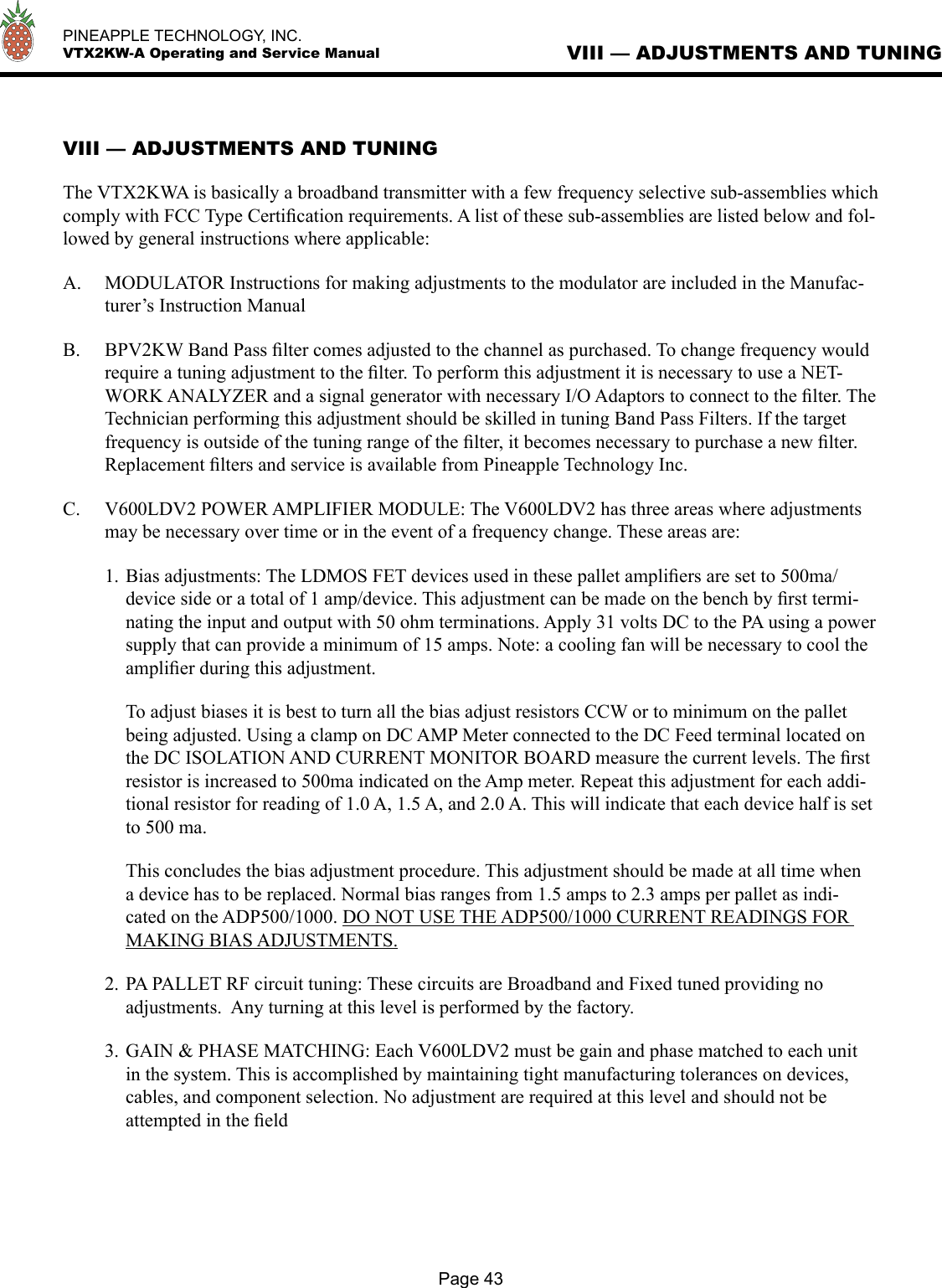   PINEAPPLE TECHNOLOGY, INC.  VTX2KW-A Operating and Service ManualPage 43VIII — ADJUSTMENTS AND TUNINGVIII — ADJUSTMENTS AND TUNINGThe VTX2KWA is basically a broadband transmitter with a few frequency selective sub-assemblies which comply with FCC Type Certiﬁcation requirements. A list of these sub-assemblies are listed below and fol-lowed by general instructions where applicable:A.  MODULATOR Instructions for making adjustments to the modulator are included in the Manufac-turer’s Instruction ManualB.  BPV2KW Band Pass ﬁlter comes adjusted to the channel as purchased. To change frequency would require a tuning adjustment to the ﬁlter. To perform this adjustment it is necessary to use a NET-WORK ANALYZER and a signal generator with necessary I/O Adaptors to connect to the ﬁlter. The Technician performing this adjustment should be skilled in tuning Band Pass Filters. If the target frequency is outside of the tuning range of the ﬁlter, it becomes necessary to purchase a new ﬁlter. Replacement ﬁlters and service is available from Pineapple Technology Inc.C.  V600LDV2 POWER AMPLIFIER MODULE: The V600LDV2 has three areas where adjustments may be necessary over time or in the event of a frequency change. These areas are:1. Bias adjustments: The LDMOS FET devices used in these pallet ampliﬁers are set to 500ma/device side or a total of 1 amp/device. This adjustment can be made on the bench by ﬁrst termi-nating the input and output with 50 ohm terminations. Apply 31 volts DC to the PA using a power supply that can provide a minimum of 15 amps. Note: a cooling fan will be necessary to cool the ampliﬁer during this adjustment.   To adjust biases it is best to turn all the bias adjust resistors CCW or to minimum on the pallet being adjusted. Using a clamp on DC AMP Meter connected to the DC Feed terminal located on the DC ISOLATION AND CURRENT MONITOR BOARD measure the current levels. The ﬁrst resistor is increased to 500ma indicated on the Amp meter. Repeat this adjustment for each addi-tional resistor for reading of 1.0 A, 1.5 A, and 2.0 A. This will indicate that each device half is set to 500 ma.  This concludes the bias adjustment procedure. This adjustment should be made at all time when a device has to be replaced. Normal bias ranges from 1.5 amps to 2.3 amps per pallet as indi-cated on the ADP500/1000. DO NOT USE THE ADP500/1000 CURRENT READINGS FOR MAKING BIAS ADJUSTMENTS.2. PA PALLET RF circuit tuning: These circuits are Broadband and Fixed tuned providing no adjustments.  Any turning at this level is performed by the factory.3. GAIN &amp; PHASE MATCHING: Each V600LDV2 must be gain and phase matched to each unit in the system. This is accomplished by maintaining tight manufacturing tolerances on devices, cables, and component selection. No adjustment are required at this level and should not be attempted in the ﬁeld