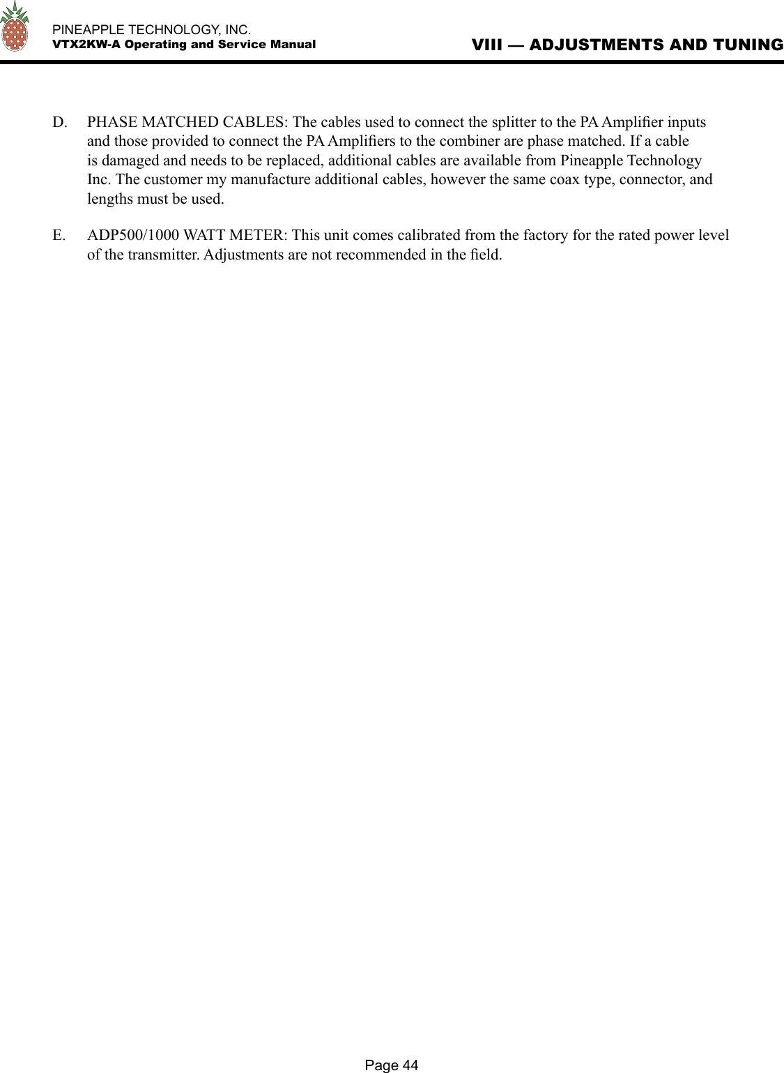   PINEAPPLE TECHNOLOGY, INC.  VTX2KW-A Operating and Service ManualPage 44VIII — ADJUSTMENTS AND TUNINGD.  PHASE MATCHED CABLES: The cables used to connect the splitter to the PA Ampliﬁer inputs and those provided to connect the PA Ampliﬁers to the combiner are phase matched. If a cable is damaged and needs to be replaced, additional cables are available from Pineapple Technology Inc. The customer my manufacture additional cables, however the same coax type, connector, and lengths must be used.  E.   ADP500/1000 WATT METER: This unit comes calibrated from the factory for the rated power level of the transmitter. Adjustments are not recommended in the ﬁeld. 