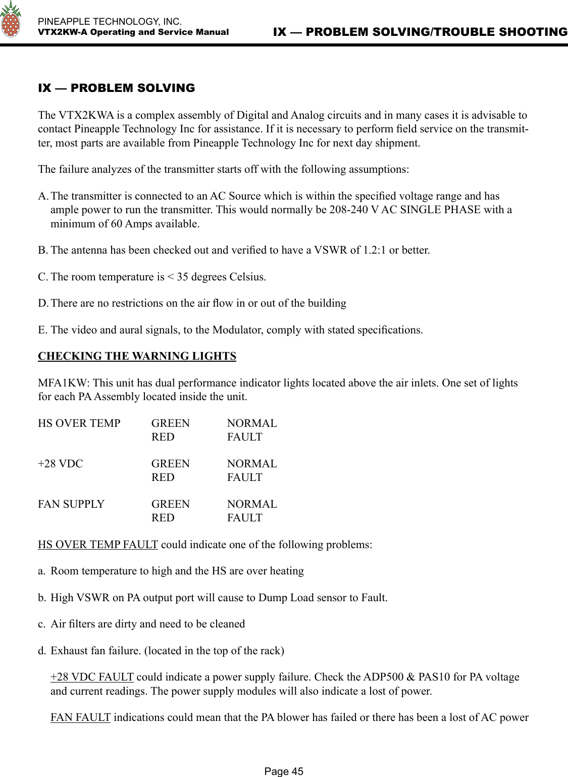   PINEAPPLE TECHNOLOGY, INC.  VTX2KW-A Operating and Service ManualPage 45IX — PROBLEM SOLVING/TROUBLE SHOOTINGIX — PROBLEM SOLVINGThe VTX2KWA is a complex assembly of Digital and Analog circuits and in many cases it is advisable to contact Pineapple Technology Inc for assistance. If it is necessary to perform ﬁeld service on the transmit-ter, most parts are available from Pineapple Technology Inc for next day shipment.The failure analyzes of the transmitter starts off with the following assumptions:A. The transmitter is connected to an AC Source which is within the speciﬁed voltage range and has ample power to run the transmitter. This would normally be 208-240 V AC SINGLE PHASE with a minimum of 60 Amps available. B. The antenna has been checked out and veriﬁed to have a VSWR of 1.2:1 or better.C. The room temperature is &lt; 35 degrees Celsius.D. There are no restrictions on the air ﬂow in or out of the building E. The video and aural signals, to the Modulator, comply with stated speciﬁcations.CHECKING THE WARNING LIGHTSMFA1KW: This unit has dual performance indicator lights located above the air inlets. One set of lights for each PA Assembly located inside the unit. HS OVER TEMP  GREEN  NORMAL      RED    FAULT+28 VDC    GREEN  NORMAL      RED    FAULTFAN SUPPLY    GREEN  NORMAL      RED     FAULTHS OVER TEMP FAULT could indicate one of the following problems:a.  Room temperature to high and the HS are over heatingb. High VSWR on PA output port will cause to Dump Load sensor to Fault.c.  Air ﬁlters are dirty and need to be cleaned d. Exhaust fan failure. (located in the top of the rack)  +28 VDC FAULT could indicate a power supply failure. Check the ADP500 &amp; PAS10 for PA voltage and current readings. The power supply modules will also indicate a lost of power.  FAN FAULT indications could mean that the PA blower has failed or there has been a lost of AC power 