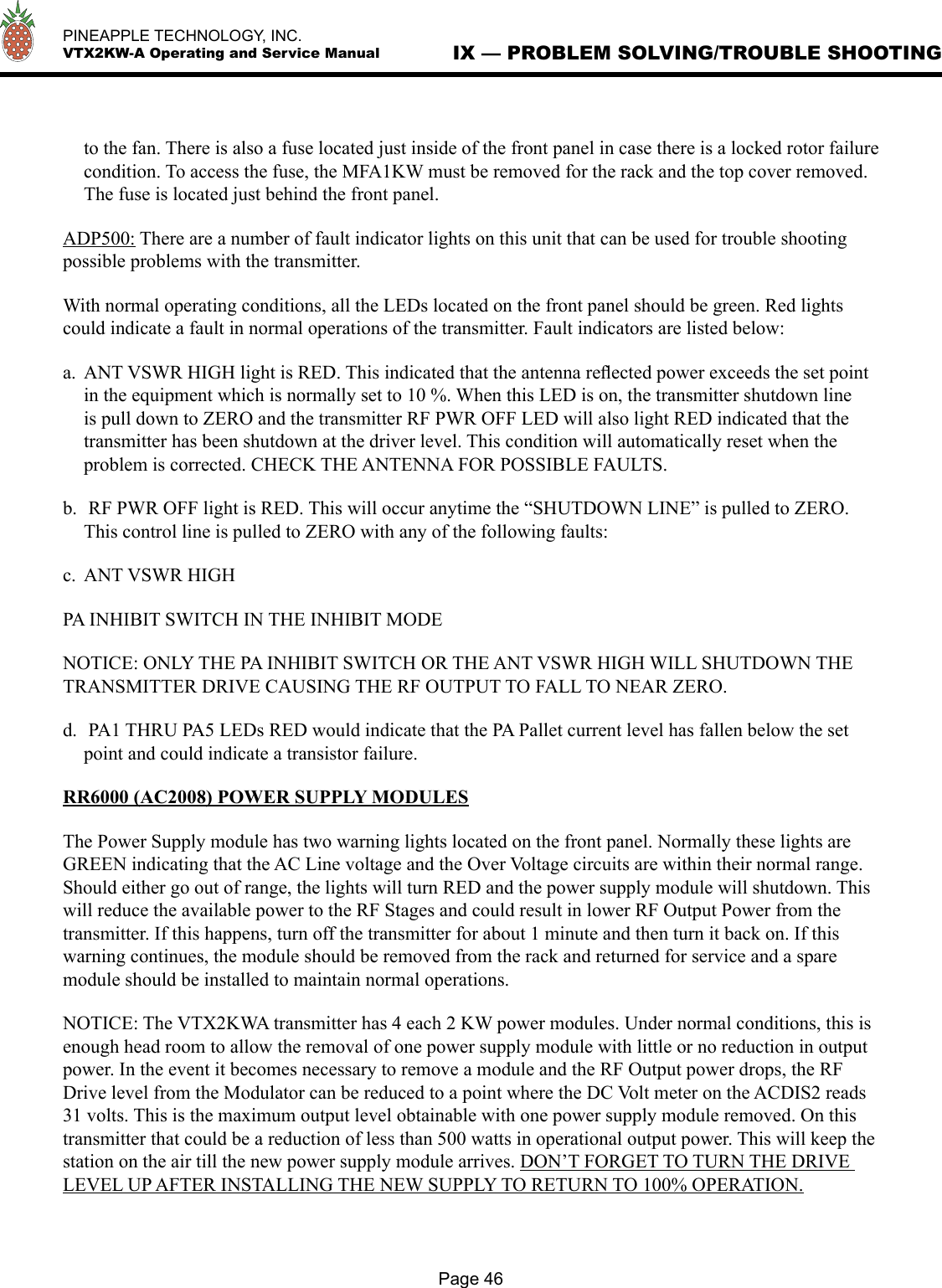   PINEAPPLE TECHNOLOGY, INC.  VTX2KW-A Operating and Service ManualPage 46IX — PROBLEM SOLVING/TROUBLE SHOOTINGto the fan. There is also a fuse located just inside of the front panel in case there is a locked rotor failure condition. To access the fuse, the MFA1KW must be removed for the rack and the top cover removed. The fuse is located just behind the front panel.ADP500: There are a number of fault indicator lights on this unit that can be used for trouble shooting possible problems with the transmitter.With normal operating conditions, all the LEDs located on the front panel should be green. Red lights could indicate a fault in normal operations of the transmitter. Fault indicators are listed below:a.  ANT VSWR HIGH light is RED. This indicated that the antenna reﬂected power exceeds the set point in the equipment which is normally set to 10 %. When this LED is on, the transmitter shutdown line is pull down to ZERO and the transmitter RF PWR OFF LED will also light RED indicated that the transmitter has been shutdown at the driver level. This condition will automatically reset when the problem is corrected. CHECK THE ANTENNA FOR POSSIBLE FAULTS.b.  RF PWR OFF light is RED. This will occur anytime the “SHUTDOWN LINE” is pulled to ZERO. This control line is pulled to ZERO with any of the following faults:c.  ANT VSWR HIGHPA INHIBIT SWITCH IN THE INHIBIT MODENOTICE: ONLY THE PA INHIBIT SWITCH OR THE ANT VSWR HIGH WILL SHUTDOWN THE TRANSMITTER DRIVE CAUSING THE RF OUTPUT TO FALL TO NEAR ZERO.d.  PA1 THRU PA5 LEDs RED would indicate that the PA Pallet current level has fallen below the set point and could indicate a transistor failure.RR6000 (AC2008) POWER SUPPLY MODULESThe Power Supply module has two warning lights located on the front panel. Normally these lights are GREEN indicating that the AC Line voltage and the Over Voltage circuits are within their normal range. Should either go out of range, the lights will turn RED and the power supply module will shutdown. This will reduce the available power to the RF Stages and could result in lower RF Output Power from the transmitter. If this happens, turn off the transmitter for about 1 minute and then turn it back on. If this warning continues, the module should be removed from the rack and returned for service and a spare module should be installed to maintain normal operations.NOTICE: The VTX2KWA transmitter has 4 each 2 KW power modules. Under normal conditions, this is enough head room to allow the removal of one power supply module with little or no reduction in output power. In the event it becomes necessary to remove a module and the RF Output power drops, the RF Drive level from the Modulator can be reduced to a point where the DC Volt meter on the ACDIS2 reads 31 volts. This is the maximum output level obtainable with one power supply module removed. On this transmitter that could be a reduction of less than 500 watts in operational output power. This will keep the station on the air till the new power supply module arrives. DON’T FORGET TO TURN THE DRIVE LEVEL UP AFTER INSTALLING THE NEW SUPPLY TO RETURN TO 100% OPERATION. 