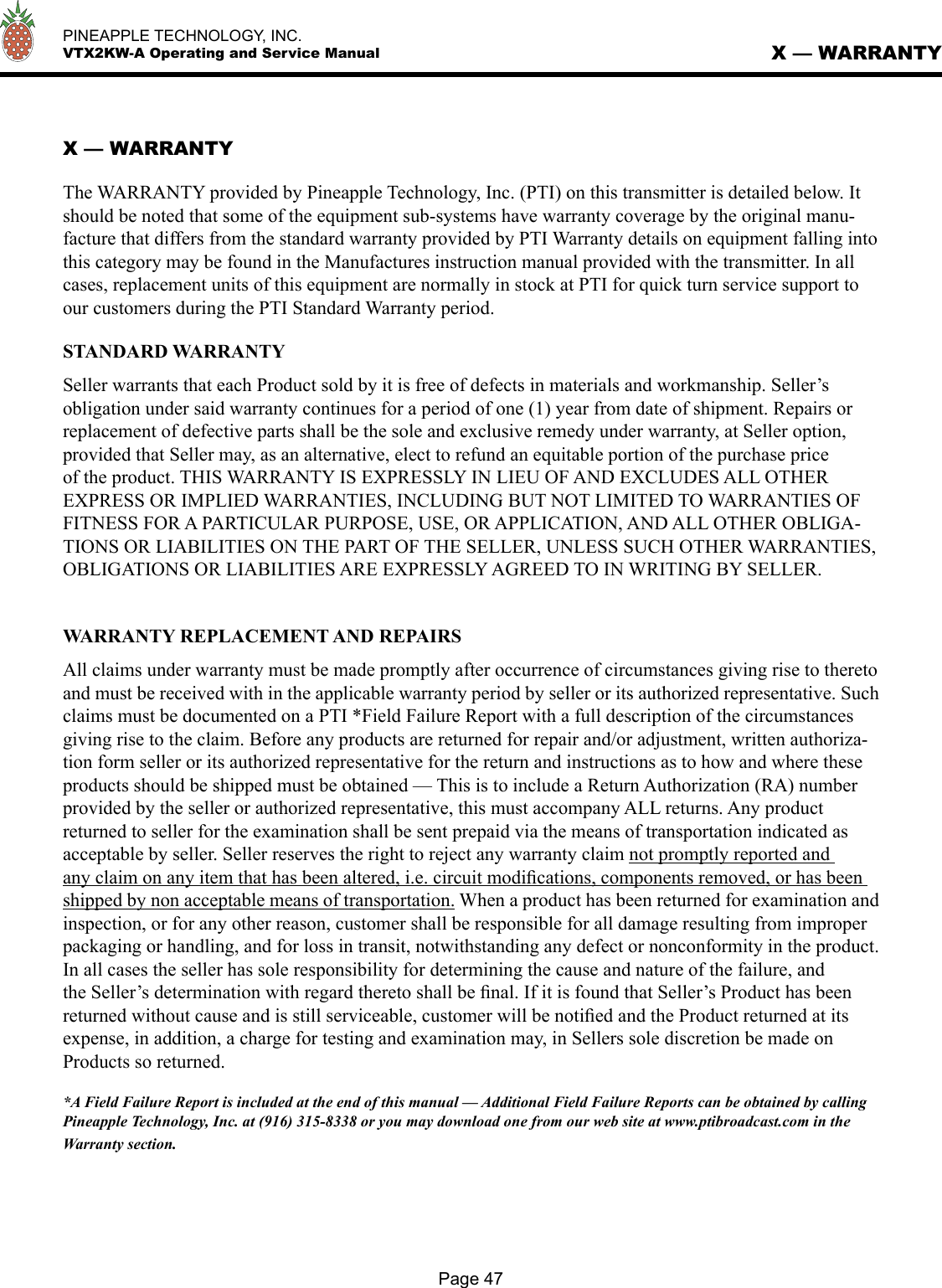   PINEAPPLE TECHNOLOGY, INC.  VTX2KW-A Operating and Service ManualPage 47X — WARRANTYX — WARRANTYThe WARRANTY provided by Pineapple Technology, Inc. (PTI) on this transmitter is detailed below. It should be noted that some of the equipment sub-systems have warranty coverage by the original manu-facture that differs from the standard warranty provided by PTI Warranty details on equipment falling into this category may be found in the Manufactures instruction manual provided with the transmitter. In all cases, replacement units of this equipment are normally in stock at PTI for quick turn service support to our customers during the PTI Standard Warranty period. STANDARD WARRANTYSeller warrants that each Product sold by it is free of defects in materials and workmanship. Seller’s obligation under said warranty continues for a period of one (1) year from date of shipment. Repairs or replacement of defective parts shall be the sole and exclusive remedy under warranty, at Seller option, provided that Seller may, as an alternative, elect to refund an equitable portion of the purchase price of the product. THIS WARRANTY IS EXPRESSLY IN LIEU OF AND EXCLUDES ALL OTHER EXPRESS OR IMPLIED WARRANTIES, INCLUDING BUT NOT LIMITED TO WARRANTIES OF FITNESS FOR A PARTICULAR PURPOSE, USE, OR APPLICATION, AND ALL OTHER OBLIGA-TIONS OR LIABILITIES ON THE PART OF THE SELLER, UNLESS SUCH OTHER WARRANTIES, OBLIGATIONS OR LIABILITIES ARE EXPRESSLY AGREED TO IN WRITING BY SELLER. WARRANTY REPLACEMENT AND REPAIRSAll claims under warranty must be made promptly after occurrence of circumstances giving rise to thereto and must be received with in the applicable warranty period by seller or its authorized representative. Such claims must be documented on a PTI *Field Failure Report with a full description of the circumstances giving rise to the claim. Before any products are returned for repair and/or adjustment, written authoriza-tion form seller or its authorized representative for the return and instructions as to how and where these products should be shipped must be obtained — This is to include a Return Authorization (RA) number provided by the seller or authorized representative, this must accompany ALL returns. Any product returned to seller for the examination shall be sent prepaid via the means of transportation indicated as acceptable by seller. Seller reserves the right to reject any warranty claim not promptly reported and any claim on any item that has been altered, i.e. circuit modiﬁcations, components removed, or has been shipped by non acceptable means of transportation. When a product has been returned for examination and inspection, or for any other reason, customer shall be responsible for all damage resulting from improper packaging or handling, and for loss in transit, notwithstanding any defect or nonconformity in the product. In all cases the seller has sole responsibility for determining the cause and nature of the failure, and the Seller’s determination with regard thereto shall be ﬁnal. If it is found that Seller’s Product has been returned without cause and is still serviceable, customer will be notiﬁed and the Product returned at its expense, in addition, a charge for testing and examination may, in Sellers sole discretion be made on Products so returned.*A Field Failure Report is included at the end of this manual — Additional Field Failure Reports can be obtained by calling Pineapple Technology, Inc. at (916) 315-8338 or you may download one from our web site at www.ptibroadcast.com in the Warranty section.