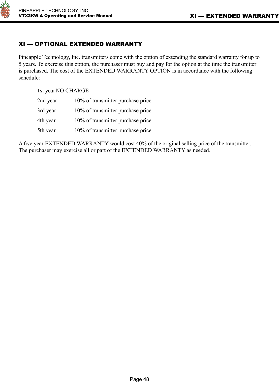   PINEAPPLE TECHNOLOGY, INC.  VTX2KW-A Operating and Service ManualXI — OPTIONAL EXTENDED WARRANTYPineapple Technology, Inc. transmitters come with the option of extending the standard warranty for up to 5 years. To exercise this option, the purchaser must buy and pay for the option at the time the transmitter is purchased. The cost of the EXTENDED WARRANTY OPTION is in accordance with the following schedule:  1st year NO CHARGE  2nd year   10% of transmitter purchase price  3rd year  10% of transmitter purchase price  4th year   10% of transmitter purchase price  5th year   10% of transmitter purchase price A ﬁve year EXTENDED WARRANTY would cost 40% of the original selling price of the transmitter. The purchaser may exercise all or part of the EXTENDED WARRANTY as needed.XI — EXTENDED WARRANTYPage 48