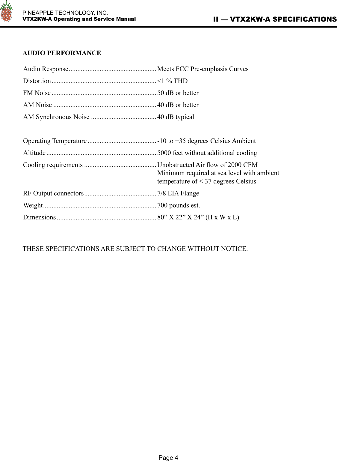   PINEAPPLE TECHNOLOGY, INC.  VTX2KW-A Operating and Service Manual II — VTX2KW-A SPECIFICATIONSPage 4AUDIO PERFORMANCEAudio Response ................................................... Meets FCC Pre-emphasis CurvesDistortion ............................................................. &lt;1 % THDFM Noise ............................................................. 50 dB or betterAM Noise ............................................................ 40 dB or betterAM Synchronous Noise ...................................... 40 dB typicalOperating Temperature ........................................ -10 to +35 degrees Celsius AmbientAltitude ................................................................ 5000 feet without additional coolingCooling requirements .......................................... Unobstructed Air ﬂow of 2000 CFM  Minimum required at sea level with ambient  temperature of &lt; 37 degrees CelsiusRF Output connectors .......................................... 7/8 EIA FlangeWeight .................................................................. 700 pounds est.Dimensions .......................................................... 80” X 22” X 24” (H x W x L)THESE SPECIFICATIONS ARE SUBJECT TO CHANGE WITHOUT NOTICE.