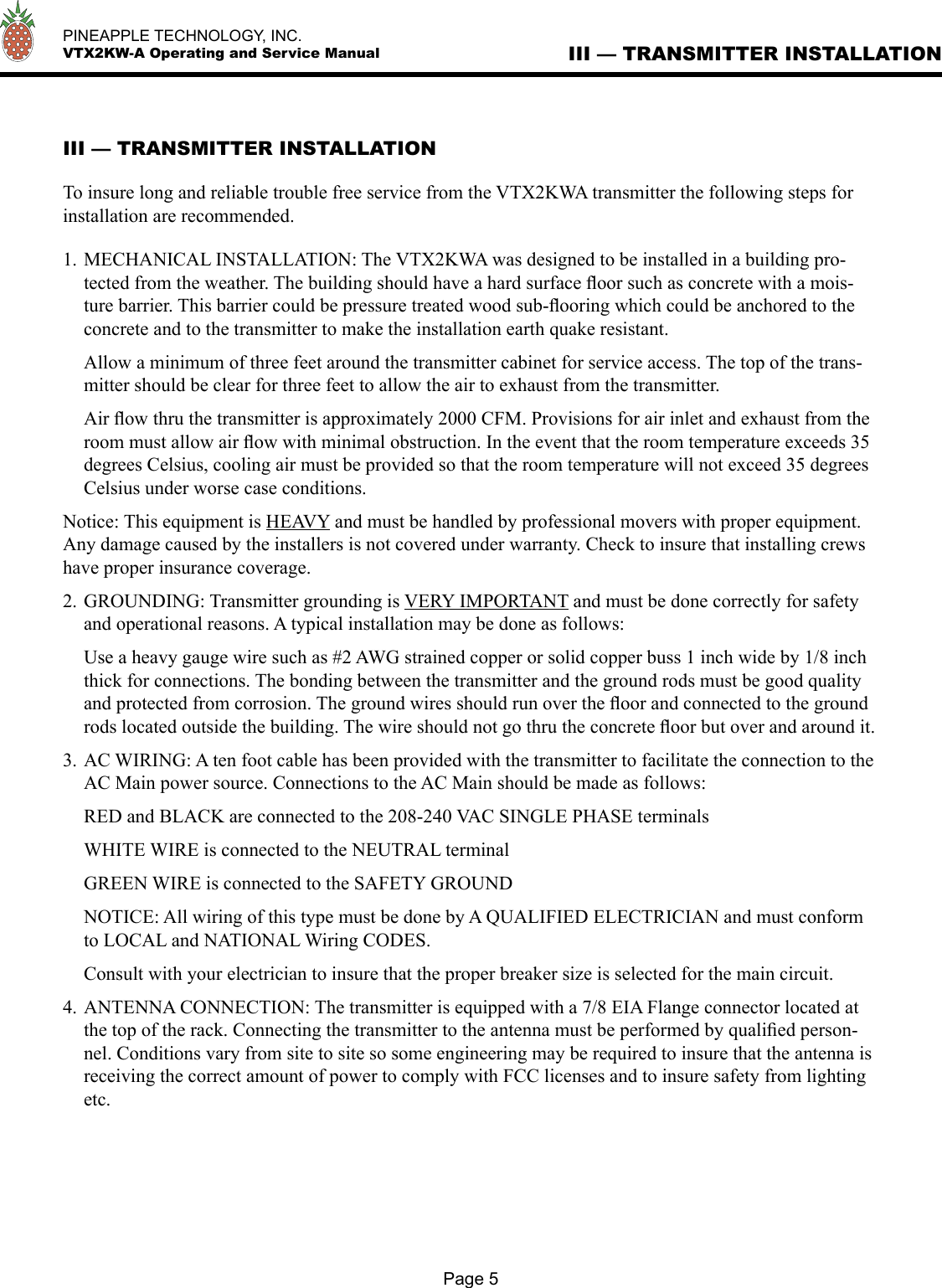   PINEAPPLE TECHNOLOGY, INC.  VTX2KW-A Operating and Service ManualPage 5III — TRANSMITTER INSTALLATION To insure long and reliable trouble free service from the VTX2KWA transmitter the following steps for installation are recommended.1. MECHANICAL INSTALLATION: The VTX2KWA was designed to be installed in a building pro-tected from the weather. The building should have a hard surface ﬂoor such as concrete with a mois-ture barrier. This barrier could be pressure treated wood sub-ﬂooring which could be anchored to the concrete and to the transmitter to make the installation earth quake resistant.  Allow a minimum of three feet around the transmitter cabinet for service access. The top of the trans-mitter should be clear for three feet to allow the air to exhaust from the transmitter.  Air ﬂow thru the transmitter is approximately 2000 CFM. Provisions for air inlet and exhaust from the room must allow air ﬂow with minimal obstruction. In the event that the room temperature exceeds 35 degrees Celsius, cooling air must be provided so that the room temperature will not exceed 35 degrees Celsius under worse case conditions. Notice: This equipment is HEAVY and must be handled by professional movers with proper equipment. Any damage caused by the installers is not covered under warranty. Check to insure that installing crews have proper insurance coverage.2. GROUNDING: Transmitter grounding is VERY IMPORTANT and must be done correctly for safety and operational reasons. A typical installation may be done as follows:  Use a heavy gauge wire such as #2 AWG strained copper or solid copper buss 1 inch wide by 1/8 inch thick for connections. The bonding between the transmitter and the ground rods must be good quality and protected from corrosion. The ground wires should run over the ﬂoor and connected to the ground rods located outside the building. The wire should not go thru the concrete ﬂoor but over and around it. 3. AC WIRING: A ten foot cable has been provided with the transmitter to facilitate the connection to the AC Main power source. Connections to the AC Main should be made as follows:  RED and BLACK are connected to the 208-240 VAC SINGLE PHASE terminals  WHITE WIRE is connected to the NEUTRAL terminal  GREEN WIRE is connected to the SAFETY GROUND  NOTICE: All wiring of this type must be done by A QUALIFIED ELECTRICIAN and must conform to LOCAL and NATIONAL Wiring CODES.  Consult with your electrician to insure that the proper breaker size is selected for the main circuit.4. ANTENNA CONNECTION: The transmitter is equipped with a 7/8 EIA Flange connector located at the top of the rack. Connecting the transmitter to the antenna must be performed by qualiﬁed person-nel. Conditions vary from site to site so some engineering may be required to insure that the antenna is receiving the correct amount of power to comply with FCC licenses and to insure safety from lighting etc. III — TRANSMITTER INSTALLATION