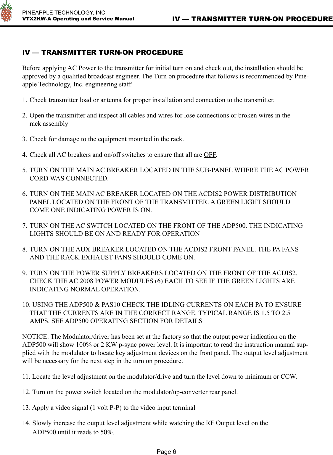   PINEAPPLE TECHNOLOGY, INC.  VTX2KW-A Operating and Service Manual IV — TRANSMITTER TURN-ON PROCEDUREPage 6IV — TRANSMITTER TURN-ON PROCEDUREBefore applying AC Power to the transmitter for initial turn on and check out, the installation should be approved by a qualiﬁed broadcast engineer. The Turn on procedure that follows is recommended by Pine-apple Technology, Inc. engineering staff:1. Check transmitter load or antenna for proper installation and connection to the transmitter.2. Open the transmitter and inspect all cables and wires for lose connections or broken wires in the rack assembly3. Check for damage to the equipment mounted in the rack.4. Check all AC breakers and on/off switches to ensure that all are OFF.5. TURN ON THE MAIN AC BREAKER LOCATED IN THE SUB-PANEL WHERE THE AC POWER CORD WAS CONNECTED.6. TURN ON THE MAIN AC BREAKER LOCATED ON THE ACDIS2 POWER DISTRIBUTION PANEL LOCATED ON THE FRONT OF THE TRANSMITTER. A GREEN LIGHT SHOULD COME ONE INDICATING POWER IS ON.7. TURN ON THE AC SWITCH LOCATED ON THE FRONT OF THE ADP500. THE INDICATING LIGHTS SHOULD BE ON AND READY FOR OPERATION8. TURN ON THE AUX BREAKER LOCATED ON THE ACDIS2 FRONT PANEL. THE PA FANS AND THE RACK EXHAUST FANS SHOULD COME ON.9. TURN ON THE POWER SUPPLY BREAKERS LOCATED ON THE FRONT OF THE ACDIS2. CHECK THE AC 2008 POWER MODULES (6) EACH TO SEE IF THE GREEN LIGHTS ARE INDICATING NORMAL OPERATION.10. USING THE ADP500 &amp; PAS10 CHECK THE IDLING CURRENTS ON EACH PA TO ENSURE THAT THE CURRENTS ARE IN THE CORRECT RANGE. TYPICAL RANGE IS 1.5 TO 2.5 AMPS. SEE ADP500 OPERATING SECTION FOR DETAILSNOTICE: The Modulator/driver has been set at the factory so that the output power indication on the ADP500 will show 100% or 2 KW p-sync power level. It is important to read the instruction manual sup-plied with the modulator to locate key adjustment devices on the front panel. The output level adjustment will be necessary for the next step in the turn on procedure.11. Locate the level adjustment on the modulator/drive and turn the level down to minimum or CCW.12. Turn on the power switch located on the modulator/up-converter rear panel.13. Apply a video signal (1 volt P-P) to the video input terminal14. Slowly increase the output level adjustment while watching the RF Output level on the       ADP500 until it reads to 50%.