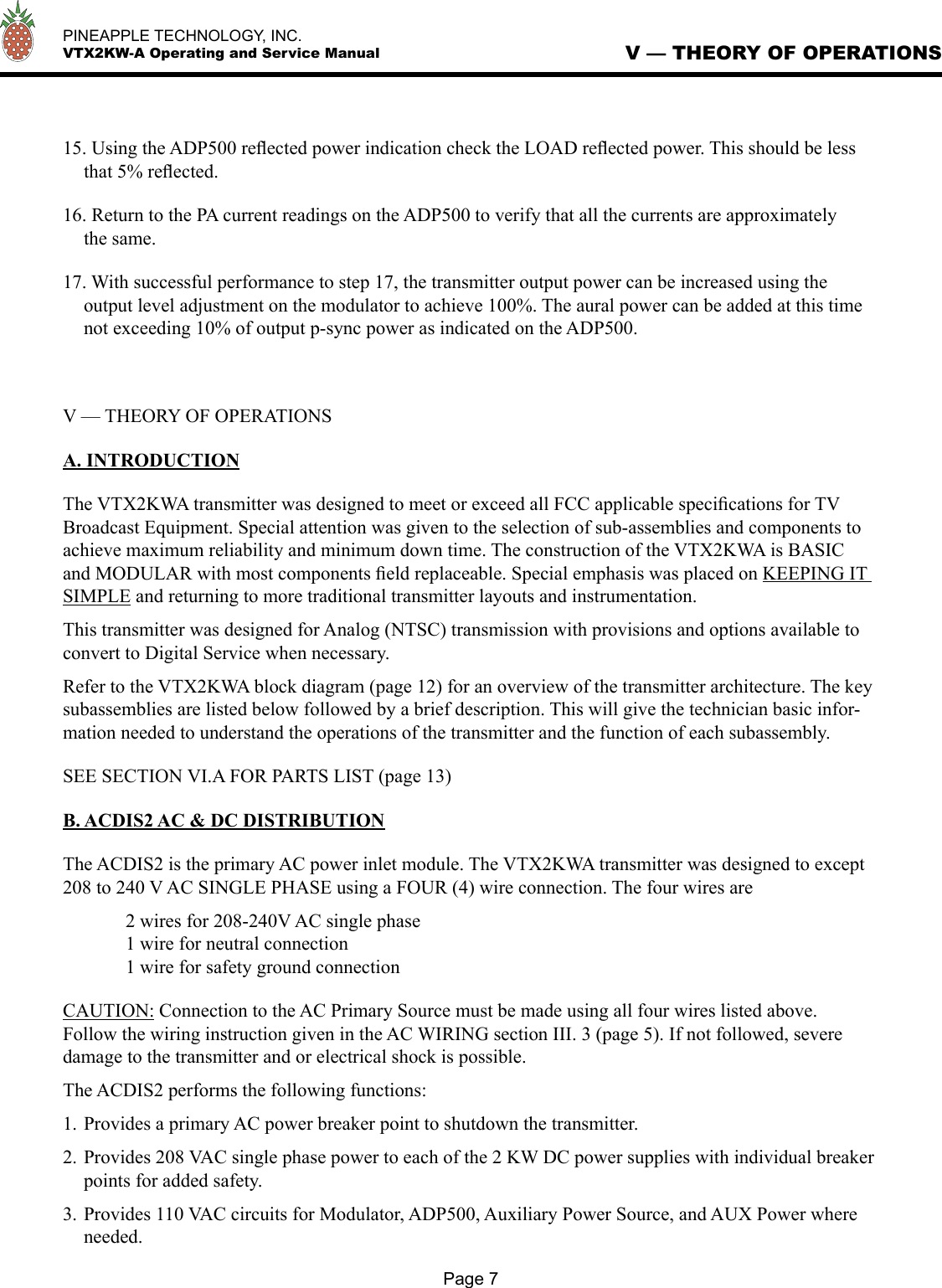   PINEAPPLE TECHNOLOGY, INC.  VTX2KW-A Operating and Service Manual15. Using the ADP500 reﬂected power indication check the LOAD reﬂected power. This should be less that 5% reﬂected. 16. Return to the PA current readings on the ADP500 to verify that all the currents are approximately the same. 17. With successful performance to step 17, the transmitter output power can be increased using the output level adjustment on the modulator to achieve 100%. The aural power can be added at this time not exceeding 10% of output p-sync power as indicated on the ADP500. V — THEORY OF OPERATIONSA. INTRODUCTIONThe VTX2KWA transmitter was designed to meet or exceed all FCC applicable speciﬁcations for TV Broadcast Equipment. Special attention was given to the selection of sub-assemblies and components to achieve maximum reliability and minimum down time. The construction of the VTX2KWA is BASIC and MODULAR with most components ﬁeld replaceable. Special emphasis was placed on KEEPING IT SIMPLE and returning to more traditional transmitter layouts and instrumentation. This transmitter was designed for Analog (NTSC) transmission with provisions and options available to convert to Digital Service when necessary.Refer to the VTX2KWA block diagram (page 12) for an overview of the transmitter architecture. The key subassemblies are listed below followed by a brief description. This will give the technician basic infor-mation needed to understand the operations of the transmitter and the function of each subassembly.SEE SECTION VI.A FOR PARTS LIST (page 13) B. ACDIS2 AC &amp; DC DISTRIBUTIONThe ACDIS2 is the primary AC power inlet module. The VTX2KWA transmitter was designed to except 208 to 240 V AC SINGLE PHASE using a FOUR (4) wire connection. The four wires are  2 wires for 208-240V AC single phase  1 wire for neutral connection  1 wire for safety ground connectionCAUTION: Connection to the AC Primary Source must be made using all four wires listed above.  Follow the wiring instruction given in the AC WIRING section III. 3 (page 5). If not followed, severe damage to the transmitter and or electrical shock is possible.The ACDIS2 performs the following functions:1. Provides a primary AC power breaker point to shutdown the transmitter.2. Provides 208 VAC single phase power to each of the 2 KW DC power supplies with individual breaker points for added safety.3. Provides 110 VAC circuits for Modulator, ADP500, Auxiliary Power Source, and AUX Power where needed.V — THEORY OF OPERATIONSPage 7