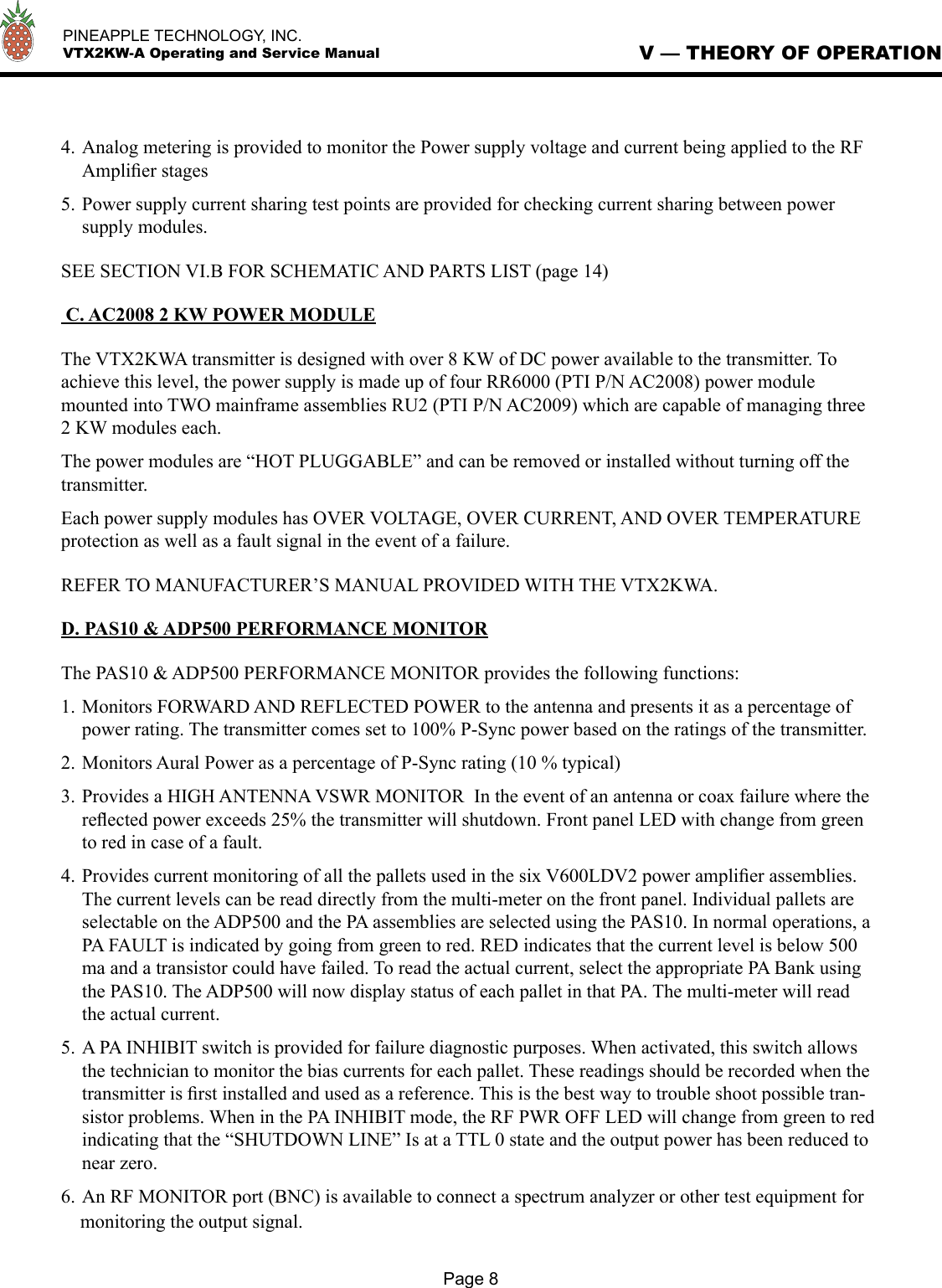   PINEAPPLE TECHNOLOGY, INC.  VTX2KW-A Operating and Service Manual4. Analog metering is provided to monitor the Power supply voltage and current being applied to the RF Ampliﬁer stages5. Power supply current sharing test points are provided for checking current sharing between power supply modules. SEE SECTION VI.B FOR SCHEMATIC AND PARTS LIST (page 14) C. AC2008 2 KW POWER MODULEThe VTX2KWA transmitter is designed with over 8 KW of DC power available to the transmitter. To achieve this level, the power supply is made up of four RR6000 (PTI P/N AC2008) power module mounted into TWO mainframe assemblies RU2 (PTI P/N AC2009) which are capable of managing three 2 KW modules each. The power modules are “HOT PLUGGABLE” and can be removed or installed without turning off the transmitter. Each power supply modules has OVER VOLTAGE, OVER CURRENT, AND OVER TEMPERATURE protection as well as a fault signal in the event of a failure.REFER TO MANUFACTURER’S MANUAL PROVIDED WITH THE VTX2KWA.D. PAS10 &amp; ADP500 PERFORMANCE MONITORThe PAS10 &amp; ADP500 PERFORMANCE MONITOR provides the following functions:1. Monitors FORWARD AND REFLECTED POWER to the antenna and presents it as a percentage of power rating. The transmitter comes set to 100% P-Sync power based on the ratings of the transmitter.2. Monitors Aural Power as a percentage of P-Sync rating (10 % typical)3. Provides a HIGH ANTENNA VSWR MONITOR  In the event of an antenna or coax failure where the reﬂected power exceeds 25% the transmitter will shutdown. Front panel LED with change from green to red in case of a fault. 4. Provides current monitoring of all the pallets used in the six V600LDV2 power ampliﬁer assemblies. The current levels can be read directly from the multi-meter on the front panel. Individual pallets are selectable on the ADP500 and the PA assemblies are selected using the PAS10. In normal operations, a PA FAULT is indicated by going from green to red. RED indicates that the current level is below 500 ma and a transistor could have failed. To read the actual current, select the appropriate PA Bank using the PAS10. The ADP500 will now display status of each pallet in that PA. The multi-meter will read the actual current. 5. A PA INHIBIT switch is provided for failure diagnostic purposes. When activated, this switch allows the technician to monitor the bias currents for each pallet. These readings should be recorded when the transmitter is ﬁrst installed and used as a reference. This is the best way to trouble shoot possible tran-sistor problems. When in the PA INHIBIT mode, the RF PWR OFF LED will change from green to red indicating that the “SHUTDOWN LINE” Is at a TTL 0 state and the output power has been reduced to near zero.6. An RF MONITOR port (BNC) is available to connect a spectrum analyzer or other test equipment for    monitoring the output signal.V — THEORY OF OPERATIONPage 8