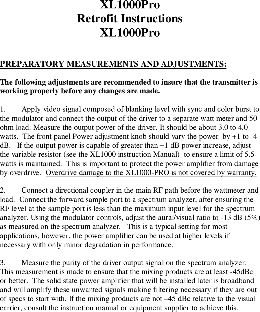 XL1000ProRetrofit InstructionsXL1000ProPREPARATORY MEASUREMENTS AND ADJUSTMENTS:The following adjustments are recommended to insure that the transmitter isworking properly before any changes are made.1. Apply video signal composed of blanking level with sync and color burst tothe modulator and connect the output of the driver to a separate watt meter and 50ohm load. Measure the output power of the driver. It should be about 3.0 to 4.0watts.  The front panel Power adjustment knob should vary the power  by +1 to -4dB.   If the output power is capable of greater than +1 dB power increase, adjustthe variable resistor (see the XL1000 instruction Manual)  to ensure a limit of 5.5watts is maintained.  This is important to protect the power amplifier from damageby overdrive.  Overdrive damage to the XL1000-PRO is not covered by warranty.2. Connect a directional coupler in the main RF path before the wattmeter andload.  Connect the forward sample port to a spectrum analyzer, after ensuring theRF level at the sample port is less than the maximum input level for the spectrumanalyzer. Using the modulator controls, adjust the aural/visual ratio to -13 dB (5%)as measured on the spectrum analyzer.   This is a typical setting for mostapplications, however, the power amplifier can be used at higher levels ifnecessary with only minor degradation in performance.3. Measure the purity of the driver output signal on the spectrum analyzer.This measurement is made to ensure that the mixing products are at least -45dBcor better.  The solid state power amplifier that will be installed later is broadbandand will amplify these unwanted signals making filtering necessary if they are outof specs to start with. If the mixing products are not –45 dBc relative to the visualcarrier, consult the instruction manual or equipment supplier to achieve this.