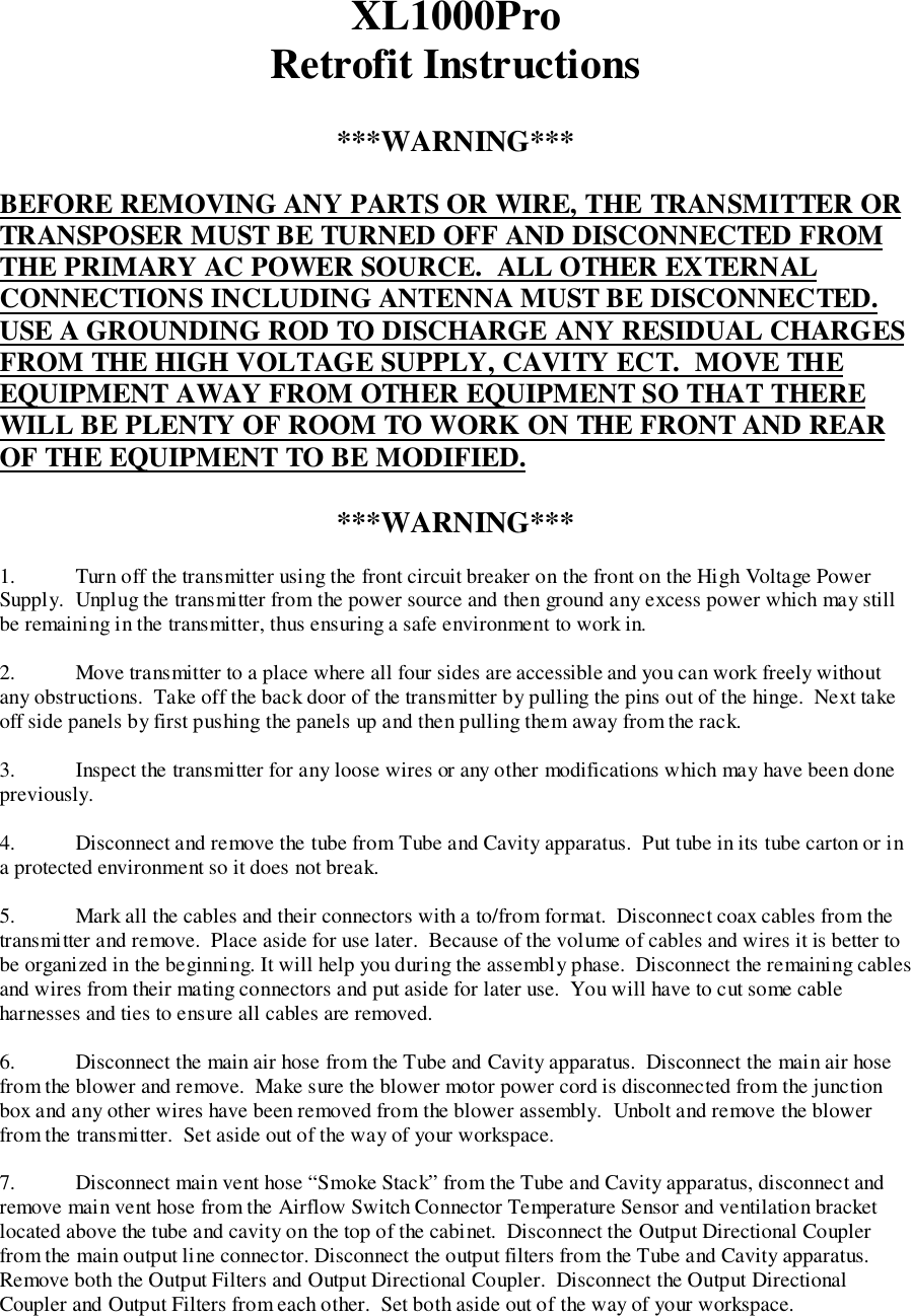 XL1000ProRetrofit Instructions***WARNING***BEFORE REMOVING ANY PARTS OR WIRE, THE TRANSMITTER ORTRANSPOSER MUST BE TURNED OFF AND DISCONNECTED FROMTHE PRIMARY AC POWER SOURCE.  ALL OTHER EXTERNALCONNECTIONS INCLUDING ANTENNA MUST BE DISCONNECTED.USE A GROUNDING ROD TO DISCHARGE ANY RESIDUAL CHARGESFROM THE HIGH VOLTAGE SUPPLY, CAVITY ECT.  MOVE THEEQUIPMENT AWAY FROM OTHER EQUIPMENT SO THAT THEREWILL BE PLENTY OF ROOM TO WORK ON THE FRONT AND REAROF THE EQUIPMENT TO BE MODIFIED.***WARNING***1. Turn off the transmitter using the front circuit breaker on the front on the High Voltage PowerSupply.  Unplug the transmitter from the power source and then ground any excess power which may stillbe remaining in the transmitter, thus ensuring a safe environment to work in.2. Move transmitter to a place where all four sides are accessible and you can work freely withoutany obstructions.  Take off the back door of the transmitter by pulling the pins out of the hinge.  Next takeoff side panels by first pushing the panels up and then pulling them away from the rack.3. Inspect the transmitter for any loose wires or any other modifications which may have been donepreviously.4. Disconnect and remove the tube from Tube and Cavity apparatus.  Put tube in its tube carton or ina protected environment so it does not break.5. Mark all the cables and their connectors with a to/from format.  Disconnect coax cables from thetransmitter and remove.  Place aside for use later.  Because of the volume of cables and wires it is better tobe organized in the beginning. It will help you during the assembly phase.  Disconnect the remaining cablesand wires from their mating connectors and put aside for later use.  You will have to cut some cableharnesses and ties to ensure all cables are removed.6. Disconnect the main air hose from the Tube and Cavity apparatus.  Disconnect the main air hosefrom the blower and remove.  Make sure the blower motor power cord is disconnected from the junctionbox and any other wires have been removed from the blower assembly.  Unbolt and remove the blowerfrom the transmitter.  Set aside out of the way of your workspace.7. Disconnect main vent hose “Smoke Stack” from the Tube and Cavity apparatus, disconnect andremove main vent hose from the Airflow Switch Connector Temperature Sensor and ventilation bracketlocated above the tube and cavity on the top of the cabinet.  Disconnect the Output Directional Couplerfrom the main output line connector. Disconnect the output filters from the Tube and Cavity apparatus.Remove both the Output Filters and Output Directional Coupler.  Disconnect the Output DirectionalCoupler and Output Filters from each other.  Set both aside out of the way of your workspace.