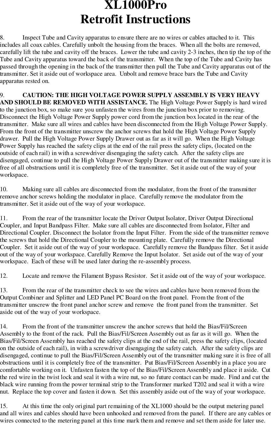 XL1000ProRetrofit Instructions8. Inspect Tube and Cavity apparatus to ensure there are no wires or cables attached to it.  Thisincludes all coax cables. Carefully unbolt the housing from the braces.  When all the bolts are removed,carefully lift the tube and cavity off the braces.  Lower the tube and cavity 2-3 inches, then tip the top of theTube and Cavity apparatus toward the back of the transmitter.  When the top of the Tube and Cavity haspassed through the opening in the back of the transmitter then pull the Tube and Cavity apparatus out of thetransmitter. Set it aside out of workspace area.  Unbolt and remove brace bars the Tube and Cavityapparatus rested on.9. CAUTION: THE HIGH VOLTAGE POWER SUPPLY ASSEMBLY IS VERY HEAVYAND SHOULD BE REMOVED WITH ASSISTANCE. The High Voltage Power Supply is hard wiredto the junction box, so make sure you unfasten the wires from the junction box prior to removing.Disconnect the High Voltage Power Supply power cord from the junction box located in the rear of thetransmitter.  Make sure all wires and cables have been disconnected from the High Voltage Power Supply.From the front of the transmitter unscrew the anchor screws that hold the High Voltage Power Supplydrawer.  Pull the High Voltage Power Supply Drawer out as far as it will go.  When the High VoltagePower Supply has reached the safety clips at the end of the rail press the safety clips, (located on theoutside of each rail) in with a screwdriver disengaging the safety catch.  After the safety clips aredisengaged, continue to pull the High Voltage Power Supply Drawer out of the transmitter making sure it isfree of all obstructions until it is completely free of the transmitter.  Set it aside out of the way of yourworkspace.10. Making sure all cables are disconnected from the modulator, from the front of the transmitterremove anchor screws holding the modulator in place.  Carefully remove the modulator from thetransmitter. Set it aside out of the way of your workspace.11. From the rear of the transmitter locate the Driver Output Isolator, Driver Output DirectionalCoupler, and Input Bandpass Filter.  Make sure all cables are disconnected from Isolator, Filter andDirectional Coupler. Disconnect the Isolator from the Input Filter.  From the side of the transmitter removethe screws that hold the Directional Coupler to the mounting plate.  Carefully remove the DirectionalCoupler.  Set it aside out of the way of your workspace.  Carefully remove the Bandpass filter.  Set it asideout of the way of your workspace. Carefully Remove the Input Isolator.  Set aside out of the way of yourworkspace.  Each of these will be used later during the re-assembly process.12. Locate and remove the Filament Bypass Resistor.  Set it aside out of the way of your workspace.13. From the rear of the transmitter check to see the wires and cables have been removed from theOutput Combiner and Splitter and LED Panel PC Board on the front panel.  From the front of thetransmitter unscrew the front panel anchor screw and remove  the front panel from the transmitter.  Setaside out of the way of your workspace.14. From the front of the transmitter unscrew the anchor screws that hold the Bias/Fil/ScreenAssembly to the front of the rack.  Pull the Bias/Fil/Screen Assembly out as far as it will go.  When theBias/Fil/Screen Assembly has reached the safety clips at the end of the rail, press the safety clips, (locatedon the outside of each rail), in with a screwdriver disengaging the safety catch.  After the safety clips aredisengaged, continue to pull the Bias/Fil/Screen Assembly out of the transmitter making sure it is free of allobstructions until it is completely free of the transmitter.  Put Bias/Fil/Screen Assembly in a place you arecomfortable working on it.  Unfasten fasten the top of the Bias/Fil/Screen Assembly and place it aside.  Cutthe red wire in the twist lock and seal it with a wire nut, so no future contact can be made.  Find and cut theblack wire running from the power terminal strip to the Transformer marked T202 and seal it with a wirenut.  Replace the top cover and fasten it down.  Set this assembly aside out of the way of your workspace.15. At this time the only original part remaining of the XL1000 should be the output metering paneland all wires and cables should have been unhooked and removed from the panel.  If there are any cables orwires connected to the metering panel at this time mark them and remove and set them aside for later use.