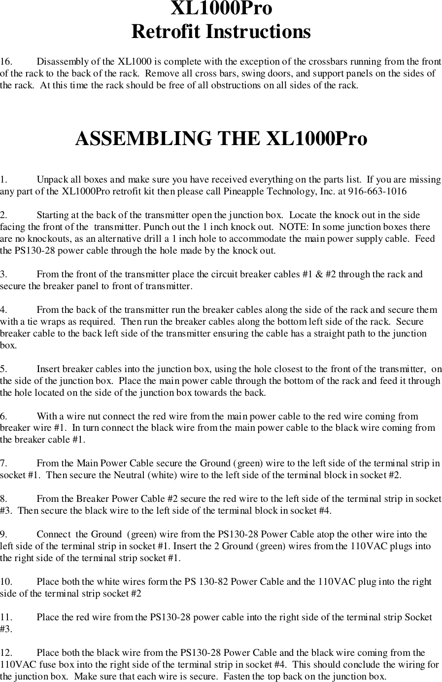 XL1000ProRetrofit Instructions16. Disassembly of the XL1000 is complete with the exception of the crossbars running from the frontof the rack to the back of the rack.  Remove all cross bars, swing doors, and support panels on the sides ofthe rack.  At this time the rack should be free of all obstructions on all sides of the rack.ASSEMBLING THE XL1000Pro1. Unpack all boxes and make sure you have received everything on the parts list.  If you are missingany part of the XL1000Pro retrofit kit then please call Pineapple Technology, Inc. at 916-663-10162. Starting at the back of the transmitter open the junction box.  Locate the knock out in the sidefacing the front of the  transmitter. Punch out the 1 inch knock out.  NOTE: In some junction boxes thereare no knockouts, as an alternative drill a 1 inch hole to accommodate the main power supply cable.  Feedthe PS130-28 power cable through the hole made by the knock out.3. From the front of the transmitter place the circuit breaker cables #1 &amp; #2 through the rack andsecure the breaker panel to front of transmitter.4. From the back of the transmitter run the breaker cables along the side of the rack and secure themwith a tie wraps as required.  Then run the breaker cables along the bottom left side of the rack.  Securebreaker cable to the back left side of the transmitter ensuring the cable has a straight path to the junctionbox.5. Insert breaker cables into the junction box, using the hole closest to the front of the transmitter,  onthe side of the junction box.  Place the main power cable through the bottom of the rack and feed it throughthe hole located on the side of the junction box towards the back.6. With a wire nut connect the red wire from the main power cable to the red wire coming frombreaker wire #1.  In turn connect the black wire from the main power cable to the black wire coming fromthe breaker cable #1.7. From the Main Power Cable secure the Ground (green) wire to the left side of the terminal strip insocket #1.  Then secure the Neutral (white) wire to the left side of the terminal block in socket #2.8. From the Breaker Power Cable #2 secure the red wire to the left side of the terminal strip in socket#3.  Then secure the black wire to the left side of the terminal block in socket #4.9. Connect  the Ground  (green) wire from the PS130-28 Power Cable atop the other wire into theleft side of the terminal strip in socket #1. Insert the 2 Ground (green) wires from the 110VAC plugs intothe right side of the terminal strip socket #1.10. Place both the white wires form the PS 130-82 Power Cable and the 110VAC plug into the rightside of the terminal strip socket #211. Place the red wire from the PS130-28 power cable into the right side of the terminal strip Socket#3.12. Place both the black wire from the PS130-28 Power Cable and the black wire coming from the110VAC fuse box into the right side of the terminal strip in socket #4.  This should conclude the wiring forthe junction box.  Make sure that each wire is secure.  Fasten the top back on the junction box.