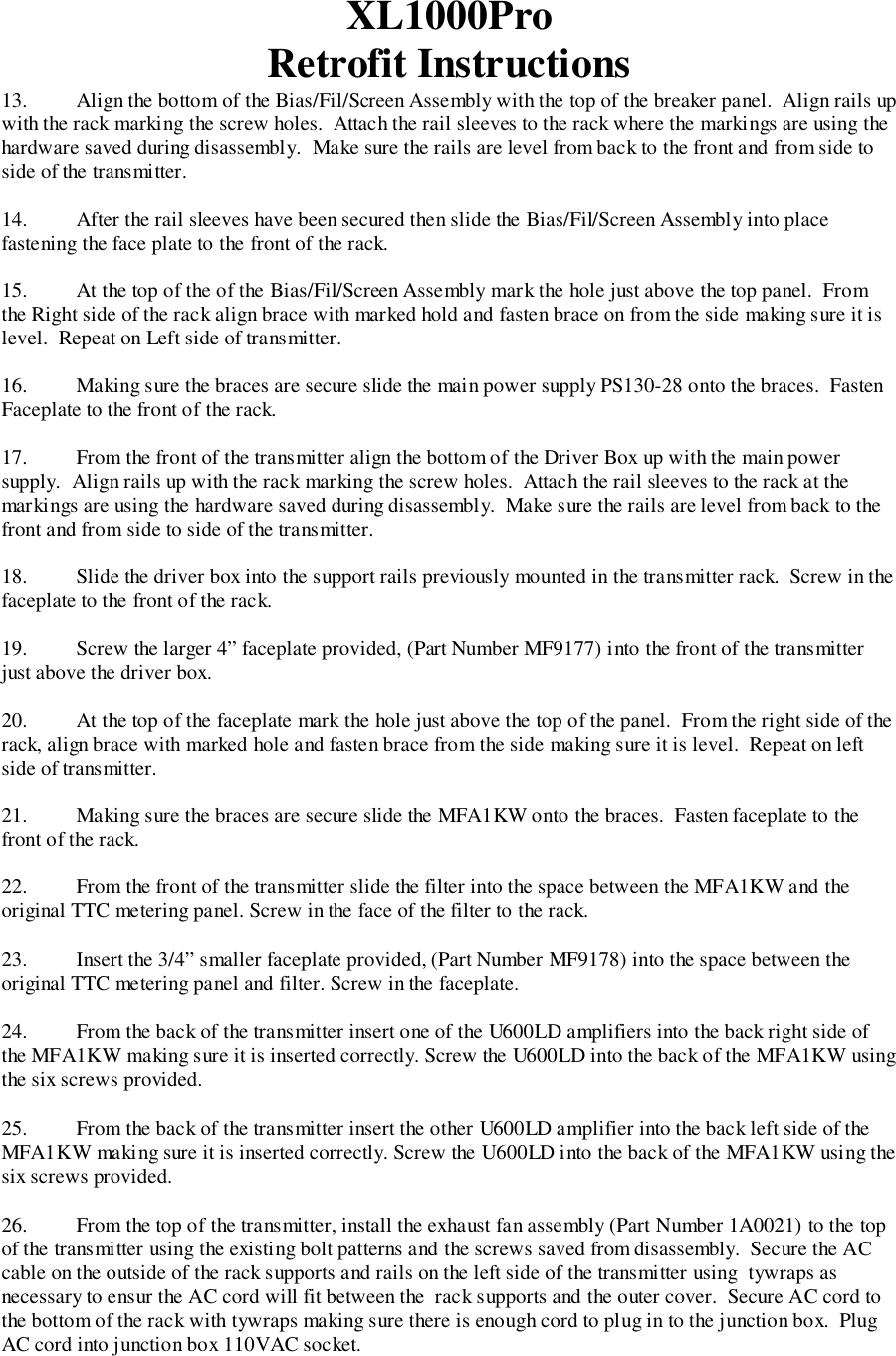 XL1000ProRetrofit Instructions13. Align the bottom of the Bias/Fil/Screen Assembly with the top of the breaker panel.  Align rails upwith the rack marking the screw holes.  Attach the rail sleeves to the rack where the markings are using thehardware saved during disassembly.  Make sure the rails are level from back to the front and from side toside of the transmitter.14. After the rail sleeves have been secured then slide the Bias/Fil/Screen Assembly into placefastening the face plate to the front of the rack.15. At the top of the of the Bias/Fil/Screen Assembly mark the hole just above the top panel.  Fromthe Right side of the rack align brace with marked hold and fasten brace on from the side making sure it islevel.  Repeat on Left side of transmitter.16. Making sure the braces are secure slide the main power supply PS130-28 onto the braces.  FastenFaceplate to the front of the rack.17. From the front of the transmitter align the bottom of the Driver Box up with the main powersupply.  Align rails up with the rack marking the screw holes.  Attach the rail sleeves to the rack at themarkings are using the hardware saved during disassembly.  Make sure the rails are level from back to thefront and from side to side of the transmitter.18. Slide the driver box into the support rails previously mounted in the transmitter rack.  Screw in thefaceplate to the front of the rack.19. Screw the larger 4” faceplate provided, (Part Number MF9177) into the front of the transmitterjust above the driver box.20. At the top of the faceplate mark the hole just above the top of the panel.  From the right side of therack, align brace with marked hole and fasten brace from the side making sure it is level.  Repeat on leftside of transmitter.21. Making sure the braces are secure slide the MFA1KW onto the braces.  Fasten faceplate to thefront of the rack.22. From the front of the transmitter slide the filter into the space between the MFA1KW and theoriginal TTC metering panel. Screw in the face of the filter to the rack.23. Insert the 3/4” smaller faceplate provided, (Part Number MF9178) into the space between theoriginal TTC metering panel and filter. Screw in the faceplate.24. From the back of the transmitter insert one of the U600LD amplifiers into the back right side ofthe MFA1KW making sure it is inserted correctly. Screw the U600LD into the back of the MFA1KW usingthe six screws provided.25. From the back of the transmitter insert the other U600LD amplifier into the back left side of theMFA1KW making sure it is inserted correctly. Screw the U600LD into the back of the MFA1KW using thesix screws provided.26. From the top of the transmitter, install the exhaust fan assembly (Part Number 1A0021) to the topof the transmitter using the existing bolt patterns and the screws saved from disassembly.  Secure the ACcable on the outside of the rack supports and rails on the left side of the transmitter using  tywraps asnecessary to ensur the AC cord will fit between the  rack supports and the outer cover.  Secure AC cord tothe bottom of the rack with tywraps making sure there is enough cord to plug in to the junction box.  PlugAC cord into junction box 110VAC socket.