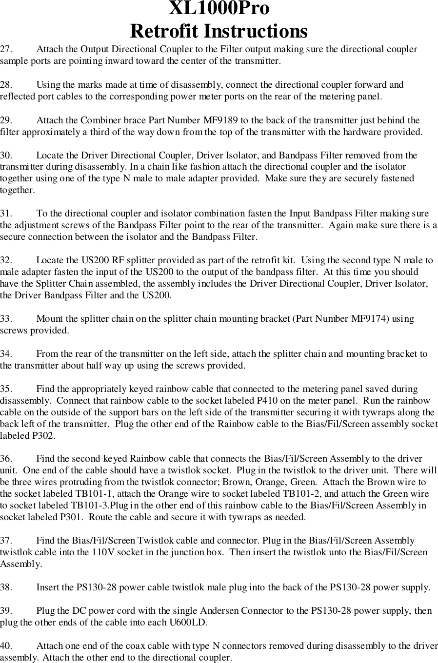 XL1000ProRetrofit Instructions27. Attach the Output Directional Coupler to the Filter output making sure the directional couplersample ports are pointing inward toward the center of the transmitter.28. Using the marks made at time of disassembly, connect the directional coupler forward andreflected port cables to the corresponding power meter ports on the rear of the metering panel.29. Attach the Combiner brace Part Number MF9189 to the back of the transmitter just behind thefilter approximately a third of the way down from the top of the transmitter with the hardware provided.30. Locate the Driver Directional Coupler, Driver Isolator, and Bandpass Filter removed from thetransmitter during disassembly. In a chain like fashion attach the directional coupler and the isolatortogether using one of the type N male to male adapter provided.  Make sure they are securely fastenedtogether.31. To the directional coupler and isolator combination fasten the Input Bandpass Filter making surethe adjustment screws of the Bandpass Filter point to the rear of the transmitter.  Again make sure there is asecure connection between the isolator and the Bandpass Filter.32. Locate the US200 RF splitter provided as part of the retrofit kit.  Using the second type N male tomale adapter fasten the input of the US200 to the output of the bandpass filter.  At this time you shouldhave the Splitter Chain assembled, the assembly includes the Driver Directional Coupler, Driver Isolator,the Driver Bandpass Filter and the US200.33. Mount the splitter chain on the splitter chain mounting bracket (Part Number MF9174) usingscrews provided.34. From the rear of the transmitter on the left side, attach the splitter chain and mounting bracket tothe transmitter about half way up using the screws provided.35. Find the appropriately keyed rainbow cable that connected to the metering panel saved duringdisassembly.  Connect that rainbow cable to the socket labeled P410 on the meter panel.  Run the rainbowcable on the outside of the support bars on the left side of the transmitter securing it with tywraps along theback left of the transmitter.  Plug the other end of the Rainbow cable to the Bias/Fil/Screen assembly socketlabeled P302.36. Find the second keyed Rainbow cable that connects the Bias/Fil/Screen Assembly to the driverunit.  One end of the cable should have a twistlok socket.  Plug in the twistlok to the driver unit.  There willbe three wires protruding from the twistlok connector; Brown, Orange, Green.  Attach the Brown wire tothe socket labeled TB101-1, attach the Orange wire to socket labeled TB101-2, and attach the Green wireto socket labeled TB101-3.Plug in the other end of this rainbow cable to the Bias/Fil/Screen Assembly insocket labeled P301.  Route the cable and secure it with tywraps as needed.37. Find the Bias/Fil/Screen Twistlok cable and connector. Plug in the Bias/Fil/Screen Assemblytwistlok cable into the 110V socket in the junction box.  Then insert the twistlok unto the Bias/Fil/ScreenAssembly.38. Insert the PS130-28 power cable twistlok male plug into the back of the PS130-28 power supply.39. Plug the DC power cord with the single Andersen Connector to the PS130-28 power supply, thenplug the other ends of the cable into each U600LD.40.   Attach one end of the coax cable with type N connectors removed during disassembly to the driverassembly. Attach the other end to the directional coupler.