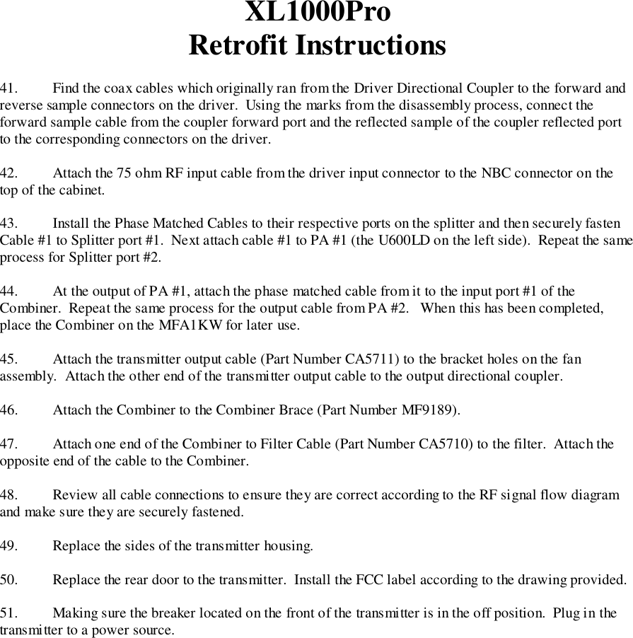 XL1000ProRetrofit Instructions41. Find the coax cables which originally ran from the Driver Directional Coupler to the forward andreverse sample connectors on the driver.  Using the marks from the disassembly process, connect theforward sample cable from the coupler forward port and the reflected sample of the coupler reflected portto the corresponding connectors on the driver.42.   Attach the 75 ohm RF input cable from the driver input connector to the NBC connector on thetop of the cabinet.43. Install the Phase Matched Cables to their respective ports on the splitter and then securely fastenCable #1 to Splitter port #1.  Next attach cable #1 to PA #1 (the U600LD on the left side).  Repeat the sameprocess for Splitter port #2.44. At the output of PA #1, attach the phase matched cable from it to the input port #1 of theCombiner.  Repeat the same process for the output cable from PA #2.   When this has been completed,place the Combiner on the MFA1KW for later use.45. Attach the transmitter output cable (Part Number CA5711) to the bracket holes on the fanassembly.  Attach the other end of the transmitter output cable to the output directional coupler.46. Attach the Combiner to the Combiner Brace (Part Number MF9189).47.   Attach one end of the Combiner to Filter Cable (Part Number CA5710) to the filter.  Attach theopposite end of the cable to the Combiner.48. Review all cable connections to ensure they are correct according to the RF signal flow diagramand make sure they are securely fastened.49. Replace the sides of the transmitter housing.50. Replace the rear door to the transmitter.  Install the FCC label according to the drawing provided.51. Making sure the breaker located on the front of the transmitter is in the off position.  Plug in thetransmitter to a power source.